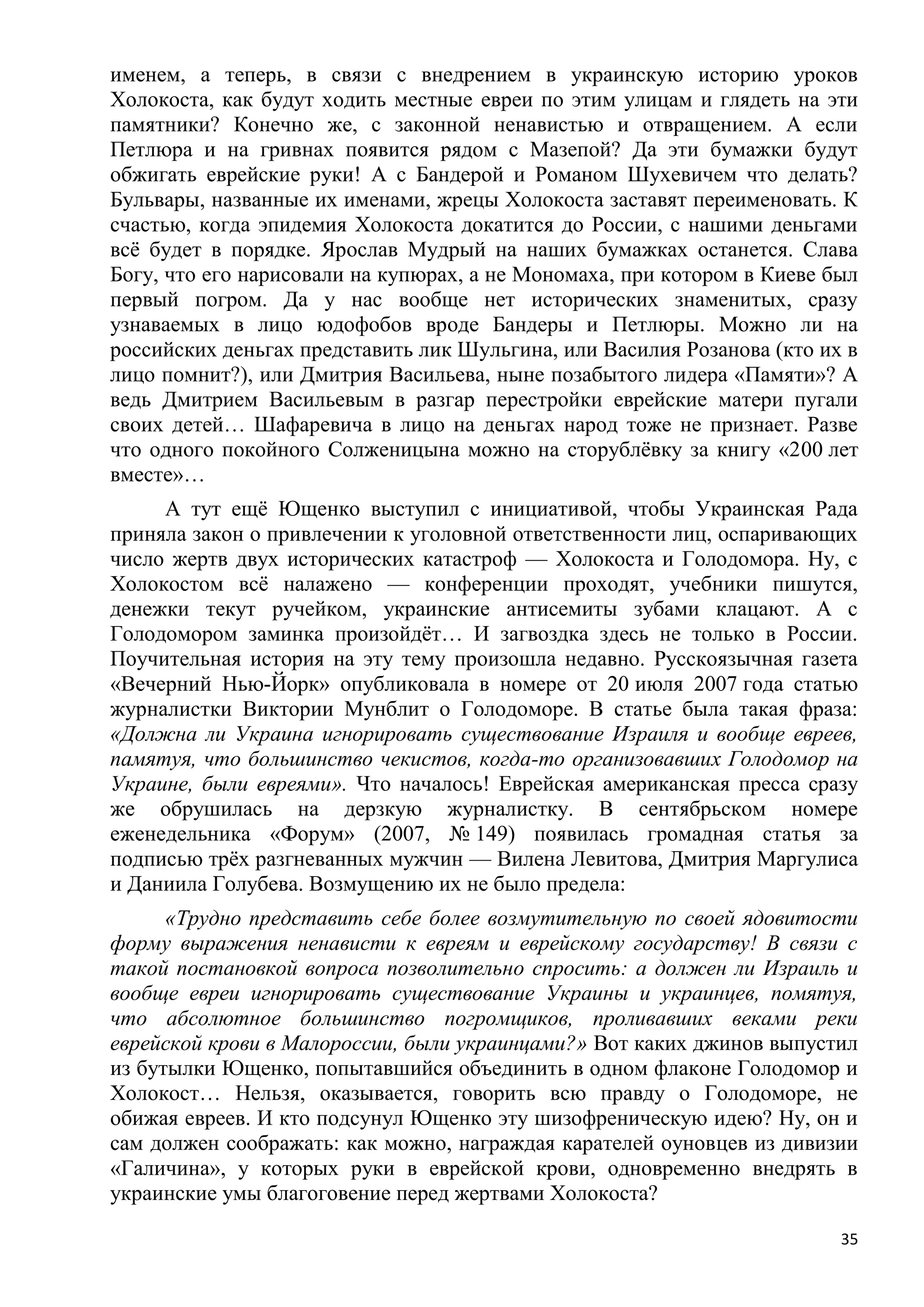 именем, а теперь, в связи с внедрением в украинскую историю уроков
Холокоста, как будут ходить местные евреи по этим улицам и глядеть на эти
памятники? Конечно же, с законной ненавистью и отвращением. А если
Петлюра и на гривнах появится рядом с Мазепой? Да эти бумажки будут
обжигать еврейские руки! А с Бандерой и Романом Шухевичем что делать?
Бульвары, названные их именами, жрецы Холокоста заставят переименовать. К
счастью, когда эпидемия Холокоста докатится до России, с нашими деньгами
всѐ будет в порядке. Ярослав Мудрый на наших бумажках останется. Слава
Богу, что его нарисовали на купюрах, а не Мономаха, при котором в Киеве был
первый погром. Да у нас вообще нет исторических знаменитых, сразу
узнаваемых в лицо юдофобов вроде Бандеры и Петлюры. Можно ли на
российских деньгах представить лик Шульгина, или Василия Розанова (кто их в
лицо помнит?), или Дмитрия Васильева, ныне позабытого лидера «Памяти»? А
ведь Дмитрием Васильевым в разгар перестройки еврейские матери пугали
своих детей… Шафаревича в лицо на деньгах народ тоже не признает. Разве
что одного покойного Солженицына можно на сторублѐвку за книгу «200 лет
вместе»…
     А тут ещѐ Ющенко выступил с инициативой, чтобы Украинская Рада
приняла закон о привлечении к уголовной ответственности лиц, оспаривающих
число жертв двух исторических катастроф — Холокоста и Голодомора. Ну, с
Холокостом всѐ налажено — конференции проходят, учебники пишутся,
денежки текут ручейком, украинские антисемиты зубами клацают. А с
Голодомором заминка произойдѐт… И загвоздка здесь не только в России.
Поучительная история на эту тему произошла недавно. Русскоязычная газета
«Вечерний Нью-Йорк» опубликовала в номере от 20 июля 2007 года статью
журналистки Виктории Мунблит о Голодоморе. В статье была такая фраза:
«Должна ли Украина игнорировать существование Израиля и вообще евреев,
памятуя, что большинство чекистов, когда-то организовавших Голодомор на
Украине, были евреями». Что началось! Еврейская американская пресса сразу
же обрушилась на дерзкую журналистку. В сентябрьском номере
еженедельника «Форум» (2007, № 149) появилась громадная статья за
подписью трѐх разгневанных мужчин — Вилена Левитова, Дмитрия Маргулиса
и Даниила Голубева. Возмущению их не было предела:
      «Трудно представить себе более возмутительную по своей ядовитости
форму выражения ненависти к евреям и еврейскому государству! В связи с
такой постановкой вопроса позволительно спросить: а должен ли Израиль и
вообще евреи игнорировать существование Украины и украинцев, помятуя,
что абсолютное большинство погромщиков, проливавших веками реки
еврейской крови в Малороссии, были украинцами?» Вот каких джинов выпустил
из бутылки Ющенко, попытавшийся объединить в одном флаконе Голодомор и
Холокост… Нельзя, оказывается, говорить всю правду о Голодоморе, не
обижая евреев. И кто подсунул Ющенко эту шизофреническую идею? Ну, он и
сам должен соображать: как можно, награждая карателей оуновцев из дивизии
«Галичина», у которых руки в еврейской крови, одновременно внедрять в
украинские умы благоговение перед жертвами Холокоста?

                                                                         35
 