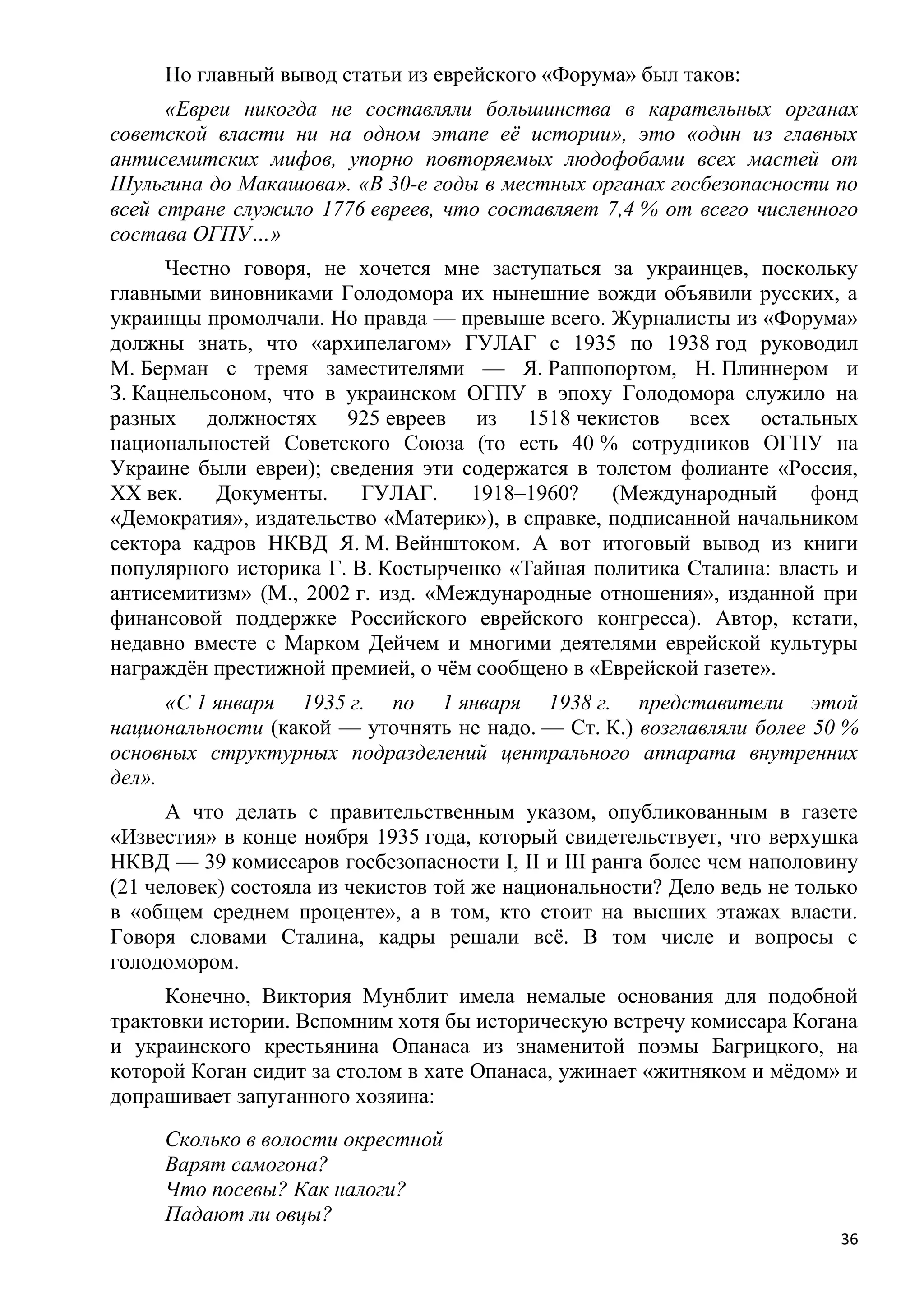 Но главный вывод статьи из еврейского «Форума» был таков:
      «Евреи никогда не составляли большинства в карательных органах
советской власти ни на одном этапе еѐ истории», это «один из главных
антисемитских мифов, упорно повторяемых людофобами всех мастей от
Шульгина до Макашова». «В 30-е годы в местных органах госбезопасности по
всей стране служило 1776 евреев, что составляет 7,4 % от всего численного
состава ОГПУ…»
      Честно говоря, не хочется мне заступаться за украинцев, поскольку
главными виновниками Голодомора их нынешние вожди объявили русских, а
украинцы промолчали. Но правда — превыше всего. Журналисты из «Форума»
должны знать, что «архипелагом» ГУЛАГ с 1935 по 1938 год руководил
М. Берман с тремя заместителями — Я. Раппопортом, Н. Плиннером и
З. Кацнельсоном, что в украинском ОГПУ в эпоху Голодомора служило на
разных должностях 925 евреев из 1518 чекистов всех остальных
национальностей Советского Союза (то есть 40 % сотрудников ОГПУ на
Украине были евреи); сведения эти содержатся в толстом фолианте «Россия,
XX век.    Документы.    ГУЛАГ.    1918–1960?     (Международный     фонд
«Демократия», издательство «Материк»), в справке, подписанной начальником
сектора кадров НКВД Я. М. Вейнштоком. А вот итоговый вывод из книги
популярного историка Г. В. Костырченко «Тайная политика Сталина: власть и
антисемитизм» (М., 2002 г. изд. «Международные отношения», изданной при
финансовой поддержке Российского еврейского конгресса). Автор, кстати,
недавно вместе с Марком Дейчем и многими деятелями еврейской культуры
награждѐн престижной премией, о чѐм сообщено в «Еврейской газете».
      «С 1 января 1935 г. по 1 января 1938 г. представители этой
национальности (какой — уточнять не надо. — Ст. К.) возглавляли более 50 %
основных структурных подразделений центрального аппарата внутренних
дел».
      А что делать с правительственным указом, опубликованным в газете
«Известия» в конце ноября 1935 года, который свидетельствует, что верхушка
НКВД — 39 комиссаров госбезопасности I, II и III ранга более чем наполовину
(21 человек) состояла из чекистов той же национальности? Дело ведь не только
в «общем среднем проценте», а в том, кто стоит на высших этажах власти.
Говоря словами Сталина, кадры решали всѐ. В том числе и вопросы с
голодомором.
     Конечно, Виктория Мунблит имела немалые основания для подобной
трактовки истории. Вспомним хотя бы историческую встречу комиссара Когана
и украинского крестьянина Опанаса из знаменитой поэмы Багрицкого, на
которой Коган сидит за столом в хате Опанаса, ужинает «житняком и мѐдом» и
допрашивает запуганного хозяина:
     Сколько в волости окрестной
     Варят самогона?
     Что посевы? Как налоги?
     Падают ли овцы?
                                                                          36
 