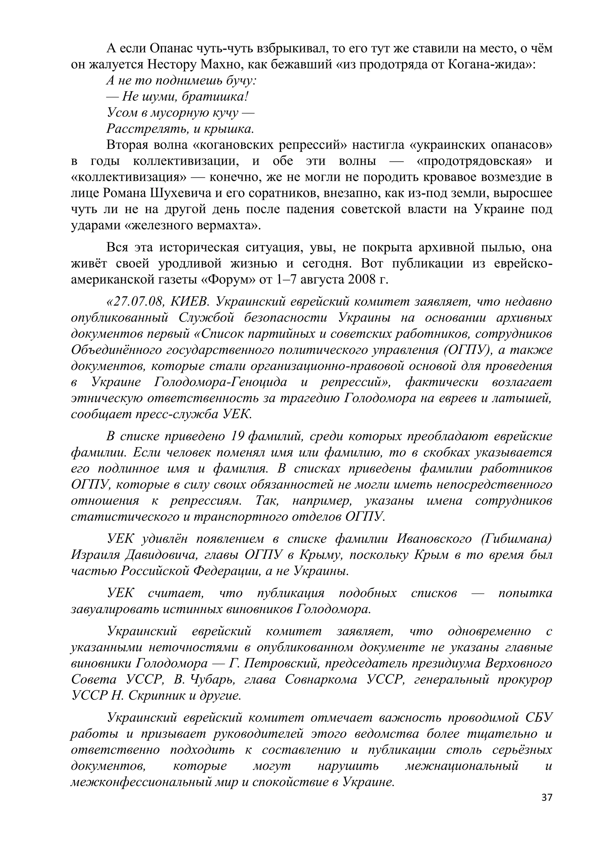 А если Опанас чуть-чуть взбрыкивал, то его тут же ставили на место, о чѐм
он жалуется Нестору Махно, как бежавший «из продотряда от Когана-жида»:
     А не то поднимешь бучу:
     — Не шуми, братишка!
     Усом в мусорную кучу —
     Расстрелять, и крышка.
     Вторая волна «когановских репрессий» настигла «украинских опанасов»
в годы коллективизации, и обе эти волны — «продотрядовская» и
«коллективизация» — конечно, же не могли не породить кровавое возмездие в
лице Романа Шухевича и его соратников, внезапно, как из-под земли, выросшее
чуть ли не на другой день после падения советской власти на Украине под
ударами «железного вермахта».
     Вся эта историческая ситуация, увы, не покрыта архивной пылью, она
живѐт своей уродливой жизнью и сегодня. Вот публикации из еврейско-
американской газеты «Форум» от 1–7 августа 2008 г.
     «27.07.08, КИЕВ. Украинский еврейский комитет заявляет, что недавно
опубликованный Службой безопасности Украины на основании архивных
документов первый «Список партийных и советских работников, сотрудников
Объединѐнного государственного политического управления (ОГПУ), а также
документов, которые стали организационно-правовой основой для проведения
в Украине Голодомора-Геноцида и репрессий», фактически возлагает
этническую ответственность за трагедию Голодомора на евреев и латышей,
сообщает пресс-служба УЕК.
     В списке приведено 19 фамилий, среди которых преобладают еврейские
фамилии. Если человек поменял имя или фамилию, то в скобках указывается
его подлинное имя и фамилия. В списках приведены фамилии работников
ОГПУ, которые в силу своих обязанностей не могли иметь непосредственного
отношения к репрессиям. Так, например, указаны имена сотрудников
статистического и транспортного отделов ОГПУ.
     УЕК удивлѐн появлением в списке фамилии Ивановского (Гибшмана)
Израиля Давидовича, главы ОГПУ в Крыму, поскольку Крым в то время был
частью Российской Федерации, а не Украины.
      УЕК считает, что публикация подобных             списков   —   попытка
завуалировать истинных виновников Голодомора.
     Украинский еврейский комитет заявляет, что одновременно с
указанными неточностями в опубликованном документе не указаны главные
виновники Голодомора — Г. Петровский, председатель президиума Верховного
Совета УССР, В. Чубарь, глава Совнаркома УССР, генеральный прокурор
УССР Н. Скрипник и другие.
     Украинский еврейский комитет отмечает важность проводимой СБУ
работы и призывает руководителей этого ведомства более тщательно и
ответственно подходить к составлению и публикации столь серьѐзных
документов,   которые      могут   нарушить      межнациональный и
межконфессиональный мир и спокойствие в Украине.
                                                                            37
 