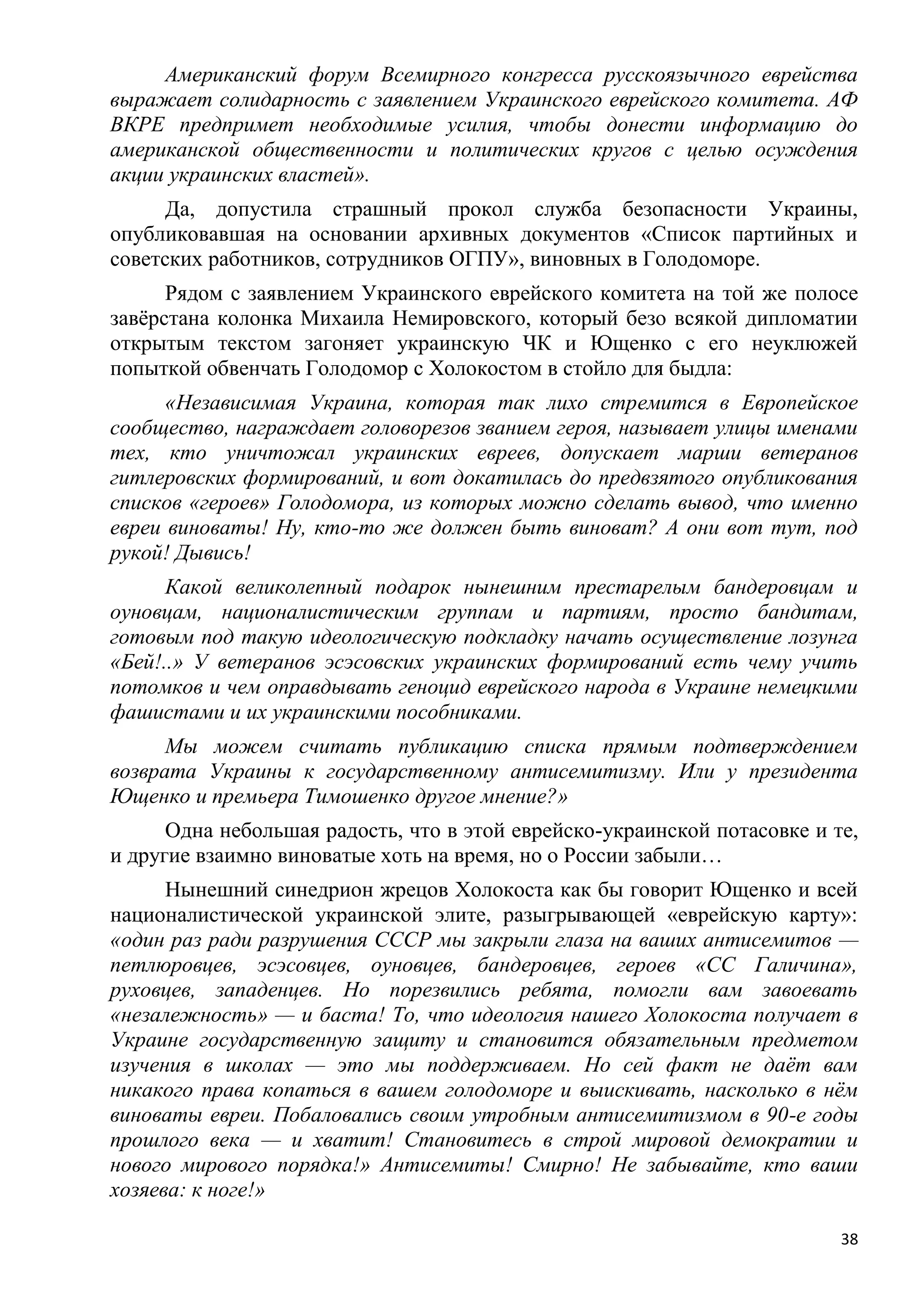 Американский форум Всемирного конгресса русскоязычного еврейства
выражает солидарность с заявлением Украинского еврейского комитета. АФ
ВКРЕ предпримет необходимые усилия, чтобы донести информацию до
американской общественности и политических кругов с целью осуждения
акции украинских властей».
      Да, допустила страшный прокол служба безопасности Украины,
опубликовавшая на основании архивных документов «Список партийных и
советских работников, сотрудников ОГПУ», виновных в Голодоморе.
      Рядом с заявлением Украинского еврейского комитета на той же полосе
завѐрстана колонка Михаила Немировского, который безо всякой дипломатии
открытым текстом загоняет украинскую ЧК и Ющенко с его неуклюжей
попыткой обвенчать Голодомор с Холокостом в стойло для быдла:
      «Независимая Украина, которая так лихо стремится в Европейское
сообщество, награждает головорезов званием героя, называет улицы именами
тех, кто уничтожал украинских евреев, допускает марши ветеранов
гитлеровских формирований, и вот докатилась до предвзятого опубликования
списков «героев» Голодомора, из которых можно сделать вывод, что именно
евреи виноваты! Ну, кто-то же должен быть виноват? А они вот тут, под
рукой! Дывись!
      Какой великолепный подарок нынешним престарелым бандеровцам и
оуновцам, националистическим группам и партиям, просто бандитам,
готовым под такую идеологическую подкладку начать осуществление лозунга
«Бей!..» У ветеранов эсэсовских украинских формирований есть чему учить
потомков и чем оправдывать геноцид еврейского народа в Украине немецкими
фашистами и их украинскими пособниками.
      Мы можем считать публикацию списка прямым подтверждением
возврата Украины к государственному антисемитизму. Или у президента
Ющенко и премьера Тимошенко другое мнение?»
      Одна небольшая радость, что в этой еврейско-украинской потасовке и те,
и другие взаимно виноватые хоть на время, но о России забыли…
      Нынешний синедрион жрецов Холокоста как бы говорит Ющенко и всей
националистической украинской элите, разыгрывающей «еврейскую карту»:
«один раз ради разрушения СССР мы закрыли глаза на ваших антисемитов —
петлюровцев, эсэсовцев, оуновцев, бандеровцев, героев «СС Галичина»,
руховцев, западенцев. Но порезвились ребята, помогли вам завоевать
«незалежность» — и баста! То, что идеология нашего Холокоста получает в
Украине государственную защиту и становится обязательным предметом
изучения в школах — это мы поддерживаем. Но сей факт не даѐт вам
никакого права копаться в вашем голодоморе и выискивать, насколько в нѐм
виноваты евреи. Побаловались своим утробным антисемитизмом в 90-е годы
прошлого века — и хватит! Становитесь в строй мировой демократии и
нового мирового порядка!» Антисемиты! Смирно! Не забывайте, кто ваши
хозяева: к ноге!»

                                                                          38
 