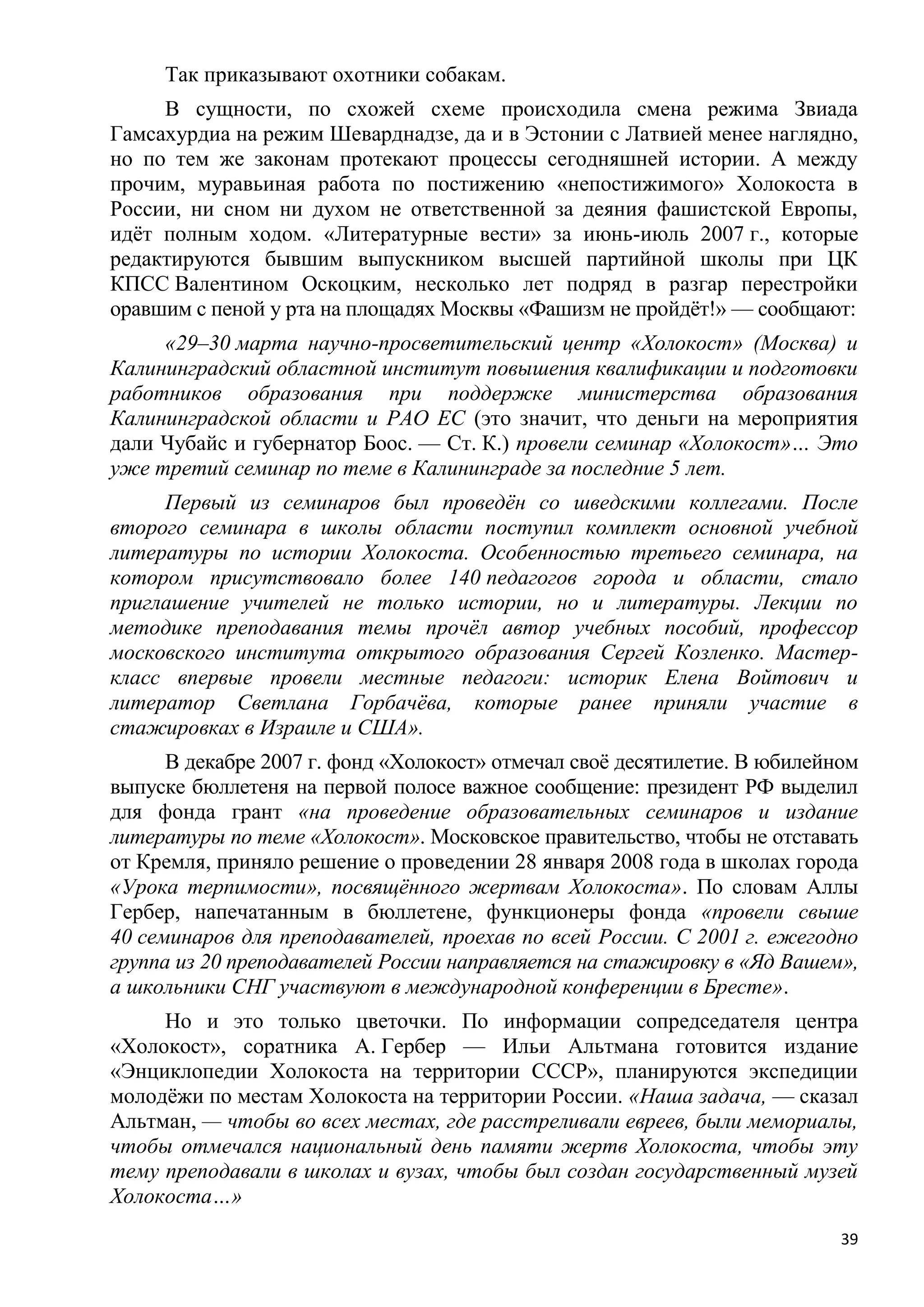 Так приказывают охотники собакам.
     В сущности, по схожей схеме происходила смена режима Звиада
Гамсахурдиа на режим Шеварднадзе, да и в Эстонии с Латвией менее наглядно,
но по тем же законам протекают процессы сегодняшней истории. А между
прочим, муравьиная работа по постижению «непостижимого» Холокоста в
России, ни сном ни духом не ответственной за деяния фашистской Европы,
идѐт полным ходом. «Литературные вести» за июнь-июль 2007 г., которые
редактируются бывшим выпускником высшей партийной школы при ЦК
КПСС Валентином Оскоцким, несколько лет подряд в разгар перестройки
оравшим с пеной у рта на площадях Москвы «Фашизм не пройдѐт!» — сообщают:
     «29–30 марта научно-просветительский центр «Холокост» (Москва) и
Калининградский областной институт повышения квалификации и подготовки
работников образования при поддержке министерства образования
Калининградской области и РАО ЕС (это значит, что деньги на мероприятия
дали Чубайс и губернатор Боос. — Ст. К.) провели семинар «Холокост»… Это
уже третий семинар по теме в Калининграде за последние 5 лет.
     Первый из семинаров был проведѐн со шведскими коллегами. После
второго семинара в школы области поступил комплект основной учебной
литературы по истории Холокоста. Особенностью третьего семинара, на
котором присутствовало более 140 педагогов города и области, стало
приглашение учителей не только истории, но и литературы. Лекции по
методике преподавания темы прочѐл автор учебных пособий, профессор
московского института открытого образования Сергей Козленко. Мастер-
класс впервые провели местные педагоги: историк Елена Войтович и
литератор Светлана Горбачѐва, которые ранее приняли участие в
стажировках в Израиле и США».
      В декабре 2007 г. фонд «Холокост» отмечал своѐ десятилетие. В юбилейном
выпуске бюллетеня на первой полосе важное сообщение: президент РФ выделил
для фонда грант «на проведение образовательных семинаров и издание
литературы по теме «Холокост». Московское правительство, чтобы не отставать
от Кремля, приняло решение о проведении 28 января 2008 года в школах города
«Урока терпимости», посвящѐнного жертвам Холокоста». По словам Аллы
Гербер, напечатанным в бюллетене, функционеры фонда «провели свыше
40 семинаров для преподавателей, проехав по всей России. С 2001 г. ежегодно
группа из 20 преподавателей России направляется на стажировку в «Яд Вашем»,
а школьники СНГ участвуют в международной конференции в Бресте».
     Но и это только цветочки. По информации сопредседателя центра
«Холокост», соратника А. Гербер — Ильи Альтмана готовится издание
«Энциклопедии Холокоста на территории СССР», планируются экспедиции
молодѐжи по местам Холокоста на территории России. «Наша задача, — сказал
Альтман, — чтобы во всех местах, где расстреливали евреев, были мемориалы,
чтобы отмечался национальный день памяти жертв Холокоста, чтобы эту
тему преподавали в школах и вузах, чтобы был создан государственный музей
Холокоста…»
                                                                           39
 