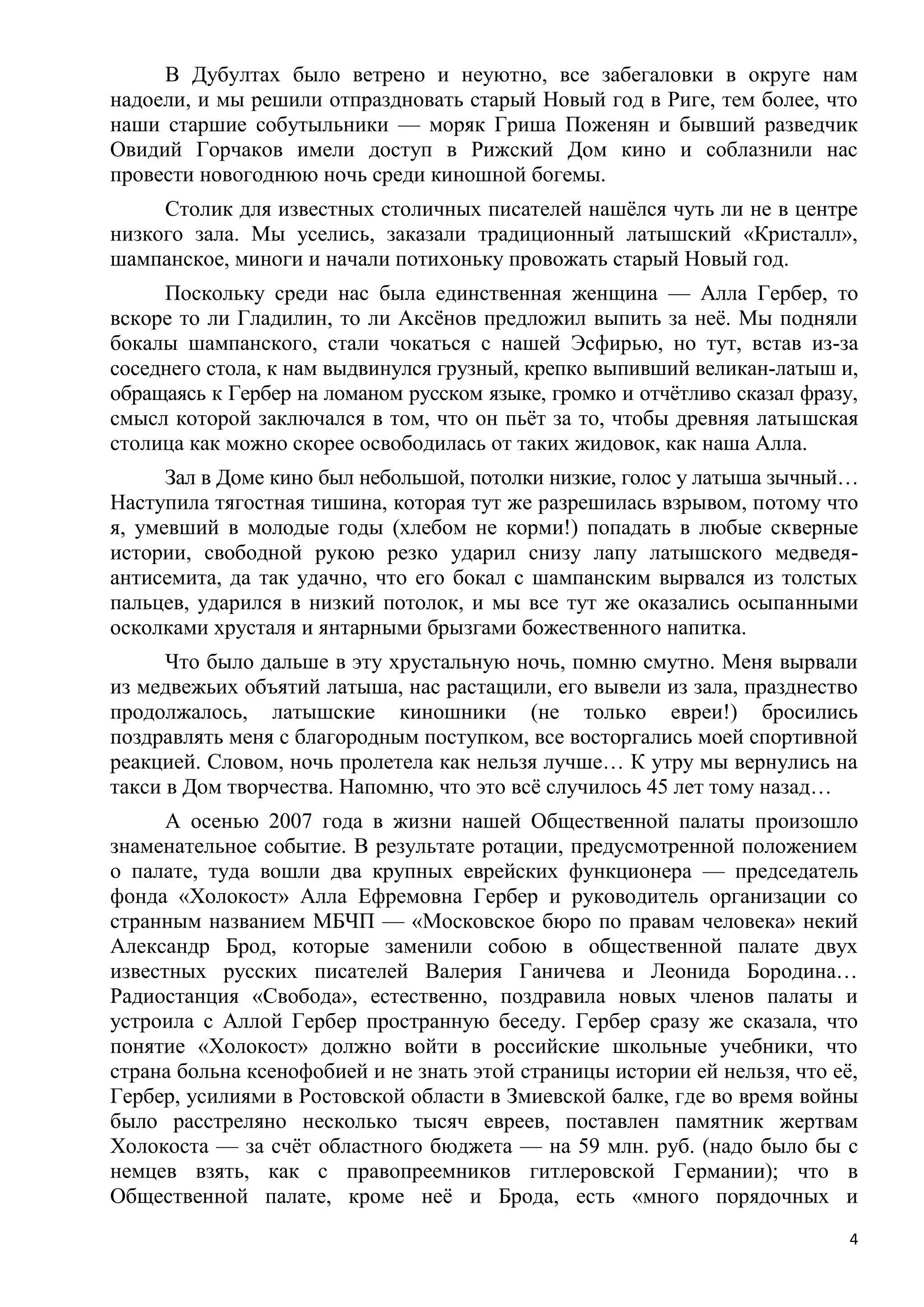 В Дубултах было ветрено и неуютно, все забегаловки в округе нам
надоели, и мы решили отпраздновать старый Новый год в Риге, тем более, что
наши старшие собутыльники — моряк Гриша Поженян и бывший разведчик
Овидий Горчаков имели доступ в Рижский Дом кино и соблазнили нас
провести новогоднюю ночь среди киношной богемы.
     Столик для известных столичных писателей нашѐлся чуть ли не в центре
низкого зала. Мы уселись, заказали традиционный латышский «Кристалл»,
шампанское, миноги и начали потихоньку провожать старый Новый год.
     Поскольку среди нас была единственная женщина — Алла Гербер, то
вскоре то ли Гладилин, то ли Аксѐнов предложил выпить за неѐ. Мы подняли
бокалы шампанского, стали чокаться с нашей Эсфирью, но тут, встав из-за
соседнего стола, к нам выдвинулся грузный, крепко выпивший великан-латыш и,
обращаясь к Гербер на ломаном русском языке, громко и отчѐтливо сказал фразу,
смысл которой заключался в том, что он пьѐт за то, чтобы древняя латышская
столица как можно скорее освободилась от таких жидовок, как наша Алла.
      Зал в Доме кино был небольшой, потолки низкие, голос у латыша зычный…
Наступила тягостная тишина, которая тут же разрешилась взрывом, потому что
я, умевший в молодые годы (хлебом не корми!) попадать в любые скверные
истории, свободной рукою резко ударил снизу лапу латышского медведя-
антисемита, да так удачно, что его бокал с шампанским вырвался из толстых
пальцев, ударился в низкий потолок, и мы все тут же оказались осыпанными
осколками хрусталя и янтарными брызгами божественного напитка.
      Что было дальше в эту хрустальную ночь, помню смутно. Меня вырвали
из медвежьих объятий латыша, нас растащили, его вывели из зала, празднество
продолжалось, латышские киношники (не только евреи!) бросились
поздравлять меня с благородным поступком, все восторгались моей спортивной
реакцией. Словом, ночь пролетела как нельзя лучше… К утру мы вернулись на
такси в Дом творчества. Напомню, что это всѐ случилось 45 лет тому назад…
      А осенью 2007 года в жизни нашей Общественной палаты произошло
знаменательное событие. В результате ротации, предусмотренной положением
о палате, туда вошли два крупных еврейских функционера — председатель
фонда «Холокост» Алла Ефремовна Гербер и руководитель организации со
странным названием МБЧП — «Московское бюро по правам человека» некий
Александр Брод, которые заменили собою в общественной палате двух
известных русских писателей Валерия Ганичева и Леонида Бородина…
Радиостанция «Свобода», естественно, поздравила новых членов палаты и
устроила с Аллой Гербер пространную беседу. Гербер сразу же сказала, что
понятие «Холокост» должно войти в российские школьные учебники, что
страна больна ксенофобией и не знать этой страницы истории ей нельзя, что еѐ,
Гербер, усилиями в Ростовской области в Змиевской балке, где во время войны
было расстреляно несколько тысяч евреев, поставлен памятник жертвам
Холокоста — за счѐт областного бюджета — на 59 млн. руб. (надо было бы с
немцев взять, как с правопреемников гитлеровской Германии); что в
Общественной палате, кроме неѐ и Брода, есть «много порядочных и
                                                                            4
 