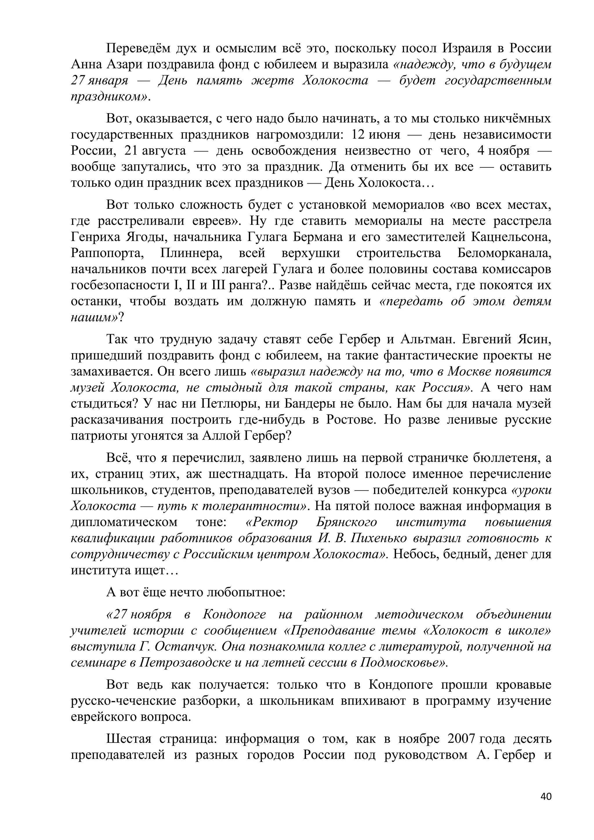 Переведѐм дух и осмыслим всѐ это, поскольку посол Израиля в России
Анна Азари поздравила фонд с юбилеем и выразила «надежду, что в будущем
27 января — День память жертв Холокоста — будет государственным
праздником».
     Вот, оказывается, с чего надо было начинать, а то мы столько никчѐмных
государственных праздников нагромоздили: 12 июня — день независимости
России, 21 августа — день освобождения неизвестно от чего, 4 ноября —
вообще запутались, что это за праздник. Да отменить бы их все — оставить
только один праздник всех праздников — День Холокоста…
      Вот только сложность будет с установкой мемориалов «во всех местах,
где расстреливали евреев». Ну где ставить мемориалы на месте расстрела
Генриха Ягоды, начальника Гулага Бермана и его заместителей Кацнельсона,
Раппопорта, Плиннера, всей верхушки строительства Беломорканала,
начальников почти всех лагерей Гулага и более половины состава комиссаров
госбезопасности I, II и III ранга?.. Разве найдѐшь сейчас места, где покоятся их
останки, чтобы воздать им должную память и «передать об этом детям
нашим»?
      Так что трудную задачу ставят себе Гербер и Альтман. Евгений Ясин,
пришедший поздравить фонд с юбилеем, на такие фантастические проекты не
замахивается. Он всего лишь «выразил надежду на то, что в Москве появится
музей Холокоста, не стыдный для такой страны, как Россия». А чего нам
стыдиться? У нас ни Петлюры, ни Бандеры не было. Нам бы для начала музей
расказачивания построить где-нибудь в Ростове. Но разве ленивые русские
патриоты угонятся за Аллой Гербер?
      Всѐ, что я перечислил, заявлено лишь на первой страничке бюллетеня, а
их, страниц этих, аж шестнадцать. На второй полосе именное перечисление
школьников, студентов, преподавателей вузов — победителей конкурса «уроки
Холокоста — путь к толерантности». На пятой полосе важная информация в
дипломатическом тоне: «Ректор Брянского института повышения
квалификации работников образования И. В. Пихенько выразил готовность к
сотрудничеству с Российским центром Холокоста». Небось, бедный, денег для
института ищет…
     А вот ѐще нечто любопытное:
     «27 ноября в Кондопоге на районном методическом объединении
учителей истории с сообщением «Преподавание темы «Холокост в школе»
выступила Г. Остапчук. Она познакомила коллег с литературой, полученной на
семинаре в Петрозаводске и на летней сессии в Подмосковье».
     Вот ведь как получается: только что в Кондопоге прошли кровавые
русско-чеченские разборки, а школьникам впихивают в программу изучение
еврейского вопроса.
     Шестая страница: информация о том, как в ноябре 2007 года десять
преподавателей из разных городов России под руководством А. Гербер и

                                                                              40
 