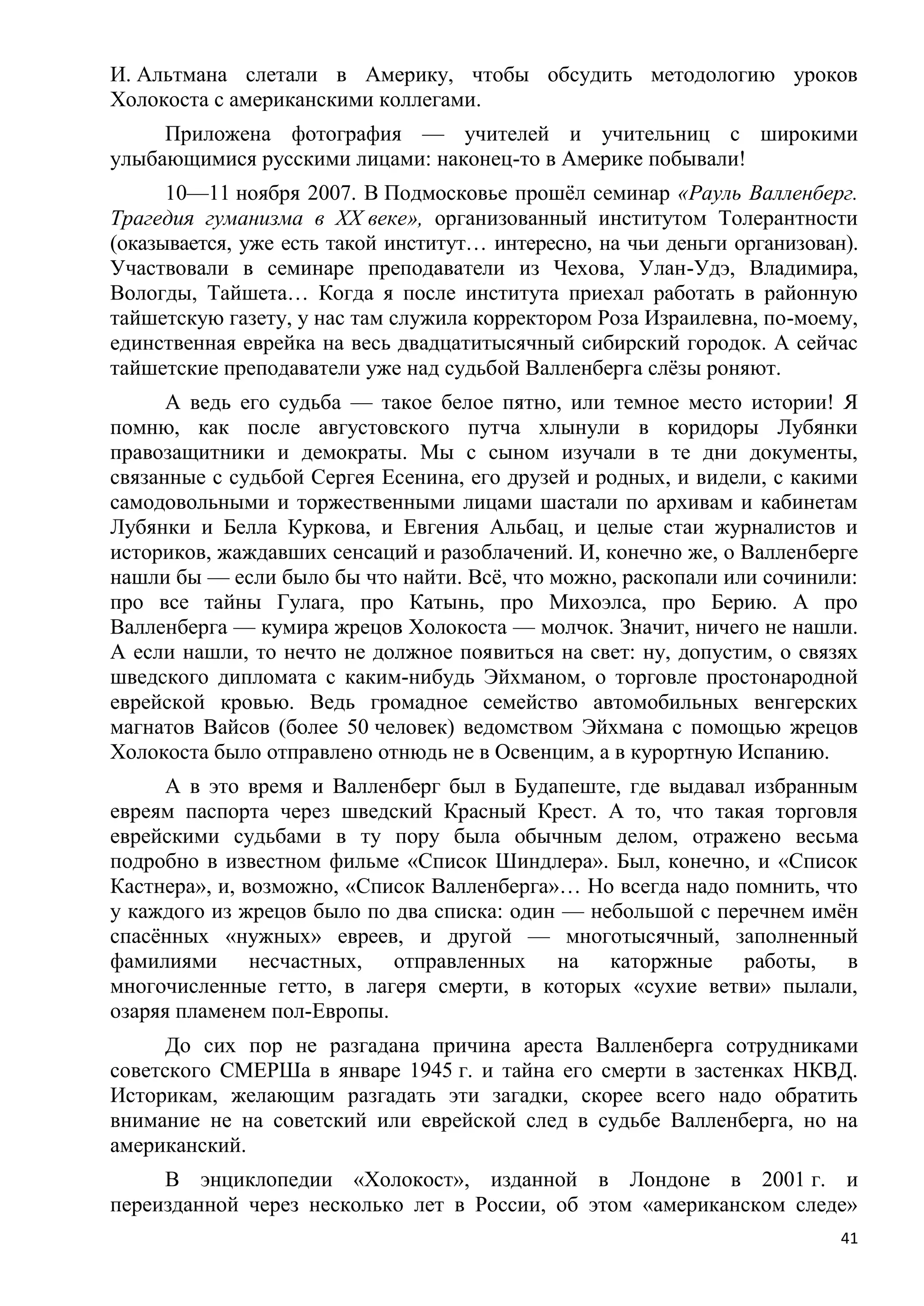 И. Альтмана слетали в Америку, чтобы обсудить методологию уроков
Холокоста с американскими коллегами.
     Приложена фотография — учителей и учительниц с широкими
улыбающимися русскими лицами: наконец-то в Америке побывали!
      10—11 ноября 2007. В Подмосковье прошѐл семинар «Рауль Валленберг.
Трагедия гуманизма в XX веке», организованный институтом Толерантности
(оказывается, уже есть такой институт… интересно, на чьи деньги организован).
Участвовали в семинаре преподаватели из Чехова, Улан-Удэ, Владимира,
Вологды, Тайшета… Когда я после института приехал работать в районную
тайшетскую газету, у нас там служила корректором Роза Израилевна, по-моему,
единственная еврейка на весь двадцатитысячный сибирский городок. А сейчас
тайшетские преподаватели уже над судьбой Валленберга слѐзы роняют.
      А ведь его судьба — такое белое пятно, или темное место истории! Я
помню, как после августовского путча хлынули в коридоры Лубянки
правозащитники и демократы. Мы с сыном изучали в те дни документы,
связанные с судьбой Сергея Есенина, его друзей и родных, и видели, с какими
самодовольными и торжественными лицами шастали по архивам и кабинетам
Лубянки и Белла Куркова, и Евгения Альбац, и целые стаи журналистов и
историков, жаждавших сенсаций и разоблачений. И, конечно же, о Валленберге
нашли бы — если было бы что найти. Всѐ, что можно, раскопали или сочинили:
про все тайны Гулага, про Катынь, про Михоэлса, про Берию. А про
Валленберга — кумира жрецов Холокоста — молчок. Значит, ничего не нашли.
А если нашли, то нечто не должное появиться на свет: ну, допустим, о связях
шведского дипломата с каким-нибудь Эйхманом, о торговле простонародной
еврейской кровью. Ведь громадное семейство автомобильных венгерских
магнатов Вайсов (более 50 человек) ведомством Эйхмана с помощью жрецов
Холокоста было отправлено отнюдь не в Освенцим, а в курортную Испанию.
     А в это время и Валленберг был в Будапеште, где выдавал избранным
евреям паспорта через шведский Красный Крест. А то, что такая торговля
еврейскими судьбами в ту пору была обычным делом, отражено весьма
подробно в известном фильме «Список Шиндлера». Был, конечно, и «Список
Кастнера», и, возможно, «Список Валленберга»… Но всегда надо помнить, что
у каждого из жрецов было по два списка: один — небольшой с перечнем имѐн
спасѐнных «нужных» евреев, и другой — многотысячный, заполненный
фамилиями несчастных, отправленных на каторжные работы, в
многочисленные гетто, в лагеря смерти, в которых «сухие ветви» пылали,
озаряя пламенем пол-Европы.
      До сих пор не разгадана причина ареста Валленберга сотрудниками
советского СМЕРШа в январе 1945 г. и тайна его смерти в застенках НКВД.
Историкам, желающим разгадать эти загадки, скорее всего надо обратить
внимание не на советский или еврейской след в судьбе Валленберга, но на
американский.
     В энциклопедии «Холокост», изданной в Лондоне в 2001 г. и
переизданной через несколько лет в России, об этом «американском следе»
                                                                           41
 