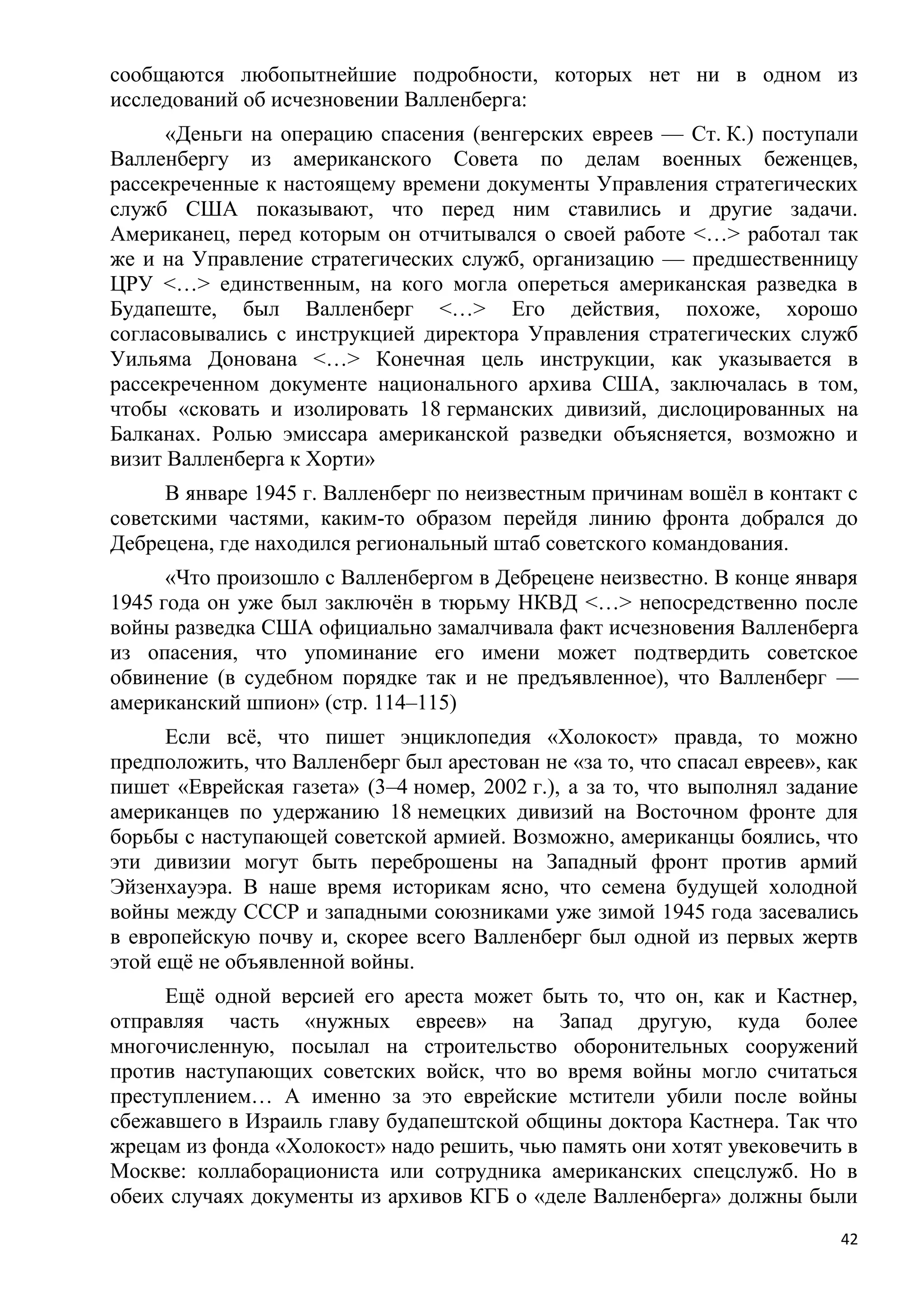 сообщаются любопытнейшие подробности, которых нет ни в одном из
исследований об исчезновении Валленберга:
      «Деньги на операцию спасения (венгерских евреев — Ст. К.) поступали
Валленбергу из американского Совета по делам военных беженцев,
рассекреченные к настоящему времени документы Управления стратегических
служб США показывают, что перед ним ставились и другие задачи.
Американец, перед которым он отчитывался о своей работе <…> работал так
же и на Управление стратегических служб, организацию — предшественницу
ЦРУ <…> единственным, на кого могла опереться американская разведка в
Будапеште, был Валленберг <…> Его действия, похоже, хорошо
согласовывались с инструкцией директора Управления стратегических служб
Уильяма Донована <…> Конечная цель инструкции, как указывается в
рассекреченном документе национального архива США, заключалась в том,
чтобы «сковать и изолировать 18 германских дивизий, дислоцированных на
Балканах. Ролью эмиссара американской разведки объясняется, возможно и
визит Валленберга к Хорти»
      В январе 1945 г. Валленберг по неизвестным причинам вошѐл в контакт с
советскими частями, каким-то образом перейдя линию фронта добрался до
Дебрецена, где находился региональный штаб советского командования.
      «Что произошло с Валленбергом в Дебрецене неизвестно. В конце января
1945 года он уже был заключѐн в тюрьму НКВД <…> непосредственно после
войны разведка США официально замалчивала факт исчезновения Валленберга
из опасения, что упоминание его имени может подтвердить советское
обвинение (в судебном порядке так и не предъявленное), что Валленберг —
американский шпион» (стр. 114–115)
      Если всѐ, что пишет энциклопедия «Холокост» правда, то можно
предположить, что Валленберг был арестован не «за то, что спасал евреев», как
пишет «Еврейская газета» (3–4 номер, 2002 г.), а за то, что выполнял задание
американцев по удержанию 18 немецких дивизий на Восточном фронте для
борьбы с наступающей советской армией. Возможно, американцы боялись, что
эти дивизии могут быть переброшены на Западный фронт против армий
Эйзенхауэра. В наше время историкам ясно, что семена будущей холодной
войны между СССР и западными союзниками уже зимой 1945 года засевались
в европейскую почву и, скорее всего Валленберг был одной из первых жертв
этой ещѐ не объявленной войны.
     Ещѐ одной версией его ареста может быть то, что он, как и Кастнер,
отправляя часть «нужных евреев» на Запад другую, куда более
многочисленную, посылал на строительство оборонительных сооружений
против наступающих советских войск, что во время войны могло считаться
преступлением… А именно за это еврейские мстители убили после войны
сбежавшего в Израиль главу будапештской общины доктора Кастнера. Так что
жрецам из фонда «Холокост» надо решить, чью память они хотят увековечить в
Москве: коллаборациониста или сотрудника американских спецслужб. Но в
обеих случаях документы из архивов КГБ о «деле Валленберга» должны были
                                                                           42
 