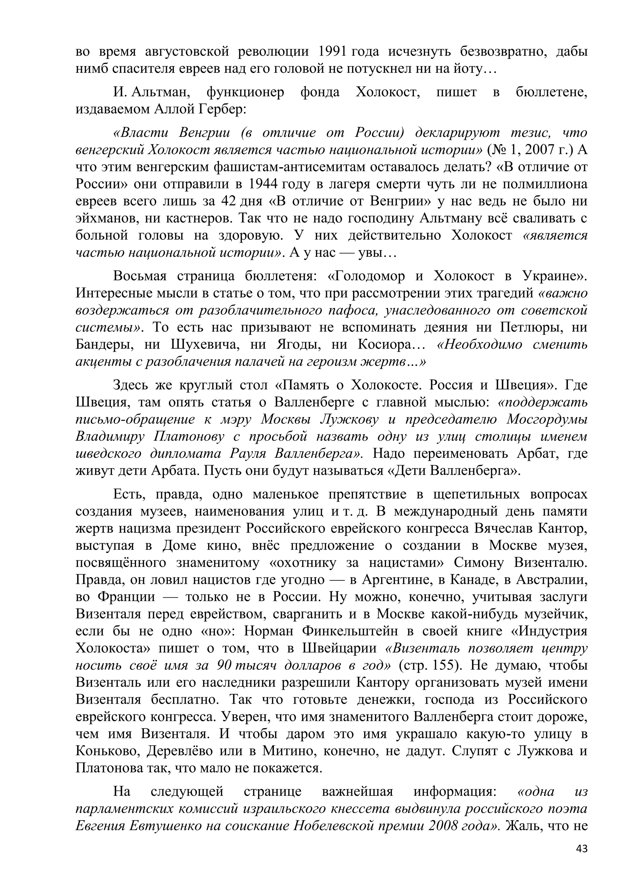 во время августовской революции 1991 года исчезнуть безвозвратно, дабы
нимб спасителя евреев над его головой не потускнел ни на йоту…
     И. Альтман, функционер     фонда    Холокост,   пишет   в   бюллетене,
издаваемом Аллой Гербер:
      «Власти Венгрии (в отличие от России) декларируют тезис, что
венгерский Холокост является частью национальной истории» (№ 1, 2007 г.) А
что этим венгерским фашистам-антисемитам оставалось делать? «В отличие от
России» они отправили в 1944 году в лагеря смерти чуть ли не полмиллиона
евреев всего лишь за 42 дня «В отличие от Венгрии» у нас ведь не было ни
эйхманов, ни кастнеров. Так что не надо господину Альтману всѐ сваливать с
больной головы на здоровую. У них действительно Холокост «является
частью национальной истории». А у нас — увы…
     Восьмая страница бюллетеня: «Голодомор и Холокост в Украине».
Интересные мысли в статье о том, что при рассмотрении этих трагедий «важно
воздержаться от разоблачительного пафоса, унаследованного от советской
системы». То есть нас призывают не вспоминать деяния ни Петлюры, ни
Бандеры, ни Шухевича, ни Ягоды, ни Косиора… «Необходимо сменить
акценты с разоблачения палачей на героизм жертв…»
     Здесь же круглый стол «Память о Холокосте. Россия и Швеция». Где
Швеция, там опять статья о Валленберге с главной мыслью: «поддержать
письмо-обращение к мэру Москвы Лужкову и председателю Мосгордумы
Владимиру Платонову с просьбой назвать одну из улиц столицы именем
шведского дипломата Рауля Валленберга». Надо переименовать Арбат, где
живут дети Арбата. Пусть они будут называться «Дети Валленберга».
     Есть, правда, одно маленькое препятствие в щепетильных вопросах
создания музеев, наименования улиц и т. д. В международный день памяти
жертв нацизма президент Российского еврейского конгресса Вячеслав Кантор,
выступая в Доме кино, внѐс предложение о создании в Москве музея,
посвящѐнного знаменитому «охотнику за нацистами» Симону Визенталю.
Правда, он ловил нацистов где угодно — в Аргентине, в Канаде, в Австралии,
во Франции — только не в России. Ну можно, конечно, учитывая заслуги
Визенталя перед еврейством, сварганить и в Москве какой-нибудь музейчик,
если бы не одно «но»: Норман Финкельштейн в своей книге «Индустрия
Холокоста» пишет о том, что в Швейцарии «Визенталь позволяет центру
носить своѐ имя за 90 тысяч долларов в год» (стр. 155). Не думаю, чтобы
Визенталь или его наследники разрешили Кантору организовать музей имени
Визенталя бесплатно. Так что готовьте денежки, господа из Российского
еврейского конгресса. Уверен, что имя знаменитого Валленберга стоит дороже,
чем имя Визенталя. И чтобы даром это имя украшало какую-то улицу в
Коньково, Деревлѐво или в Митино, конечно, не дадут. Слупят с Лужкова и
Платонова так, что мало не покажется.
     На следующей странице важнейшая информация: «одна из
парламентских комиссий израильского кнессета выдвинула российского поэта
Евгения Евтушенко на соискание Нобелевской премии 2008 года». Жаль, что не
                                                                         43
 