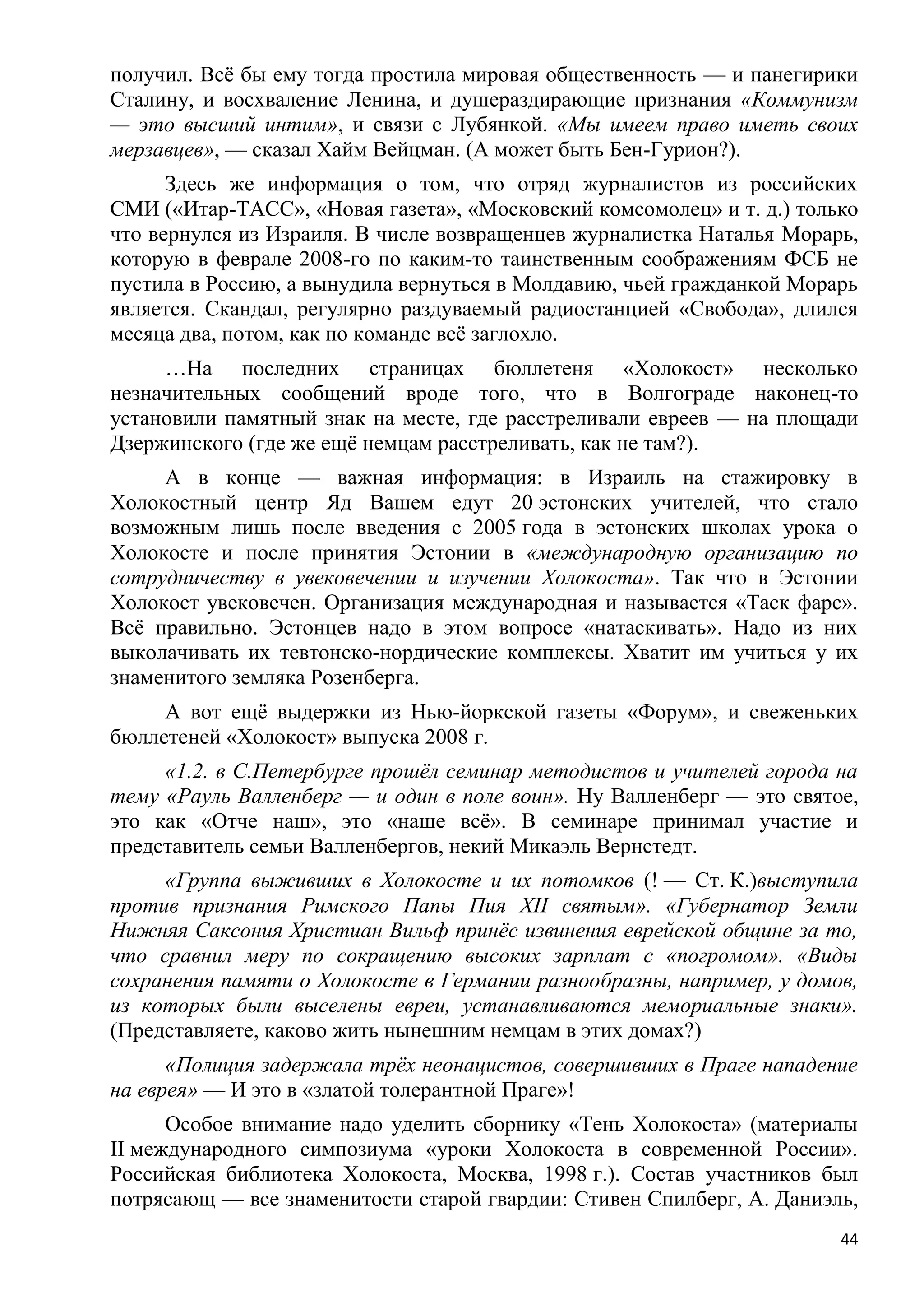 получил. Всѐ бы ему тогда простила мировая общественность — и панегирики
Сталину, и восхваление Ленина, и душераздирающие признания «Коммунизм
— это высший интим», и связи с Лубянкой. «Мы имеем право иметь своих
мерзавцев», — сказал Хайм Вейцман. (А может быть Бен-Гурион?).
      Здесь же информация о том, что отряд журналистов из российских
СМИ («Итар-ТАСС», «Новая газета», «Московский комсомолец» и т. д.) только
что вернулся из Израиля. В числе возвращенцев журналистка Наталья Морарь,
которую в феврале 2008-го по каким-то таинственным соображениям ФСБ не
пустила в Россию, а вынудила вернуться в Молдавию, чьей гражданкой Морарь
является. Скандал, регулярно раздуваемый радиостанцией «Свобода», длился
месяца два, потом, как по команде всѐ заглохло.
     …На последних страницах бюллетеня «Холокост» несколько
незначительных сообщений вроде того, что в Волгограде наконец-то
установили памятный знак на месте, где расстреливали евреев — на площади
Дзержинского (где же ещѐ немцам расстреливать, как не там?).
     А в конце — важная информация: в Израиль на стажировку в
Холокостный центр Яд Вашем едут 20 эстонских учителей, что стало
возможным лишь после введения с 2005 года в эстонских школах урока о
Холокосте и после принятия Эстонии в «международную организацию по
сотрудничеству в увековечении и изучении Холокоста». Так что в Эстонии
Холокост увековечен. Организация международная и называется «Таск фарс».
Всѐ правильно. Эстонцев надо в этом вопросе «натаскивать». Надо из них
выколачивать их тевтонско-нордические комплексы. Хватит им учиться у их
знаменитого земляка Розенберга.
     А вот ещѐ выдержки из Нью-йоркской газеты «Форум», и свеженьких
бюллетеней «Холокост» выпуска 2008 г.
     «1.2. в С.Петербурге прошѐл семинар методистов и учителей города на
тему «Рауль Валленберг — и один в поле воин». Ну Валленберг — это святое,
это как «Отче наш», это «наше всѐ». В семинаре принимал участие и
представитель семьи Валленбергов, некий Микаэль Вернстедт.
     «Группа выживших в Холокосте и их потомков (! — Ст. К.)выступила
против признания Римского Папы Пия XII святым». «Губернатор Земли
Нижняя Саксония Христиан Вильф принѐс извинения еврейской общине за то,
что сравнил меру по сокращению высоких зарплат с «погромом». «Виды
сохранения памяти о Холокосте в Германии разнообразны, например, у домов,
из которых были выселены евреи, устанавливаются мемориальные знаки».
(Представляете, каково жить нынешним немцам в этих домах?)
      «Полиция задержала трѐх неонацистов, совершивших в Праге нападение
на еврея» — И это в «златой толерантной Праге»!
      Особое внимание надо уделить сборнику «Тень Холокоста» (материалы
II международного симпозиума «уроки Холокоста в современной России».
Российская библиотека Холокоста, Москва, 1998 г.). Состав участников был
потрясающ — все знаменитости старой гвардии: Стивен Спилберг, А. Даниэль,
                                                                       44
 
