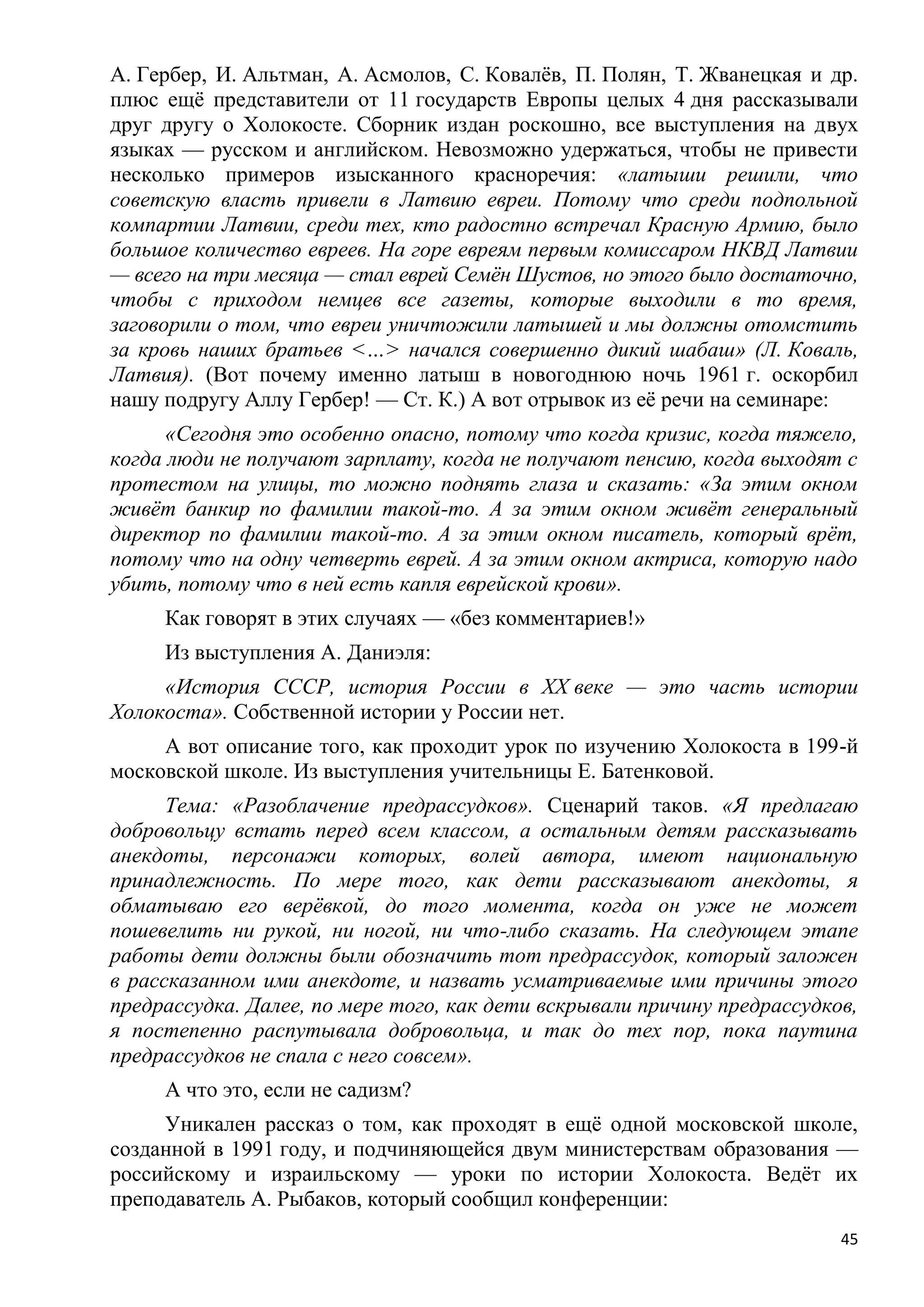 А. Гербер, И. Альтман, А. Асмолов, С. Ковалѐв, П. Полян, Т. Жванецкая и др.
плюс ещѐ представители от 11 государств Европы целых 4 дня рассказывали
друг другу о Холокосте. Сборник издан роскошно, все выступления на двух
языках — русском и английском. Невозможно удержаться, чтобы не привести
несколько примеров изысканного красноречия: «латыши решили, что
советскую власть привели в Латвию евреи. Потому что среди подпольной
компартии Латвии, среди тех, кто радостно встречал Красную Армию, было
большое количество евреев. На горе евреям первым комиссаром НКВД Латвии
— всего на три месяца — стал еврей Семѐн Шустов, но этого было достаточно,
чтобы с приходом немцев все газеты, которые выходили в то время,
заговорили о том, что евреи уничтожили латышей и мы должны отомстить
за кровь наших братьев <…> начался совершенно дикий шабаш» (Л. Коваль,
Латвия). (Вот почему именно латыш в новогоднюю ночь 1961 г. оскорбил
нашу подругу Аллу Гербер! — Ст. К.) А вот отрывок из еѐ речи на семинаре:
      «Сегодня это особенно опасно, потому что когда кризис, когда тяжело,
когда люди не получают зарплату, когда не получают пенсию, когда выходят с
протестом на улицы, то можно поднять глаза и сказать: «За этим окном
живѐт банкир по фамилии такой-то. А за этим окном живѐт генеральный
директор по фамилии такой-то. А за этим окном писатель, который врѐт,
потому что на одну четверть еврей. А за этим окном актриса, которую надо
убить, потому что в ней есть капля еврейской крови».
     Как говорят в этих случаях — «без комментариев!»
     Из выступления А. Даниэля:
     «История СССР, история России в XX веке — это часть истории
Холокоста». Собственной истории у России нет.
     А вот описание того, как проходит урок по изучению Холокоста в 199-й
московской школе. Из выступления учительницы Е. Батенковой.
      Тема: «Разоблачение предрассудков». Сценарий таков. «Я предлагаю
добровольцу встать перед всем классом, а остальным детям рассказывать
анекдоты, персонажи которых, волей автора, имеют национальную
принадлежность. По мере того, как дети рассказывают анекдоты, я
обматываю его верѐвкой, до того момента, когда он уже не может
пошевелить ни рукой, ни ногой, ни что-либо сказать. На следующем этапе
работы дети должны были обозначить тот предрассудок, который заложен
в рассказанном ими анекдоте, и назвать усматриваемые ими причины этого
предрассудка. Далее, по мере того, как дети вскрывали причину предрассудков,
я постепенно распутывала добровольца, и так до тех пор, пока паутина
предрассудков не спала с него совсем».
     А что это, если не садизм?
     Уникален рассказ о том, как проходят в ещѐ одной московской школе,
созданной в 1991 году, и подчиняющейся двум министерствам образования —
российскому и израильскому — уроки по истории Холокоста. Ведѐт их
преподаватель А. Рыбаков, который сообщил конференции:
                                                                          45
 