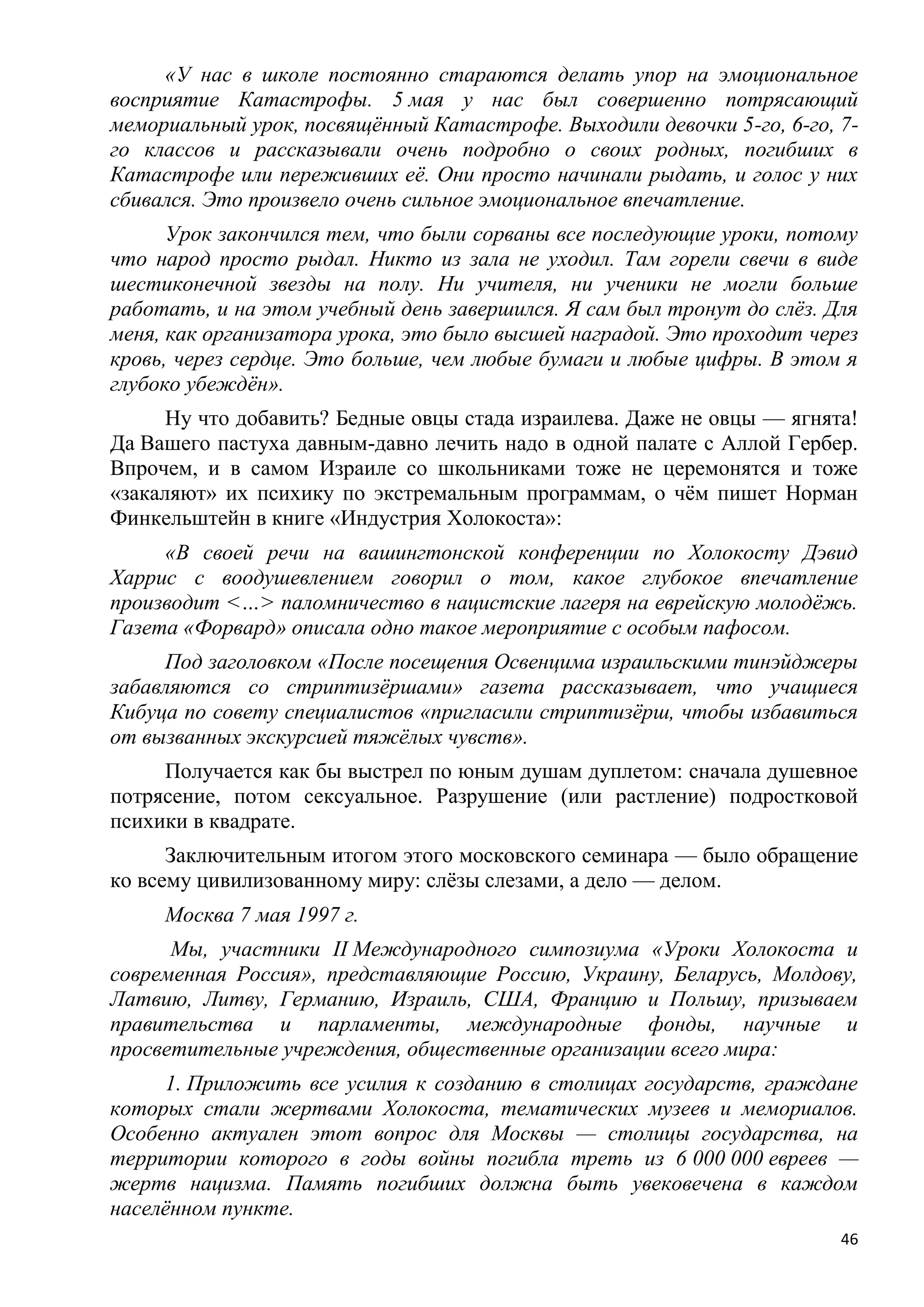 «У нас в школе постоянно стараются делать упор на эмоциональное
восприятие Катастрофы. 5 мая у нас был совершенно потрясающий
мемориальный урок, посвящѐнный Катастрофе. Выходили девочки 5-го, 6-го, 7-
го классов и рассказывали очень подробно о своих родных, погибших в
Катастрофе или переживших еѐ. Они просто начинали рыдать, и голос у них
сбивался. Это произвело очень сильное эмоциональное впечатление.
      Урок закончился тем, что были сорваны все последующие уроки, потому
что народ просто рыдал. Никто из зала не уходил. Там горели свечи в виде
шестиконечной звезды на полу. Ни учителя, ни ученики не могли больше
работать, и на этом учебный день завершился. Я сам был тронут до слѐз. Для
меня, как организатора урока, это было высшей наградой. Это проходит через
кровь, через сердце. Это больше, чем любые бумаги и любые цифры. В этом я
глубоко убеждѐн».
      Ну что добавить? Бедные овцы стада израилева. Даже не овцы — ягнята!
Да Вашего пастуха давным-давно лечить надо в одной палате с Аллой Гербер.
Впрочем, и в самом Израиле со школьниками тоже не церемонятся и тоже
«закаляют» их психику по экстремальным программам, о чѐм пишет Норман
Финкельштейн в книге «Индустрия Холокоста»:
     «В своей речи на вашингтонской конференции по Холокосту Дэвид
Харрис с воодушевлением говорил о том, какое глубокое впечатление
производит <…> паломничество в нацистские лагеря на еврейскую молодѐжь.
Газета «Форвард» описала одно такое мероприятие с особым пафосом.
     Под заголовком «После посещения Освенцима израильскими тинэйджеры
забавляются со стриптизѐршами» газета рассказывает, что учащиеся
Кибуца по совету специалистов «пригласили стриптизѐрш, чтобы избавиться
от вызванных экскурсией тяжѐлых чувств».
     Получается как бы выстрел по юным душам дуплетом: сначала душевное
потрясение, потом сексуальное. Разрушение (или растление) подростковой
психики в квадрате.
      Заключительным итогом этого московского семинара — было обращение
ко всему цивилизованному миру: слѐзы слезами, а дело — делом.
     Москва 7 мая 1997 г.
      Мы, участники II Международного симпозиума «Уроки Холокоста и
современная Россия», представляющие Россию, Украину, Беларусь, Молдову,
Латвию, Литву, Германию, Израиль, США, Францию и Польшу, призываем
правительства и парламенты, международные фонды, научные и
просветительные учреждения, общественные организации всего мира:
     1. Приложить все усилия к созданию в столицах государств, граждане
которых стали жертвами Холокоста, тематических музеев и мемориалов.
Особенно актуален этот вопрос для Москвы — столицы государства, на
территории которого в годы войны погибла треть из 6 000 000 евреев —
жертв нацизма. Память погибших должна быть увековечена в каждом
населѐнном пункте.
                                                                        46
 
