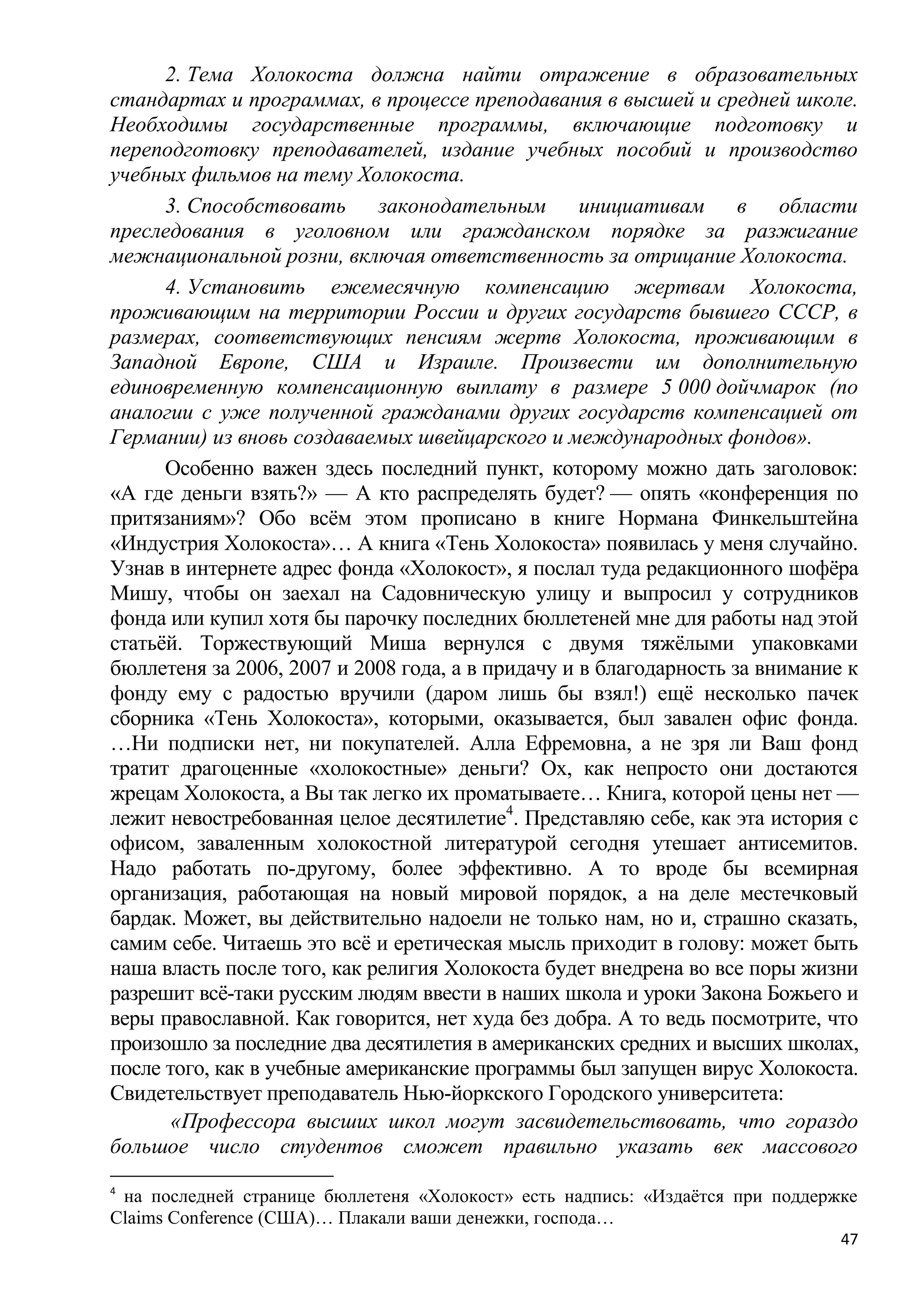 2. Тема Холокоста должна найти отражение в образовательных
стандартах и программах, в процессе преподавания в высшей и средней школе.
Необходимы государственные программы, включающие подготовку и
переподготовку преподавателей, издание учебных пособий и производство
учебных фильмов на тему Холокоста.
      3. Способствовать законодательным инициативам в области
преследования в уголовном или гражданском порядке за разжигание
межнациональной розни, включая ответственность за отрицание Холокоста.
      4. Установить ежемесячную компенсацию жертвам Холокоста,
проживающим на территории России и других государств бывшего СССР, в
размерах, соответствующих пенсиям жертв Холокоста, проживающим в
Западной Европе, США и Израиле. Произвести им дополнительную
единовременную компенсационную выплату в размере 5 000 дойчмарок (по
аналогии с уже полученной гражданами других государств компенсацией от
Германии) из вновь создаваемых швейцарского и международных фондов».
      Особенно важен здесь последний пункт, которому можно дать заголовок:
«А где деньги взять?» — А кто распределять будет? — опять «конференция по
притязаниям»? Обо всѐм этом прописано в книге Нормана Финкельштейна
«Индустрия Холокоста»… А книга «Тень Холокоста» появилась у меня случайно.
Узнав в интернете адрес фонда «Холокост», я послал туда редакционного шофѐра
Мишу, чтобы он заехал на Садовническую улицу и выпросил у сотрудников
фонда или купил хотя бы парочку последних бюллетеней мне для работы над этой
статьѐй. Торжествующий Миша вернулся с двумя тяжѐлыми упаковками
бюллетеня за 2006, 2007 и 2008 года, а в придачу и в благодарность за внимание к
фонду ему с радостью вручили (даром лишь бы взял!) ещѐ несколько пачек
сборника «Тень Холокоста», которыми, оказывается, был завален офис фонда.
…Ни подписки нет, ни покупателей. Алла Ефремовна, а не зря ли Ваш фонд
тратит драгоценные «холокостные» деньги? Ох, как непросто они достаются
жрецам Холокоста, а Вы так легко их проматываете… Книга, которой цены нет —
лежит невостребованная целое десятилетие4. Представляю себе, как эта история с
офисом, заваленным холокостной литературой сегодня утешает антисемитов.
Надо работать по-другому, более эффективно. А то вроде бы всемирная
организация, работающая на новый мировой порядок, а на деле местечковый
бардак. Может, вы действительно надоели не только нам, но и, страшно сказать,
самим себе. Читаешь это всѐ и еретическая мысль приходит в голову: может быть
наша власть после того, как религия Холокоста будет внедрена во все поры жизни
разрешит всѐ-таки русским людям ввести в наших школа и уроки Закона Божьего и
веры православной. Как говорится, нет худа без добра. А то ведь посмотрите, что
произошло за последние два десятилетия в американских средних и высших школах,
после того, как в учебные американские программы был запущен вирус Холокоста.
Свидетельствует преподаватель Нью-йоркского Городского университета:
       «Профессора высших школ могут засвидетельствовать, что гораздо
большое число студентов сможет правильно указать век массового
4
 на последней странице бюллетеня «Холокост» есть надпись: «Издаѐтся при поддержке
Claims Conference (США)… Плакали ваши денежки, господа…
                                                                               47
 