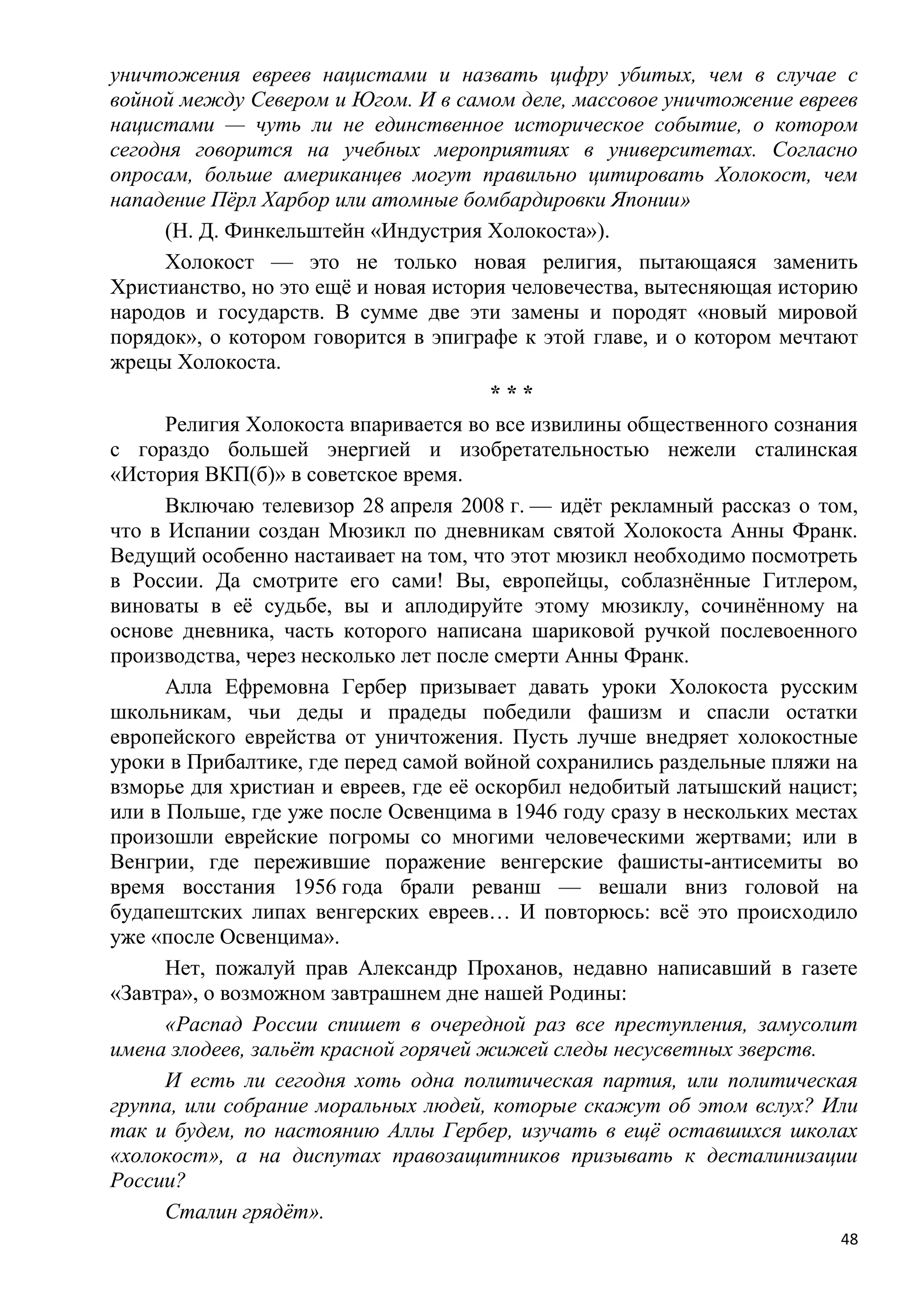 уничтожения евреев нацистами и назвать цифру убитых, чем в случае с
войной между Севером и Югом. И в самом деле, массовое уничтожение евреев
нацистами — чуть ли не единственное историческое событие, о котором
сегодня говорится на учебных мероприятиях в университетах. Согласно
опросам, больше американцев могут правильно цитировать Холокост, чем
нападение Пѐрл Харбор или атомные бомбардировки Японии»
      (Н. Д. Финкельштейн «Индустрия Холокоста»).
      Холокост — это не только новая религия, пытающаяся заменить
Христианство, но это ещѐ и новая история человечества, вытесняющая историю
народов и государств. В сумме две эти замены и породят «новый мировой
порядок», о котором говорится в эпиграфе к этой главе, и о котором мечтают
жрецы Холокоста.
                                       ***
      Религия Холокоста впаривается во все извилины общественного сознания
с гораздо большей энергией и изобретательностью нежели сталинская
«История ВКП(б)» в советское время.
      Включаю телевизор 28 апреля 2008 г. — идѐт рекламный рассказ о том,
что в Испании создан Мюзикл по дневникам святой Холокоста Анны Франк.
Ведущий особенно настаивает на том, что этот мюзикл необходимо посмотреть
в России. Да смотрите его сами! Вы, европейцы, соблазнѐнные Гитлером,
виноваты в еѐ судьбе, вы и аплодируйте этому мюзиклу, сочинѐнному на
основе дневника, часть которого написана шариковой ручкой послевоенного
производства, через несколько лет после смерти Анны Франк.
      Алла Ефремовна Гербер призывает давать уроки Холокоста русским
школьникам, чьи деды и прадеды победили фашизм и спасли остатки
европейского еврейства от уничтожения. Пусть лучше внедряет холокостные
уроки в Прибалтике, где перед самой войной сохранились раздельные пляжи на
взморье для христиан и евреев, где еѐ оскорбил недобитый латышский нацист;
или в Польше, где уже после Освенцима в 1946 году сразу в нескольких местах
произошли еврейские погромы со многими человеческими жертвами; или в
Венгрии, где пережившие поражение венгерские фашисты-антисемиты во
время восстания 1956 года брали реванш — вешали вниз головой на
будапештских липах венгерских евреев… И повторюсь: всѐ это происходило
уже «после Освенцима».
      Нет, пожалуй прав Александр Проханов, недавно написавший в газете
«Завтра», о возможном завтрашнем дне нашей Родины:
      «Распад России спишет в очередной раз все преступления, замусолит
имена злодеев, зальѐт красной горячей жижей следы несусветных зверств.
      И есть ли сегодня хоть одна политическая партия, или политическая
группа, или собрание моральных людей, которые скажут об этом вслух? Или
так и будем, по настоянию Аллы Гербер, изучать в ещѐ оставшихся школах
«холокост», а на диспутах правозащитников призывать к десталинизации
России?
      Сталин грядѐт».
                                                                         48
 