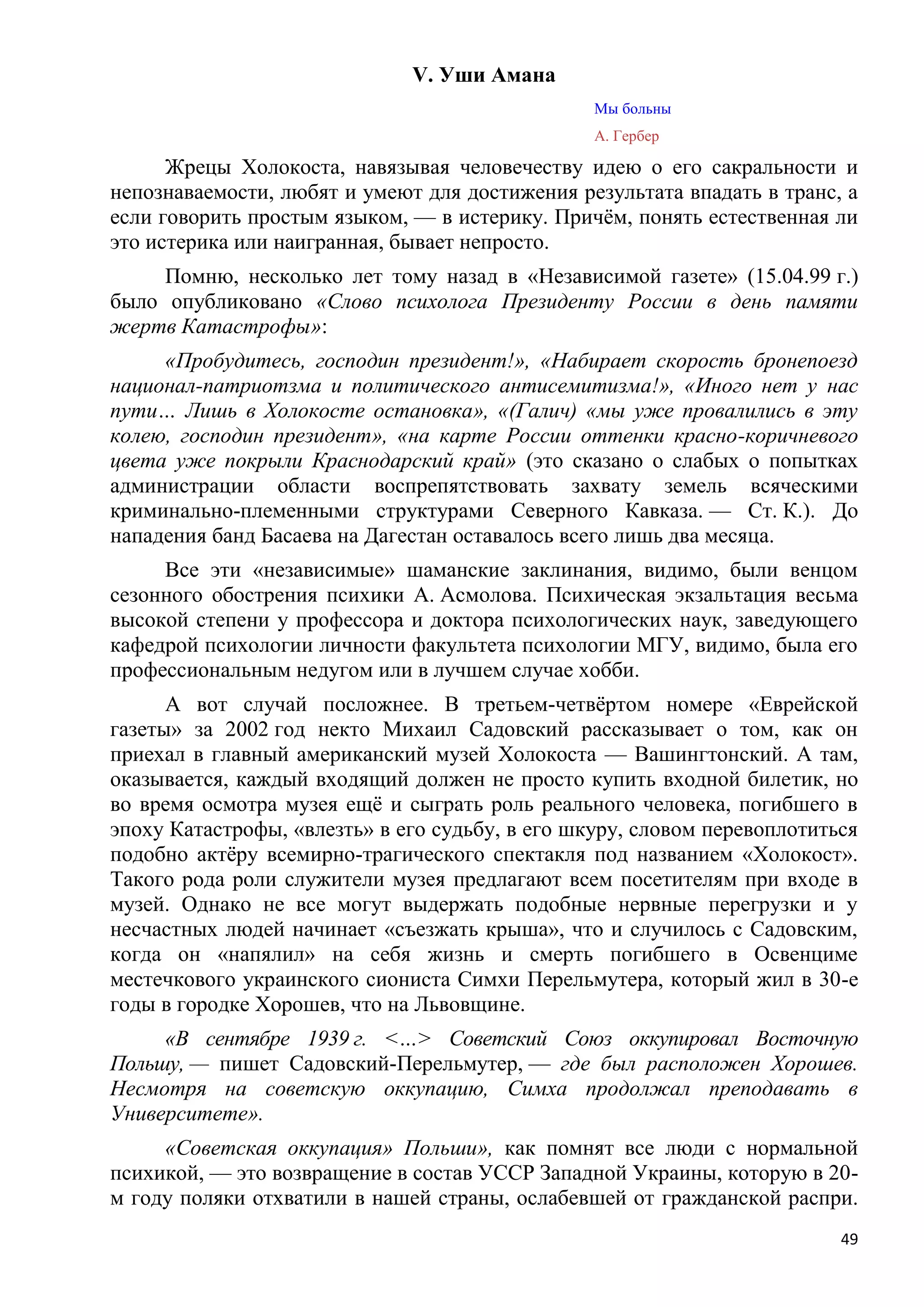 V. Уши Амана
                                                 Мы больны
                                                 А. Гербер

      Жрецы Холокоста, навязывая человечеству идею о его сакральности и
непознаваемости, любят и умеют для достижения результата впадать в транс, а
если говорить простым языком, — в истерику. Причѐм, понять естественная ли
это истерика или наигранная, бывает непросто.
     Помню, несколько лет тому назад в «Независимой газете» (15.04.99 г.)
было опубликовано «Слово психолога Президенту России в день памяти
жертв Катастрофы»:
     «Пробудитесь, господин президент!», «Набирает скорость бронепоезд
национал-патриотзма и политического антисемитизма!», «Иного нет у нас
пути… Лишь в Холокосте остановка», «(Галич) «мы уже провалились в эту
колею, господин президент», «на карте России оттенки красно-коричневого
цвета уже покрыли Краснодарский край» (это сказано о слабых о попытках
администрации области воспрепятствовать захвату земель всяческими
криминально-племенными структурами Северного Кавказа. — Ст. К.). До
нападения банд Басаева на Дагестан оставалось всего лишь два месяца.
     Все эти «независимые» шаманские заклинания, видимо, были венцом
сезонного обострения психики А. Асмолова. Психическая экзальтация весьма
высокой степени у профессора и доктора психологических наук, заведующего
кафедрой психологии личности факультета психологии МГУ, видимо, была его
профессиональным недугом или в лучшем случае хобби.
      А вот случай посложнее. В третьем-четвѐртом номере «Еврейской
газеты» за 2002 год некто Михаил Садовский рассказывает о том, как он
приехал в главный американский музей Холокоста — Вашингтонский. А там,
оказывается, каждый входящий должен не просто купить входной билетик, но
во время осмотра музея ещѐ и сыграть роль реального человека, погибшего в
эпоху Катастрофы, «влезть» в его судьбу, в его шкуру, словом перевоплотиться
подобно актѐру всемирно-трагического спектакля под названием «Холокост».
Такого рода роли служители музея предлагают всем посетителям при входе в
музей. Однако не все могут выдержать подобные нервные перегрузки и у
несчастных людей начинает «съезжать крыша», что и случилось с Садовским,
когда он «напялил» на себя жизнь и смерть погибшего в Освенциме
местечкового украинского сиониста Симхи Перельмутера, который жил в 30-е
годы в городке Хорошев, что на Львовщине.
     «В сентябре 1939 г. <…> Советский Союз оккупировал Восточную
Польшу, — пишет Садовский-Перельмутер, — где был расположен Хорошев.
Несмотря на советскую оккупацию, Симха продолжал преподавать в
Университете».
     «Советская оккупация» Польши», как помнят все люди с нормальной
психикой, — это возвращение в состав УССР Западной Украины, которую в 20-
м году поляки отхватили в нашей страны, ослабевшей от гражданской распри.
                                                                          49
 