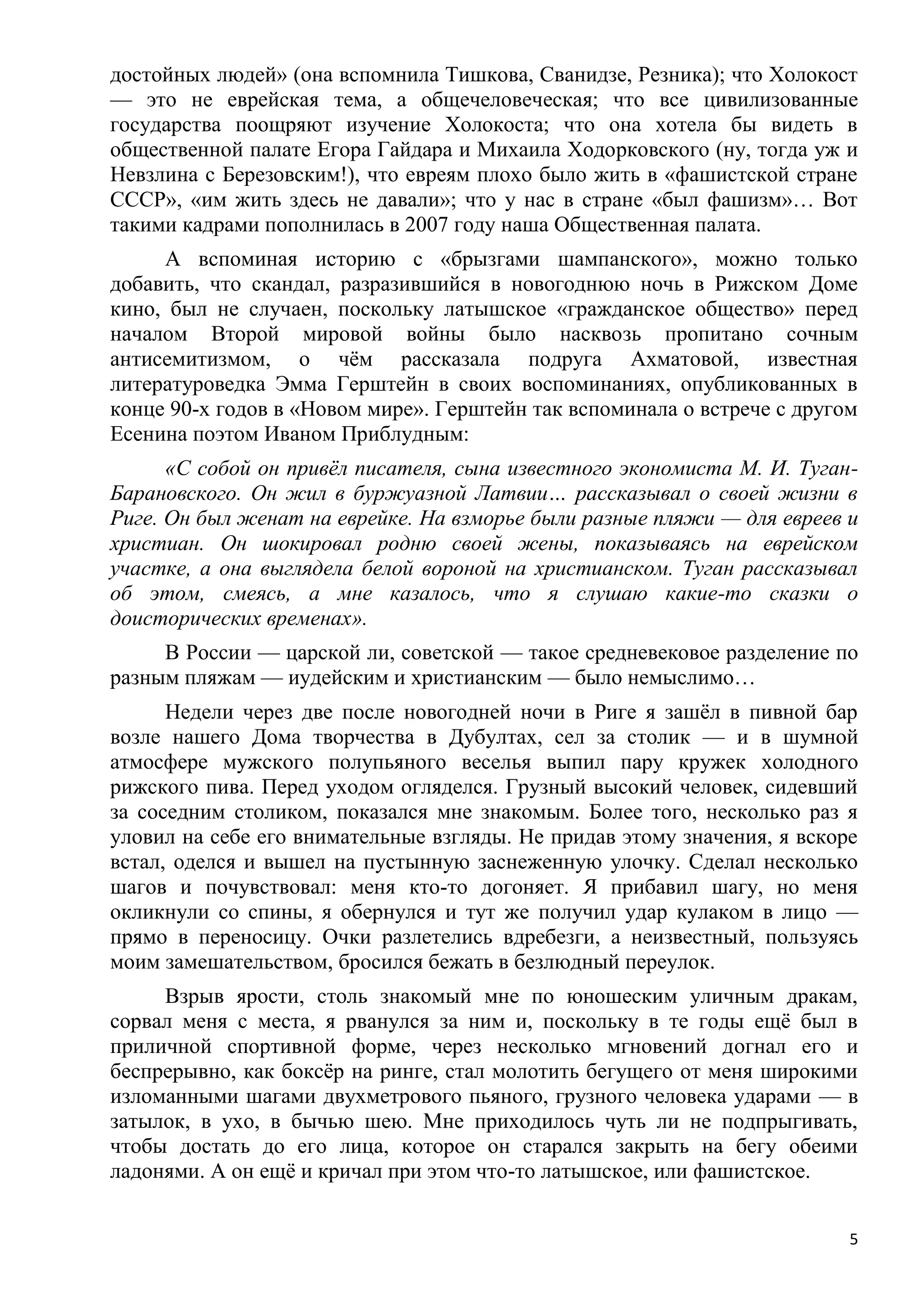 достойных людей» (она вспомнила Тишкова, Сванидзе, Резника); что Холокост
— это не еврейская тема, а общечеловеческая; что все цивилизованные
государства поощряют изучение Холокоста; что она хотела бы видеть в
общественной палате Егора Гайдара и Михаила Ходорковского (ну, тогда уж и
Невзлина с Березовским!), что евреям плохо было жить в «фашистской стране
СССР», «им жить здесь не давали»; что у нас в стране «был фашизм»… Вот
такими кадрами пополнилась в 2007 году наша Общественная палата.
     А вспоминая историю с «брызгами шампанского», можно только
добавить, что скандал, разразившийся в новогоднюю ночь в Рижском Доме
кино, был не случаен, поскольку латышское «гражданское общество» перед
началом Второй мировой войны было насквозь пропитано сочным
антисемитизмом, о чѐм рассказала подруга Ахматовой, известная
литературоведка Эмма Герштейн в своих воспоминаниях, опубликованных в
конце 90-х годов в «Новом мире». Герштейн так вспоминала о встрече с другом
Есенина поэтом Иваном Приблудным:
      «С собой он привѐл писателя, сына известного экономиста М. И. Туган-
Барановского. Он жил в буржуазной Латвии… рассказывал о своей жизни в
Риге. Он был женат на еврейке. На взморье были разные пляжи — для евреев и
христиан. Он шокировал родню своей жены, показываясь на еврейском
участке, а она выглядела белой вороной на христианском. Туган рассказывал
об этом, смеясь, а мне казалось, что я слушаю какие-то сказки о
доисторических временах».
     В России — царской ли, советской — такое средневековое разделение по
разным пляжам — иудейским и христианским — было немыслимо…
      Недели через две после новогодней ночи в Риге я зашѐл в пивной бар
возле нашего Дома творчества в Дубултах, сел за столик — и в шумной
атмосфере мужского полупьяного веселья выпил пару кружек холодного
рижского пива. Перед уходом огляделся. Грузный высокий человек, сидевший
за соседним столиком, показался мне знакомым. Более того, несколько раз я
уловил на себе его внимательные взгляды. Не придав этому значения, я вскоре
встал, оделся и вышел на пустынную заснеженную улочку. Сделал несколько
шагов и почувствовал: меня кто-то догоняет. Я прибавил шагу, но меня
окликнули со спины, я обернулся и тут же получил удар кулаком в лицо —
прямо в переносицу. Очки разлетелись вдребезги, а неизвестный, пользуясь
моим замешательством, бросился бежать в безлюдный переулок.
     Взрыв ярости, столь знакомый мне по юношеским уличным дракам,
сорвал меня с места, я рванулся за ним и, поскольку в те годы ещѐ был в
приличной спортивной форме, через несколько мгновений догнал его и
беспрерывно, как боксѐр на ринге, стал молотить бегущего от меня широкими
изломанными шагами двухметрового пьяного, грузного человека ударами — в
затылок, в ухо, в бычью шею. Мне приходилось чуть ли не подпрыгивать,
чтобы достать до его лица, которое он старался закрыть на бегу обеими
ладонями. А он ещѐ и кричал при этом что-то латышское, или фашистское.


                                                                          5
 