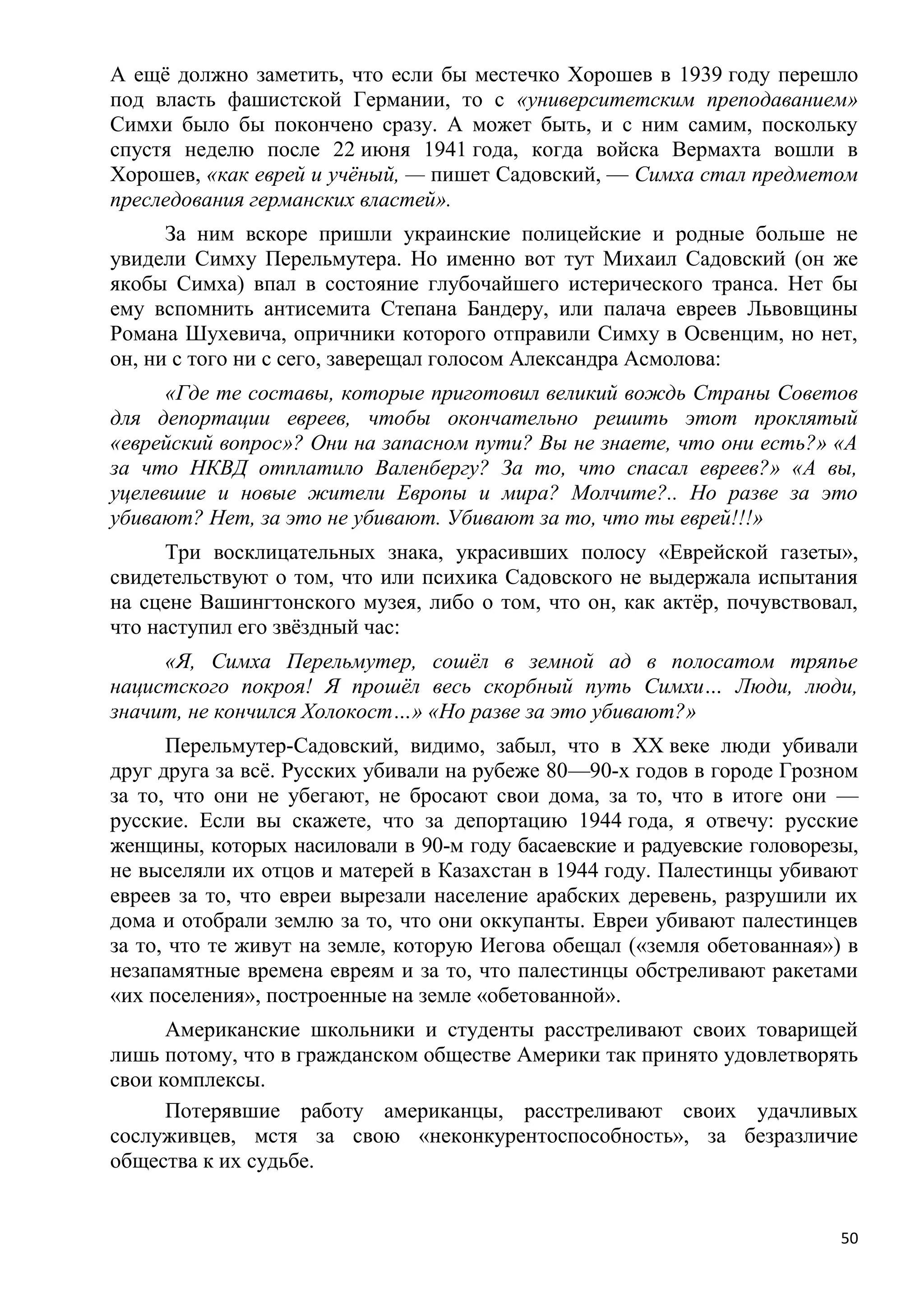 А ещѐ должно заметить, что если бы местечко Хорошев в 1939 году перешло
под власть фашистской Германии, то с «университетским преподаванием»
Симхи было бы покончено сразу. А может быть, и с ним самим, поскольку
спустя неделю после 22 июня 1941 года, когда войска Вермахта вошли в
Хорошев, «как еврей и учѐный, — пишет Садовский, — Симха стал предметом
преследования германских властей».
      За ним вскоре пришли украинские полицейские и родные больше не
увидели Симху Перельмутера. Но именно вот тут Михаил Садовский (он же
якобы Симха) впал в состояние глубочайшего истерического транса. Нет бы
ему вспомнить антисемита Степана Бандеру, или палача евреев Львовщины
Романа Шухевича, опричники которого отправили Симху в Освенцим, но нет,
он, ни с того ни с сего, заверещал голосом Александра Асмолова:
      «Где те составы, которые приготовил великий вождь Страны Советов
для депортации евреев, чтобы окончательно решить этот проклятый
«еврейский вопрос»? Они на запасном пути? Вы не знаете, что они есть?» «А
за что НКВД отплатило Валенбергу? За то, что спасал евреев?» «А вы,
уцелевшие и новые жители Европы и мира? Молчите?.. Но разве за это
убивают? Нет, за это не убивают. Убивают за то, что ты еврей!!!»
      Три восклицательных знака, украсивших полосу «Еврейской газеты»,
свидетельствуют о том, что или психика Садовского не выдержала испытания
на сцене Вашингтонского музея, либо о том, что он, как актѐр, почувствовал,
что наступил его звѐздный час:
     «Я, Симха Перельмутер, сошѐл в земной ад в полосатом тряпье
нацистского покроя! Я прошѐл весь скорбный путь Симхи… Люди, люди,
значит, не кончился Холокост…» «Но разве за это убивают?»
      Перельмутер-Садовский, видимо, забыл, что в XX веке люди убивали
друг друга за всѐ. Русских убивали на рубеже 80—90-х годов в городе Грозном
за то, что они не убегают, не бросают свои дома, за то, что в итоге они —
русские. Если вы скажете, что за депортацию 1944 года, я отвечу: русские
женщины, которых насиловали в 90-м году басаевские и радуевские головорезы,
не выселяли их отцов и матерей в Казахстан в 1944 году. Палестинцы убивают
евреев за то, что евреи вырезали население арабских деревень, разрушили их
дома и отобрали землю за то, что они оккупанты. Евреи убивают палестинцев
за то, что те живут на земле, которую Иегова обещал («земля обетованная») в
незапамятные времена евреям и за то, что палестинцы обстреливают ракетами
«их поселения», построенные на земле «обетованной».
      Американские школьники и студенты расстреливают своих товарищей
лишь потому, что в гражданском обществе Америки так принято удовлетворять
свои комплексы.
      Потерявшие работу американцы, расстреливают своих удачливых
сослуживцев, мстя за свою «неконкурентоспособность», за безразличие
общества к их судьбе.


                                                                         50
 