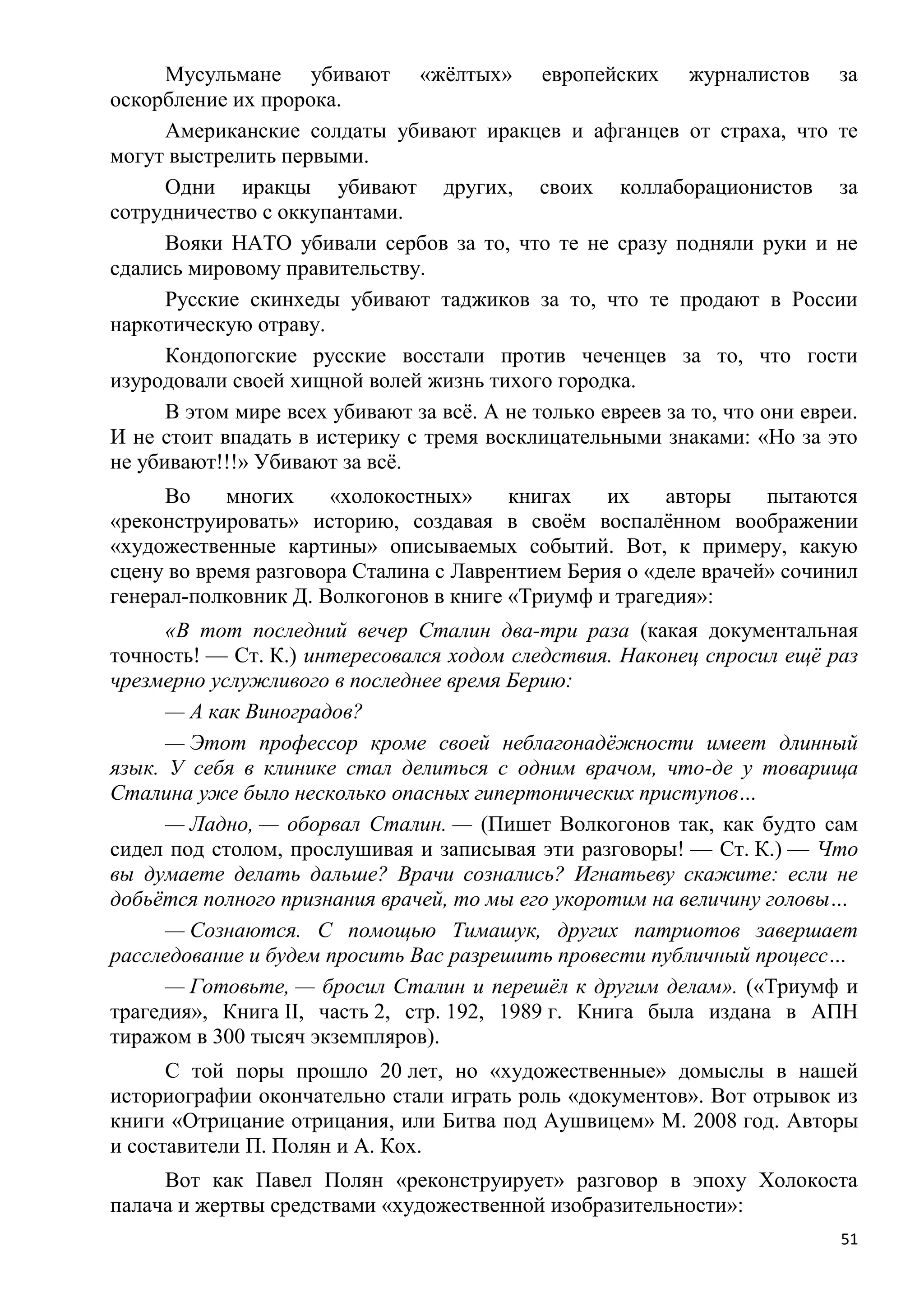 Мусульмане убивают «жѐлтых» европейских журналистов за
оскорбление их пророка.
      Американские солдаты убивают иракцев и афганцев от страха, что те
могут выстрелить первыми.
      Одни иракцы убивают других, своих коллаборационистов за
сотрудничество с оккупантами.
      Вояки НАТО убивали сербов за то, что те не сразу подняли руки и не
сдались мировому правительству.
      Русские скинхеды убивают таджиков за то, что те продают в России
наркотическую отраву.
      Кондопогские русские восстали против чеченцев за то, что гости
изуродовали своей хищной волей жизнь тихого городка.
      В этом мире всех убивают за всѐ. А не только евреев за то, что они евреи.
И не стоит впадать в истерику с тремя восклицательными знаками: «Но за это
не убивают!!!» Убивают за всѐ.
     Во     многих    «холокостных»     книгах    их    авторы    пытаются
«реконструировать» историю, создавая в своѐм воспалѐнном воображении
«художественные картины» описываемых событий. Вот, к примеру, какую
сцену во время разговора Сталина с Лаврентием Берия о «деле врачей» сочинил
генерал-полковник Д. Волкогонов в книге «Триумф и трагедия»:
      «В тот последний вечер Сталин два-три раза (какая документальная
точность! — Ст. К.) интересовался ходом следствия. Наконец спросил ещѐ раз
чрезмерно услужливого в последнее время Берию:
      — А как Виноградов?
      — Этот профессор кроме своей неблагонадѐжности имеет длинный
язык. У себя в клинике стал делиться с одним врачом, что-де у товарища
Сталина уже было несколько опасных гипертонических приступов…
      — Ладно, — оборвал Сталин. — (Пишет Волкогонов так, как будто сам
сидел под столом, прослушивая и записывая эти разговоры! — Ст. К.) — Что
вы думаете делать дальше? Врачи сознались? Игнатьеву скажите: если не
добьѐтся полного признания врачей, то мы его укоротим на величину головы…
      — Сознаются. С помощью Тимашук, других патриотов завершает
расследование и будем просить Вас разрешить провести публичный процесс…
      — Готовьте, — бросил Сталин и перешѐл к другим делам». («Триумф и
трагедия», Книга II, часть 2, стр. 192, 1989 г. Книга была издана в АПН
тиражом в 300 тысяч экземпляров).
      С той поры прошло 20 лет, но «художественные» домыслы в нашей
историографии окончательно стали играть роль «документов». Вот отрывок из
книги «Отрицание отрицания, или Битва под Аушвицем» М. 2008 год. Авторы
и составители П. Полян и А. Кох.
     Вот как Павел Полян «реконструирует» разговор в эпоху Холокоста
палача и жертвы средствами «художественной изобразительности»:
                                                                             51
 