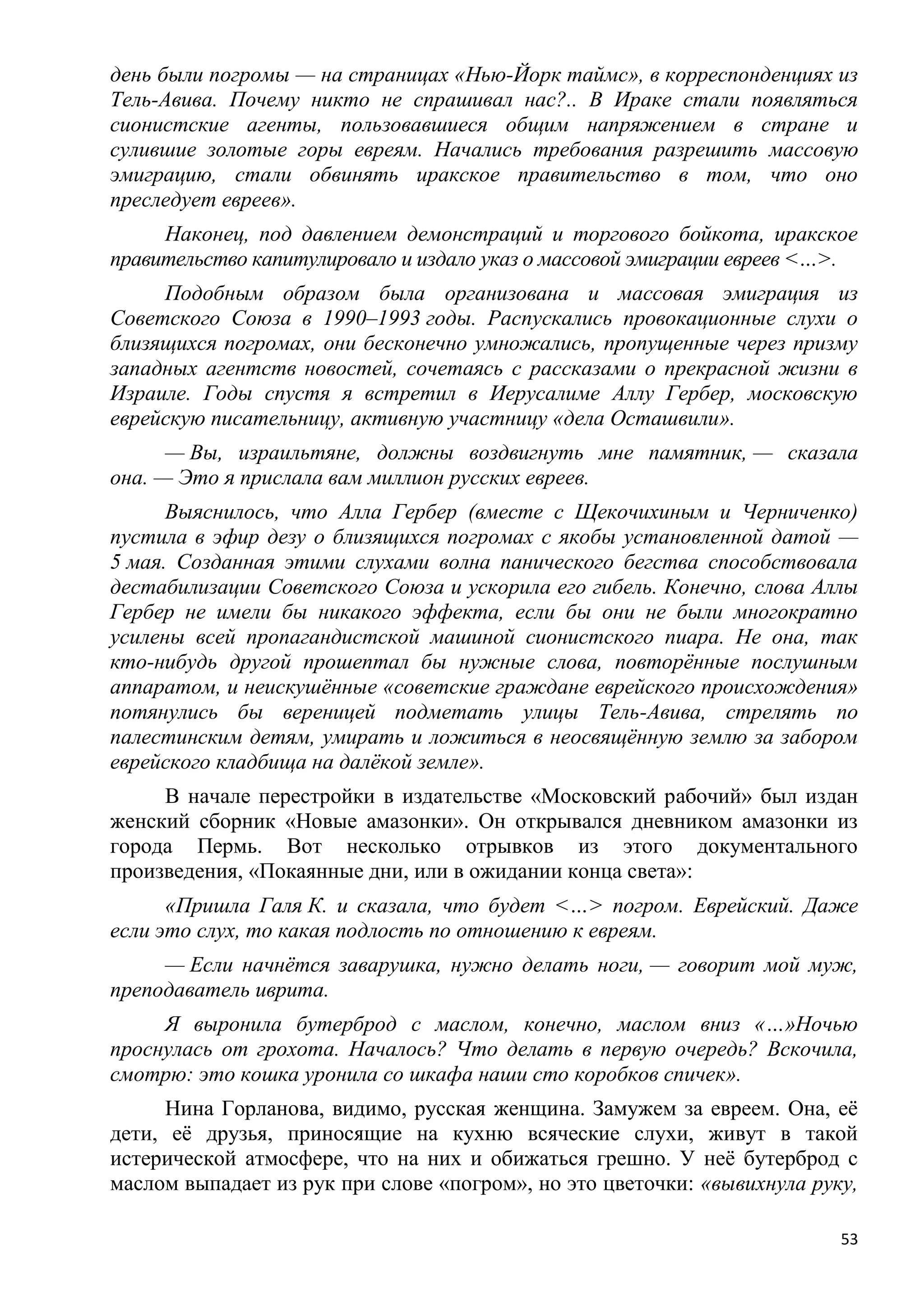 день были погромы — на страницах «Нью-Йорк таймс», в корреспонденциях из
Тель-Авива. Почему никто не спрашивал нас?.. В Ираке стали появляться
сионистские агенты, пользовавшиеся общим напряжением в стране и
сулившие золотые горы евреям. Начались требования разрешить массовую
эмиграцию, стали обвинять иракское правительство в том, что оно
преследует евреев».
     Наконец, под давлением демонстраций и торгового бойкота, иракское
правительство капитулировало и издало указ о массовой эмиграции евреев <…>.
     Подобным образом была организована и массовая эмиграция из
Советского Союза в 1990–1993 годы. Распускались провокационные слухи о
близящихся погромах, они бесконечно умножались, пропущенные через призму
западных агентств новостей, сочетаясь с рассказами о прекрасной жизни в
Израиле. Годы спустя я встретил в Иерусалиме Аллу Гербер, московскую
еврейскую писательницу, активную участницу «дела Осташвили».
      — Вы, израильтяне, должны воздвигнуть мне памятник, — сказала
она. — Это я прислала вам миллион русских евреев.
      Выяснилось, что Алла Гербер (вместе с Щекочихиным и Черниченко)
пустила в эфир дезу о близящихся погромах с якобы установленной датой —
5 мая. Созданная этими слухами волна панического бегства способствовала
дестабилизации Советского Союза и ускорила его гибель. Конечно, слова Аллы
Гербер не имели бы никакого эффекта, если бы они не были многократно
усилены всей пропагандистской машиной сионистского пиара. Не она, так
кто-нибудь другой прошептал бы нужные слова, повторѐнные послушным
аппаратом, и неискушѐнные «советские граждане еврейского происхождения»
потянулись бы вереницей подметать улицы Тель-Авива, стрелять по
палестинским детям, умирать и ложиться в неосвящѐнную землю за забором
еврейского кладбища на далѐкой земле».
     В начале перестройки в издательстве «Московский рабочий» был издан
женский сборник «Новые амазонки». Он открывался дневником амазонки из
города Пермь. Вот несколько отрывков из этого документального
произведения, «Покаянные дни, или в ожидании конца света»:
      «Пришла Галя К. и сказала, что будет <…> погром. Еврейский. Даже
если это слух, то какая подлость по отношению к евреям.
     — Если начнѐтся заварушка, нужно делать ноги, — говорит мой муж,
преподаватель иврита.
     Я выронила бутерброд с маслом, конечно, маслом вниз «…»Ночью
проснулась от грохота. Началось? Что делать в первую очередь? Вскочила,
смотрю: это кошка уронила со шкафа наши сто коробков спичек».
      Нина Горланова, видимо, русская женщина. Замужем за евреем. Она, еѐ
дети, еѐ друзья, приносящие на кухню всяческие слухи, живут в такой
истерической атмосфере, что на них и обижаться грешно. У неѐ бутерброд с
маслом выпадает из рук при слове «погром», но это цветочки: «вывихнула руку,

                                                                          53
 