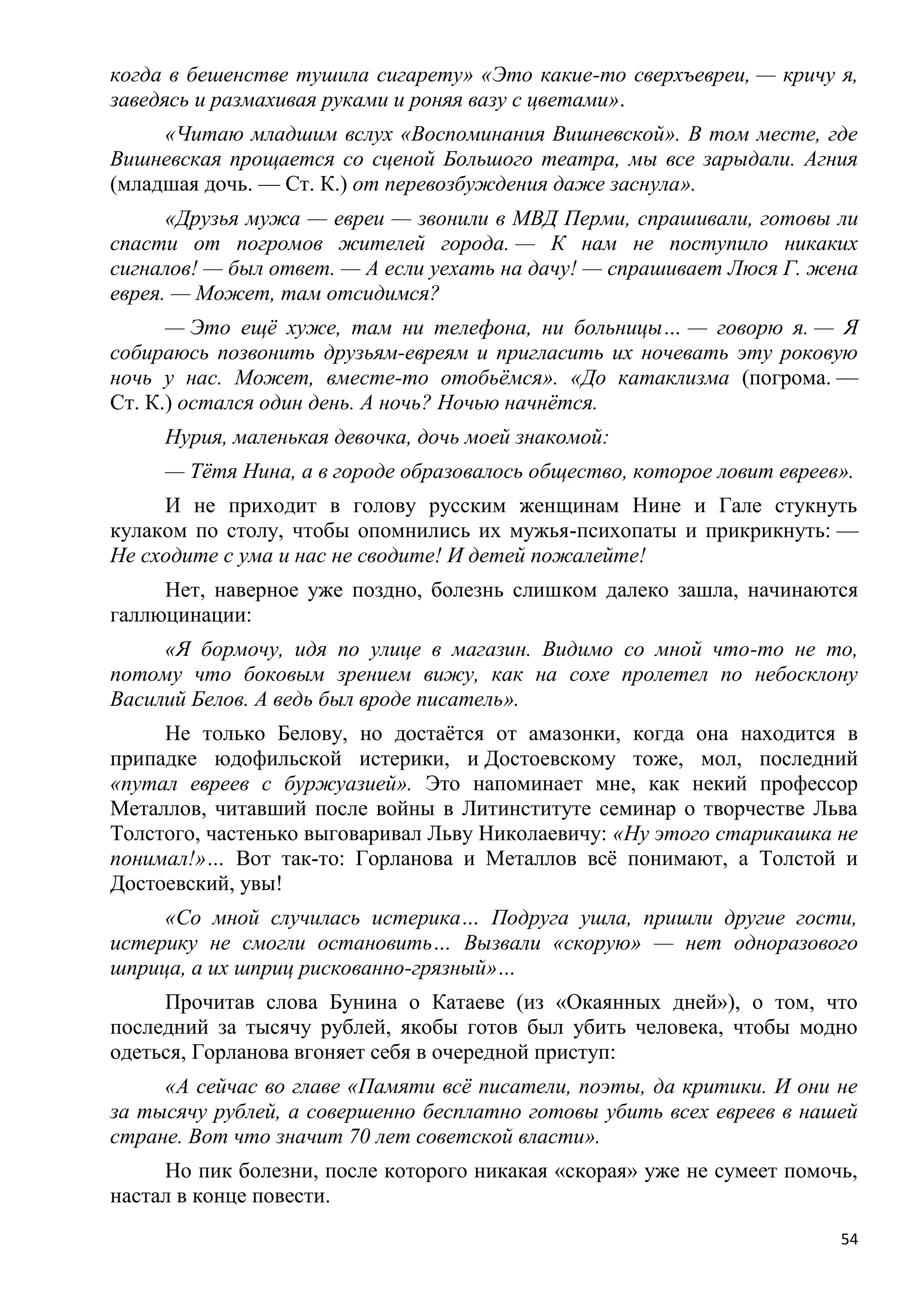 когда в бешенстве тушила сигарету» «Это какие-то сверхъевреи, — кричу я,
заведясь и размахивая руками и роняя вазу с цветами».
     «Читаю младшим вслух «Воспоминания Вишневской». В том месте, где
Вишневская прощается со сценой Большого театра, мы все зарыдали. Агния
(младшая дочь. — Ст. К.) от перевозбуждения даже заснула».
      «Друзья мужа — евреи — звонили в МВД Перми, спрашивали, готовы ли
спасти от погромов жителей города. — К нам не поступило никаких
сигналов! — был ответ. — А если уехать на дачу! — спрашивает Люся Г. жена
еврея. — Может, там отсидимся?
      — Это ещѐ хуже, там ни телефона, ни больницы… — говорю я. — Я
собираюсь позвонить друзьям-евреям и пригласить их ночевать эту роковую
ночь у нас. Может, вместе-то отобьѐмся». «До катаклизма (погрома. —
Ст. К.) остался один день. А ночь? Ночью начнѐтся.
     Нурия, маленькая девочка, дочь моей знакомой:
     — Тѐтя Нина, а в городе образовалось общество, которое ловит евреев».
     И не приходит в голову русским женщинам Нине и Гале стукнуть
кулаком по столу, чтобы опомнились их мужья-психопаты и прикрикнуть: —
Не сходите с ума и нас не сводите! И детей пожалейте!
     Нет, наверное уже поздно, болезнь слишком далеко зашла, начинаются
галлюцинации:
     «Я бормочу, идя по улице в магазин. Видимо со мной что-то не то,
потому что боковым зрением вижу, как на сохе пролетел по небосклону
Василий Белов. А ведь был вроде писатель».
     Не только Белову, но достаѐтся от амазонки, когда она находится в
припадке юдофильской истерики, и Достоевскому тоже, мол, последний
«путал евреев с буржуазией». Это напоминает мне, как некий профессор
Металлов, читавший после войны в Литинституте семинар о творчестве Льва
Толстого, частенько выговаривал Льву Николаевичу: «Ну этого старикашка не
понимал!»… Вот так-то: Горланова и Металлов всѐ понимают, а Толстой и
Достоевский, увы!
     «Со мной случилась истерика… Подруга ушла, пришли другие гости,
истерику не смогли остановить… Вызвали «скорую» — нет одноразового
шприца, а их шприц рискованно-грязный»…
     Прочитав слова Бунина о Катаеве (из «Окаянных дней»), о том, что
последний за тысячу рублей, якобы готов был убить человека, чтобы модно
одеться, Горланова вгоняет себя в очередной приступ:
     «А сейчас во главе «Памяти всѐ писатели, поэты, да критики. И они не
за тысячу рублей, а совершенно бесплатно готовы убить всех евреев в нашей
стране. Вот что значит 70 лет советской власти».
     Но пик болезни, после которого никакая «скорая» уже не сумеет помочь,
настал в конце повести.
                                                                        54
 