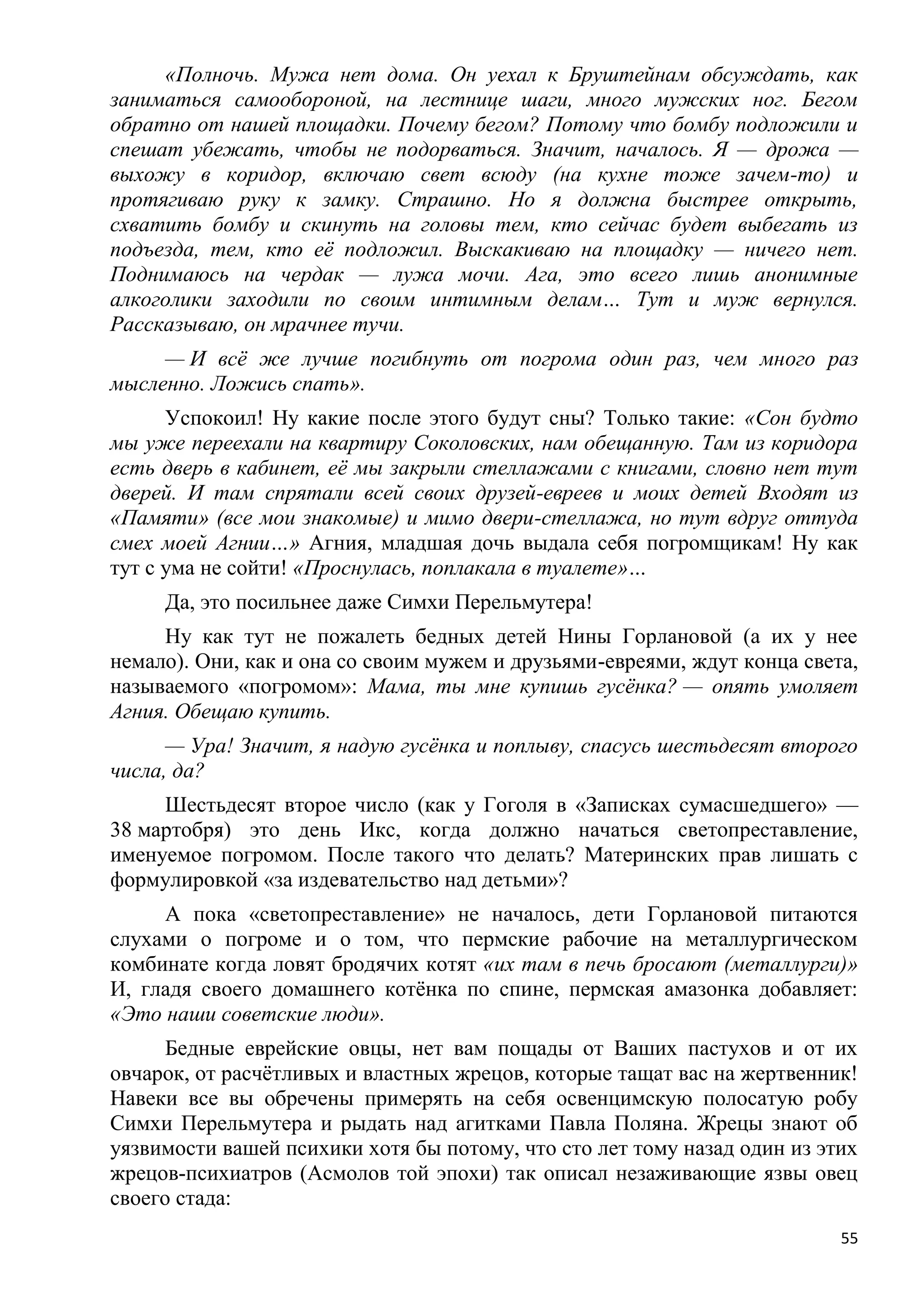 «Полночь. Мужа нет дома. Он уехал к Бруштейнам обсуждать, как
заниматься самообороной, на лестнице шаги, много мужских ног. Бегом
обратно от нашей площадки. Почему бегом? Потому что бомбу подложили и
спешат убежать, чтобы не подорваться. Значит, началось. Я — дрожа —
выхожу в коридор, включаю свет всюду (на кухне тоже зачем-то) и
протягиваю руку к замку. Страшно. Но я должна быстрее открыть,
схватить бомбу и скинуть на головы тем, кто сейчас будет выбегать из
подъезда, тем, кто еѐ подложил. Выскакиваю на площадку — ничего нет.
Поднимаюсь на чердак — лужа мочи. Ага, это всего лишь анонимные
алкоголики заходили по своим интимным делам… Тут и муж вернулся.
Рассказываю, он мрачнее тучи.
     — И всѐ же лучше погибнуть от погрома один раз, чем много раз
мысленно. Ложись спать».
      Успокоил! Ну какие после этого будут сны? Только такие: «Сон будто
мы уже переехали на квартиру Соколовских, нам обещанную. Там из коридора
есть дверь в кабинет, еѐ мы закрыли стеллажами с книгами, словно нет тут
дверей. И там спрятали всей своих друзей-евреев и моих детей Входят из
«Памяти» (все мои знакомые) и мимо двери-стеллажа, но тут вдруг оттуда
смех моей Агнии…» Агния, младшая дочь выдала себя погромщикам! Ну как
тут с ума не сойти! «Проснулась, поплакала в туалете»…
     Да, это посильнее даже Симхи Перельмутера!
     Ну как тут не пожалеть бедных детей Нины Горлановой (а их у нее
немало). Они, как и она со своим мужем и друзьями-евреями, ждут конца света,
называемого «погромом»: Мама, ты мне купишь гусѐнка? — опять умоляет
Агния. Обещаю купить.
      — Ура! Значит, я надую гусѐнка и поплыву, спасусь шестьдесят второго
числа, да?
     Шестьдесят второе число (как у Гоголя в «Записках сумасшедшего» —
38 мартобря) это день Икс, когда должно начаться светопреставление,
именуемое погромом. После такого что делать? Материнских прав лишать с
формулировкой «за издевательство над детьми»?
     А пока «светопреставление» не началось, дети Горлановой питаются
слухами о погроме и о том, что пермские рабочие на металлургическом
комбинате когда ловят бродячих котят «их там в печь бросают (металлурги)»
И, гладя своего домашнего котѐнка по спине, пермская амазонка добавляет:
«Это наши советские люди».
      Бедные еврейские овцы, нет вам пощады от Ваших пастухов и от их
овчарок, от расчѐтливых и властных жрецов, которые тащат вас на жертвенник!
Навеки все вы обречены примерять на себя освенцимскую полосатую робу
Симхи Перельмутера и рыдать над агитками Павла Поляна. Жрецы знают об
уязвимости вашей психики хотя бы потому, что сто лет тому назад один из этих
жрецов-психиатров (Асмолов той эпохи) так описал незаживающие язвы овец
своего стада:
                                                                          55
 
