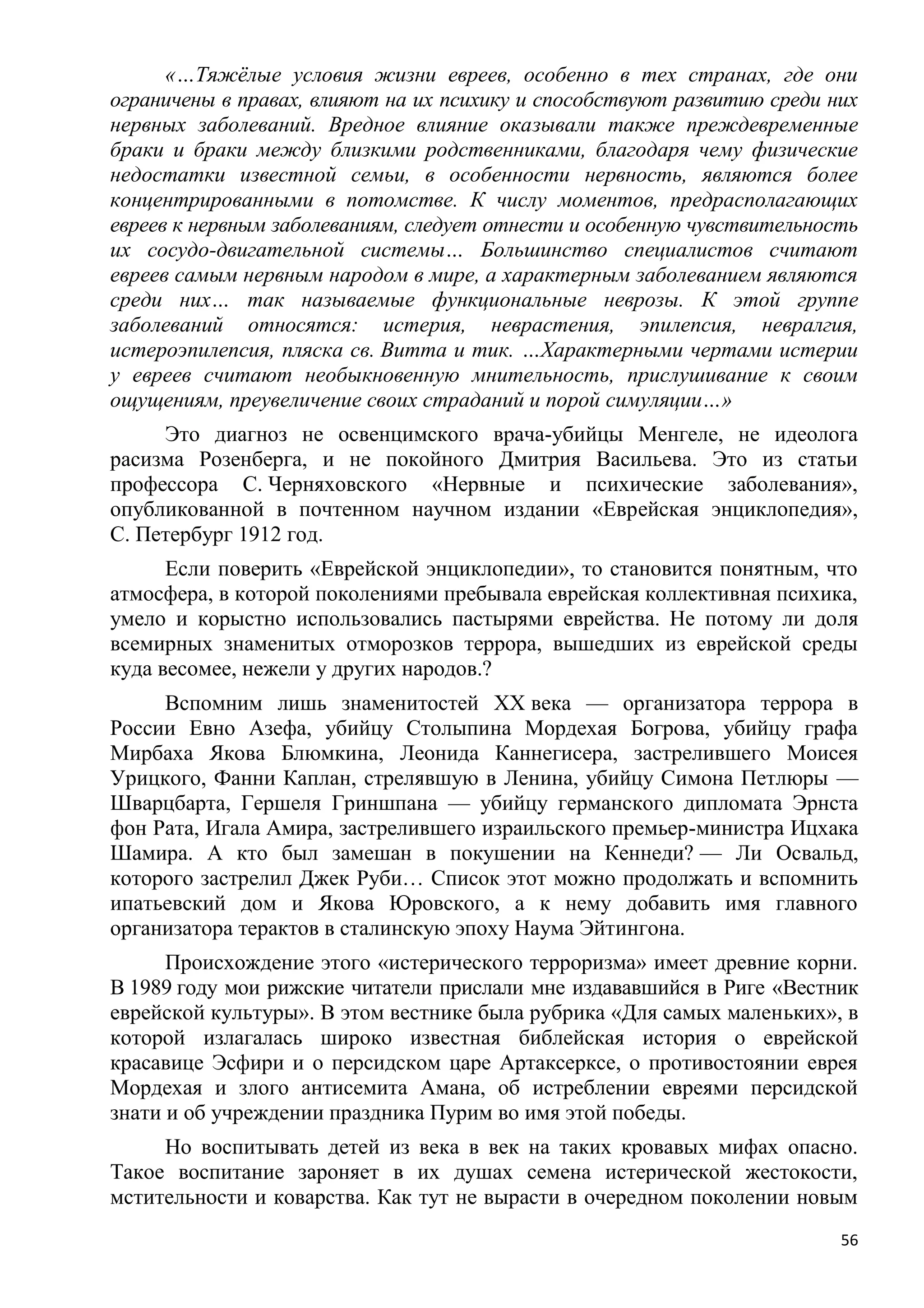 «…Тяжѐлые условия жизни евреев, особенно в тех странах, где они
ограничены в правах, влияют на их психику и способствуют развитию среди них
нервных заболеваний. Вредное влияние оказывали также преждевременные
браки и браки между близкими родственниками, благодаря чему физические
недостатки известной семьи, в особенности нервность, являются более
концентрированными в потомстве. К числу моментов, предрасполагающих
евреев к нервным заболеваниям, следует отнести и особенную чувствительность
их сосудо-двигательной системы… Большинство специалистов считают
евреев самым нервным народом в мире, а характерным заболеванием являются
среди них… так называемые функциональные неврозы. К этой группе
заболеваний относятся: истерия, неврастения, эпилепсия, невралгия,
истероэпилепсия, пляска св. Витта и тик. …Характерными чертами истерии
у евреев считают необыкновенную мнительность, прислушивание к своим
ощущениям, преувеличение своих страданий и порой симуляции…»
     Это диагноз не освенцимского врача-убийцы Менгеле, не идеолога
расизма Розенберга, и не покойного Дмитрия Васильева. Это из статьи
профессора С. Черняховского «Нервные и психические заболевания»,
опубликованной в почтенном научном издании «Еврейская энциклопедия»,
С. Петербург 1912 год.
      Если поверить «Еврейской энциклопедии», то становится понятным, что
атмосфера, в которой поколениями пребывала еврейская коллективная психика,
умело и корыстно использовались пастырями еврейства. Не потому ли доля
всемирных знаменитых отморозков террора, вышедших из еврейской среды
куда весомее, нежели у других народов.?
     Вспомним лишь знаменитостей XX века — организатора террора в
России Евно Азефа, убийцу Столыпина Мордехая Богрова, убийцу графа
Мирбаха Якова Блюмкина, Леонида Каннегисера, застрелившего Моисея
Урицкого, Фанни Каплан, стрелявшую в Ленина, убийцу Симона Петлюры —
Шварцбарта, Гершеля Гриншпана — убийцу германского дипломата Эрнста
фон Рата, Игала Амира, застрелившего израильского премьер-министра Ицхака
Шамира. А кто был замешан в покушении на Кеннеди? — Ли Освальд,
которого застрелил Джек Руби… Список этот можно продолжать и вспомнить
ипатьевский дом и Якова Юровского, а к нему добавить имя главного
организатора терактов в сталинскую эпоху Наума Эйтингона.
      Происхождение этого «истерического терроризма» имеет древние корни.
В 1989 году мои рижские читатели прислали мне издававшийся в Риге «Вестник
еврейской культуры». В этом вестнике была рубрика «Для самых маленьких», в
которой излагалась широко известная библейская история о еврейской
красавице Эсфири и о персидском царе Артаксерксе, о противостоянии еврея
Мордехая и злого антисемита Амана, об истреблении евреями персидской
знати и об учреждении праздника Пурим во имя этой победы.
     Но воспитывать детей из века в век на таких кровавых мифах опасно.
Такое воспитание зароняет в их душах семена истерической жестокости,
мстительности и коварства. Как тут не вырасти в очередном поколении новым
                                                                         56
 