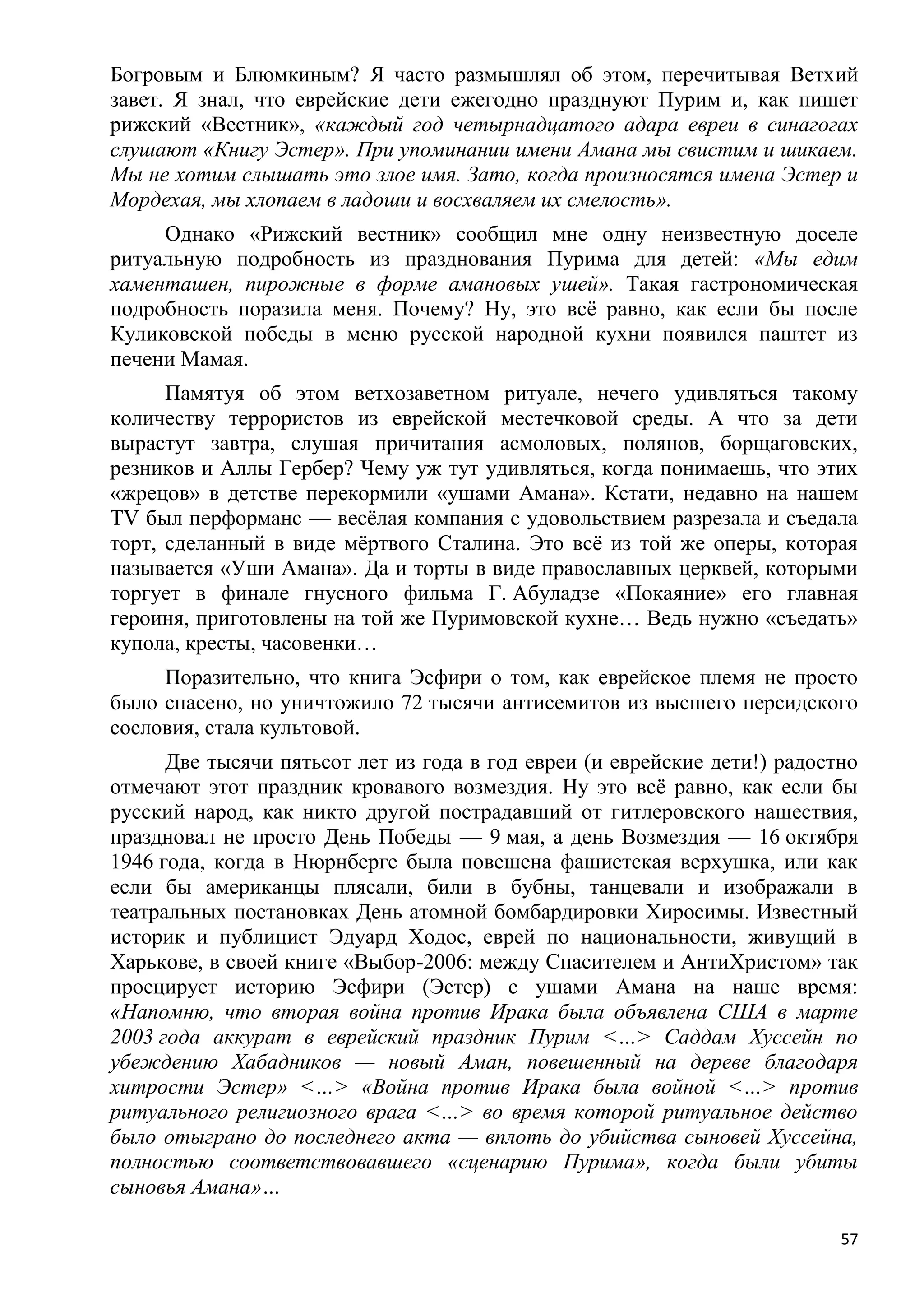 Богровым и Блюмкиным? Я часто размышлял об этом, перечитывая Ветхий
завет. Я знал, что еврейские дети ежегодно празднуют Пурим и, как пишет
рижский «Вестник», «каждый год четырнадцатого адара евреи в синагогах
слушают «Книгу Эстер». При упоминании имени Амана мы свистим и шикаем.
Мы не хотим слышать это злое имя. Зато, когда произносятся имена Эстер и
Мордехая, мы хлопаем в ладоши и восхваляем их смелость».
     Однако «Рижский вестник» сообщил мне одну неизвестную доселе
ритуальную подробность из празднования Пурима для детей: «Мы едим
хаменташен, пирожные в форме амановых ушей». Такая гастрономическая
подробность поразила меня. Почему? Ну, это всѐ равно, как если бы после
Куликовской победы в меню русской народной кухни появился паштет из
печени Мамая.
      Памятуя об этом ветхозаветном ритуале, нечего удивляться такому
количеству террористов из еврейской местечковой среды. А что за дети
вырастут завтра, слушая причитания асмоловых, полянов, борщаговских,
резников и Аллы Гербер? Чему уж тут удивляться, когда понимаешь, что этих
«жрецов» в детстве перекормили «ушами Амана». Кстати, недавно на нашем
TV был перформанс — весѐлая компания с удовольствием разрезала и съедала
торт, сделанный в виде мѐртвого Сталина. Это всѐ из той же оперы, которая
называется «Уши Амана». Да и торты в виде православных церквей, которыми
торгует в финале гнусного фильма Г. Абуладзе «Покаяние» его главная
героиня, приготовлены на той же Пуримовской кухне… Ведь нужно «съедать»
купола, кресты, часовенки…
     Поразительно, что книга Эсфири о том, как еврейское племя не просто
было спасено, но уничтожило 72 тысячи антисемитов из высшего персидского
сословия, стала культовой.
      Две тысячи пятьсот лет из года в год евреи (и еврейские дети!) радостно
отмечают этот праздник кровавого возмездия. Ну это всѐ равно, как если бы
русский народ, как никто другой пострадавший от гитлеровского нашествия,
праздновал не просто День Победы — 9 мая, а день Возмездия — 16 октября
1946 года, когда в Нюрнберге была повешена фашистская верхушка, или как
если бы американцы плясали, били в бубны, танцевали и изображали в
театральных постановках День атомной бомбардировки Хиросимы. Известный
историк и публицист Эдуард Ходос, еврей по национальности, живущий в
Харькове, в своей книге «Выбор-2006: между Спасителем и АнтиХристом» так
проецирует историю Эсфири (Эстер) с ушами Амана на наше время:
«Напомню, что вторая война против Ирака была объявлена США в марте
2003 года аккурат в еврейский праздник Пурим <…> Саддам Хуссейн по
убеждению Хабадников — новый Аман, повешенный на дереве благодаря
хитрости Эстер» <…> «Война против Ирака была войной <…> против
ритуального религиозного врага <…> во время которой ритуальное действо
было отыграно до последнего акта — вплоть до убийства сыновей Хуссейна,
полностью соответствовавшего «сценарию Пурима», когда были убиты
сыновья Амана»…

                                                                           57
 