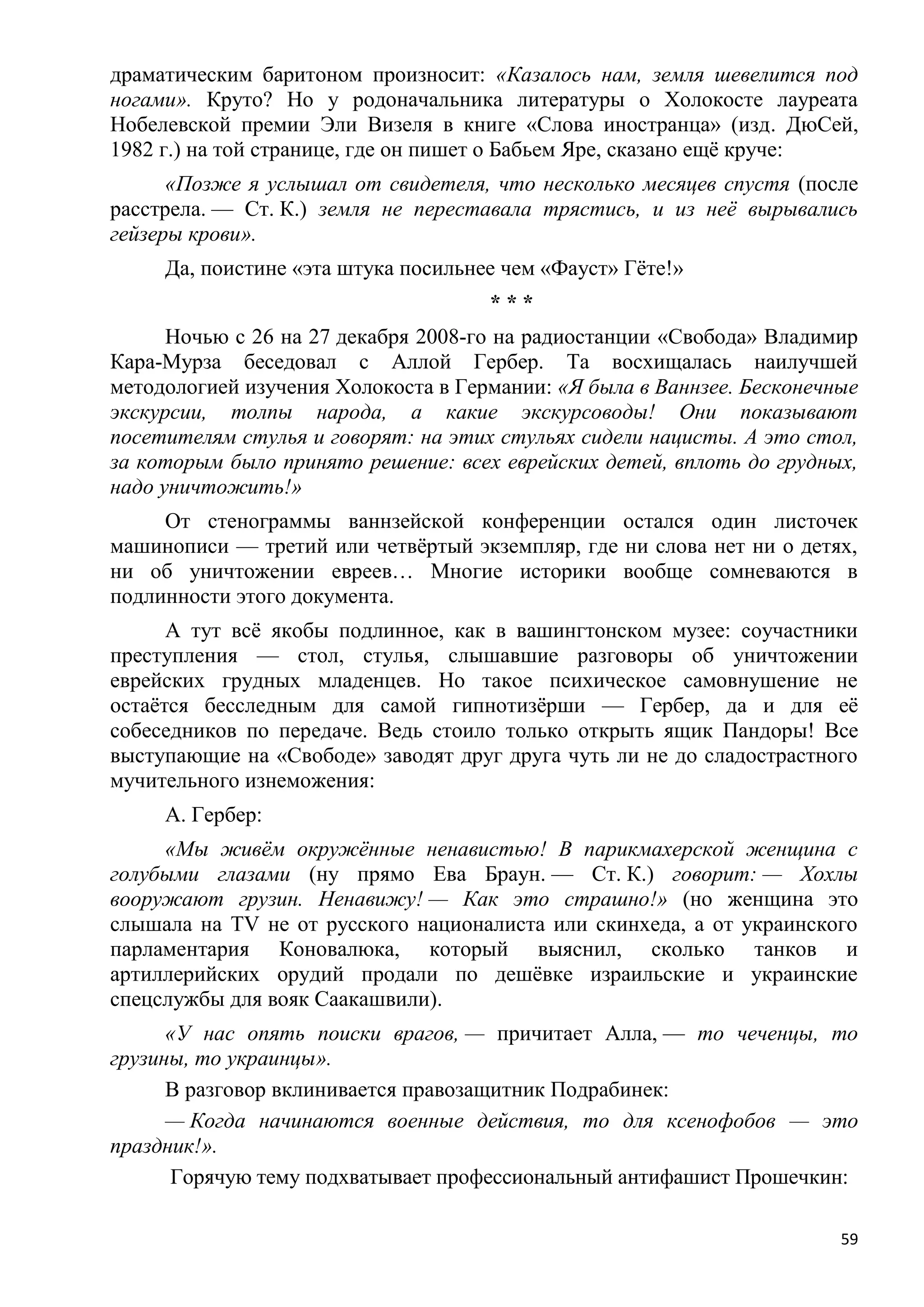 драматическим баритоном произносит: «Казалось нам, земля шевелится под
ногами». Круто? Но у родоначальника литературы о Холокосте лауреата
Нобелевской премии Эли Визеля в книге «Слова иностранца» (изд. ДюСей,
1982 г.) на той странице, где он пишет о Бабьем Яре, сказано ещѐ круче:
      «Позже я услышал от свидетеля, что несколько месяцев спустя (после
расстрела. — Ст. К.) земля не переставала трястись, и из неѐ вырывались
гейзеры крови».
     Да, поистине «эта штука посильнее чем «Фауст» Гѐте!»
                                     ***
      Ночью с 26 на 27 декабря 2008-го на радиостанции «Свобода» Владимир
Кара-Мурза беседовал с Аллой Гербер. Та восхищалась наилучшей
методологией изучения Холокоста в Германии: «Я была в Ваннзее. Бесконечные
экскурсии, толпы народа, а какие экскурсоводы! Они показывают
посетителям стулья и говорят: на этих стульях сидели нацисты. А это стол,
за которым было принято решение: всех еврейских детей, вплоть до грудных,
надо уничтожить!»
     От стенограммы ваннзейской конференции остался один листочек
машинописи — третий или четвѐртый экземпляр, где ни слова нет ни о детях,
ни об уничтожении евреев… Многие историки вообще сомневаются в
подлинности этого документа.
      А тут всѐ якобы подлинное, как в вашингтонском музее: соучастники
преступления — стол, стулья, слышавшие разговоры об уничтожении
еврейских грудных младенцев. Но такое психическое самовнушение не
остаѐтся бесследным для самой гипнотизѐрши — Гербер, да и для еѐ
собеседников по передаче. Ведь стоило только открыть ящик Пандоры! Все
выступающие на «Свободе» заводят друг друга чуть ли не до сладострастного
мучительного изнеможения:
     А. Гербер:
     «Мы живѐм окружѐнные ненавистью! В парикмахерской женщина с
голубыми глазами (ну прямо Ева Браун. — Ст. К.) говорит: — Хохлы
вооружают грузин. Ненавижу! — Как это страшно!» (но женщина это
слышала на TV не от русского националиста или скинхеда, а от украинского
парламентария Коновалюка, который выяснил, сколько танков и
артиллерийских орудий продали по дешѐвке израильские и украинские
спецслужбы для вояк Саакашвили).
      «У нас опять поиски врагов, — причитает Алла, — то чеченцы, то
грузины, то украинцы».
      В разговор вклинивается правозащитник Подрабинек:
      — Когда начинаются военные действия, то для ксенофобов — это
праздник!».
      Горячую тему подхватывает профессиональный антифашист Прошечкин:

                                                                        59
 