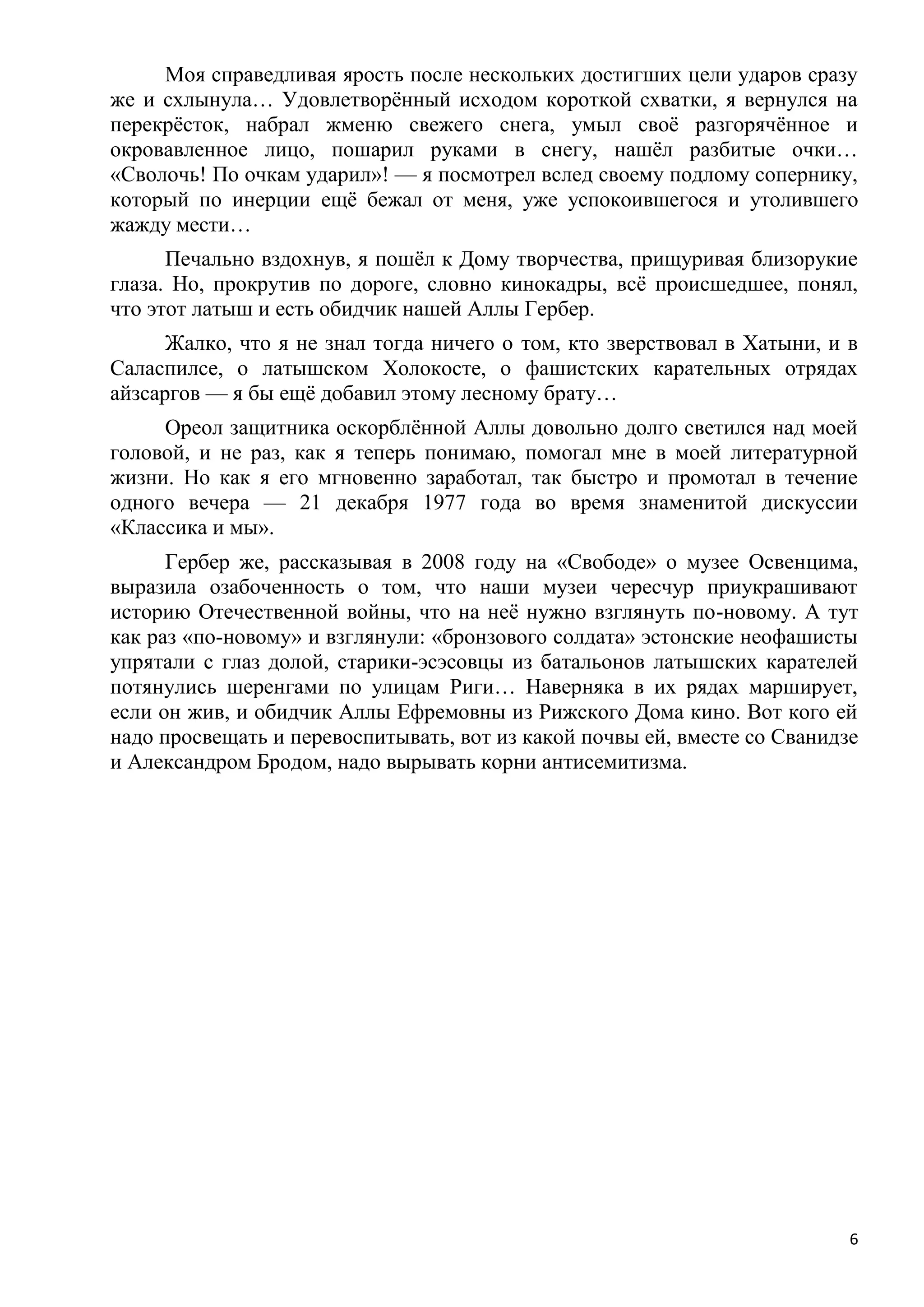 Моя справедливая ярость после нескольких достигших цели ударов сразу
же и схлынула… Удовлетворѐнный исходом короткой схватки, я вернулся на
перекрѐсток, набрал жменю свежего снега, умыл своѐ разгорячѐнное и
окровавленное лицо, пошарил руками в снегу, нашѐл разбитые очки…
«Сволочь! По очкам ударил»! — я посмотрел вслед своему подлому сопернику,
который по инерции ещѐ бежал от меня, уже успокоившегося и утолившего
жажду мести…
      Печально вздохнув, я пошѐл к Дому творчества, прищуривая близорукие
глаза. Но, прокрутив по дороге, словно кинокадры, всѐ происшедшее, понял,
что этот латыш и есть обидчик нашей Аллы Гербер.
      Жалко, что я не знал тогда ничего о том, кто зверствовал в Хатыни, и в
Саласпилсе, о латышском Холокосте, о фашистских карательных отрядах
айзсаргов — я бы ещѐ добавил этому лесному брату…
     Ореол защитника оскорблѐнной Аллы довольно долго светился над моей
головой, и не раз, как я теперь понимаю, помогал мне в моей литературной
жизни. Но как я его мгновенно заработал, так быстро и промотал в течение
одного вечера — 21 декабря 1977 года во время знаменитой дискуссии
«Классика и мы».
      Гербер же, рассказывая в 2008 году на «Свободе» о музее Освенцима,
выразила озабоченность о том, что наши музеи чересчур приукрашивают
историю Отечественной войны, что на неѐ нужно взглянуть по-новому. А тут
как раз «по-новому» и взглянули: «бронзового солдата» эстонские неофашисты
упрятали с глаз долой, старики-эсэсовцы из батальонов латышских карателей
потянулись шеренгами по улицам Риги… Наверняка в их рядах марширует,
если он жив, и обидчик Аллы Ефремовны из Рижского Дома кино. Вот кого ей
надо просвещать и перевоспитывать, вот из какой почвы ей, вместе со Сванидзе
и Александром Бродом, надо вырывать корни антисемитизма.




                                                                           6
 
