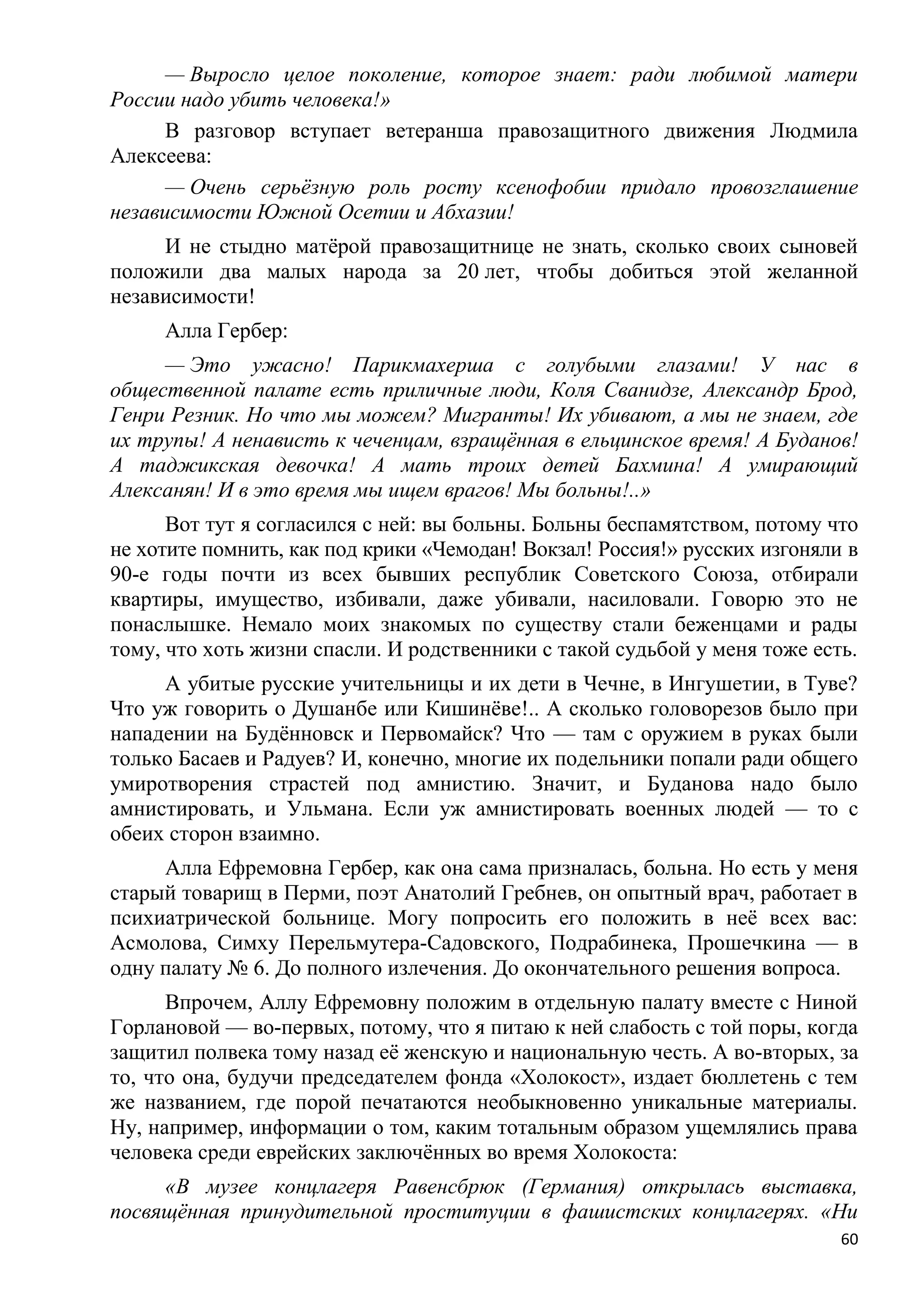 — Выросло целое поколение, которое знает: ради любимой матери
России надо убить человека!»
      В разговор вступает ветеранша правозащитного движения Людмила
Алексеева:
      — Очень серьѐзную роль росту ксенофобии придало провозглашение
независимости Южной Осетии и Абхазии!
     И не стыдно матѐрой правозащитнице не знать, сколько своих сыновей
положили два малых народа за 20 лет, чтобы добиться этой желанной
независимости!
     Алла Гербер:
     — Это ужасно! Парикмахерша с голубыми глазами! У нас в
общественной палате есть приличные люди, Коля Сванидзе, Александр Брод,
Генри Резник. Но что мы можем? Мигранты! Их убивают, а мы не знаем, где
их трупы! А ненависть к чеченцам, взращѐнная в ельцинское время! А Буданов!
А таджикская девочка! А мать троих детей Бахмина! А умирающий
Алексанян! И в это время мы ищем врагов! Мы больны!..»
      Вот тут я согласился с ней: вы больны. Больны беспамятством, потому что
не хотите помнить, как под крики «Чемодан! Вокзал! Россия!» русских изгоняли в
90-е годы почти из всех бывших республик Советского Союза, отбирали
квартиры, имущество, избивали, даже убивали, насиловали. Говорю это не
понаслышке. Немало моих знакомых по существу стали беженцами и рады
тому, что хоть жизни спасли. И родственники с такой судьбой у меня тоже есть.
     А убитые русские учительницы и их дети в Чечне, в Ингушетии, в Туве?
Что уж говорить о Душанбе или Кишинѐве!.. А сколько головорезов было при
нападении на Будѐнновск и Первомайск? Что — там с оружием в руках были
только Басаев и Радуев? И, конечно, многие их подельники попали ради общего
умиротворения страстей под амнистию. Значит, и Буданова надо было
амнистировать, и Ульмана. Если уж амнистировать военных людей — то с
обеих сторон взаимно.
     Алла Ефремовна Гербер, как она сама призналась, больна. Но есть у меня
старый товарищ в Перми, поэт Анатолий Гребнев, он опытный врач, работает в
психиатрической больнице. Могу попросить его положить в неѐ всех вас:
Асмолова, Симху Перельмутера-Садовского, Подрабинека, Прошечкина — в
одну палату № 6. До полного излечения. До окончательного решения вопроса.
      Впрочем, Аллу Ефремовну положим в отдельную палату вместе с Ниной
Горлановой — во-первых, потому, что я питаю к ней слабость с той поры, когда
защитил полвека тому назад еѐ женскую и национальную честь. А во-вторых, за
то, что она, будучи председателем фонда «Холокост», издает бюллетень с тем
же названием, где порой печатаются необыкновенно уникальные материалы.
Ну, например, информации о том, каким тотальным образом ущемлялись права
человека среди еврейских заключѐнных во время Холокоста:
     «В музее концлагеря Равенсбрюк (Германия) открылась выставка,
посвящѐнная принудительной проституции в фашистских концлагерях. «Ни
                                                                            60
 