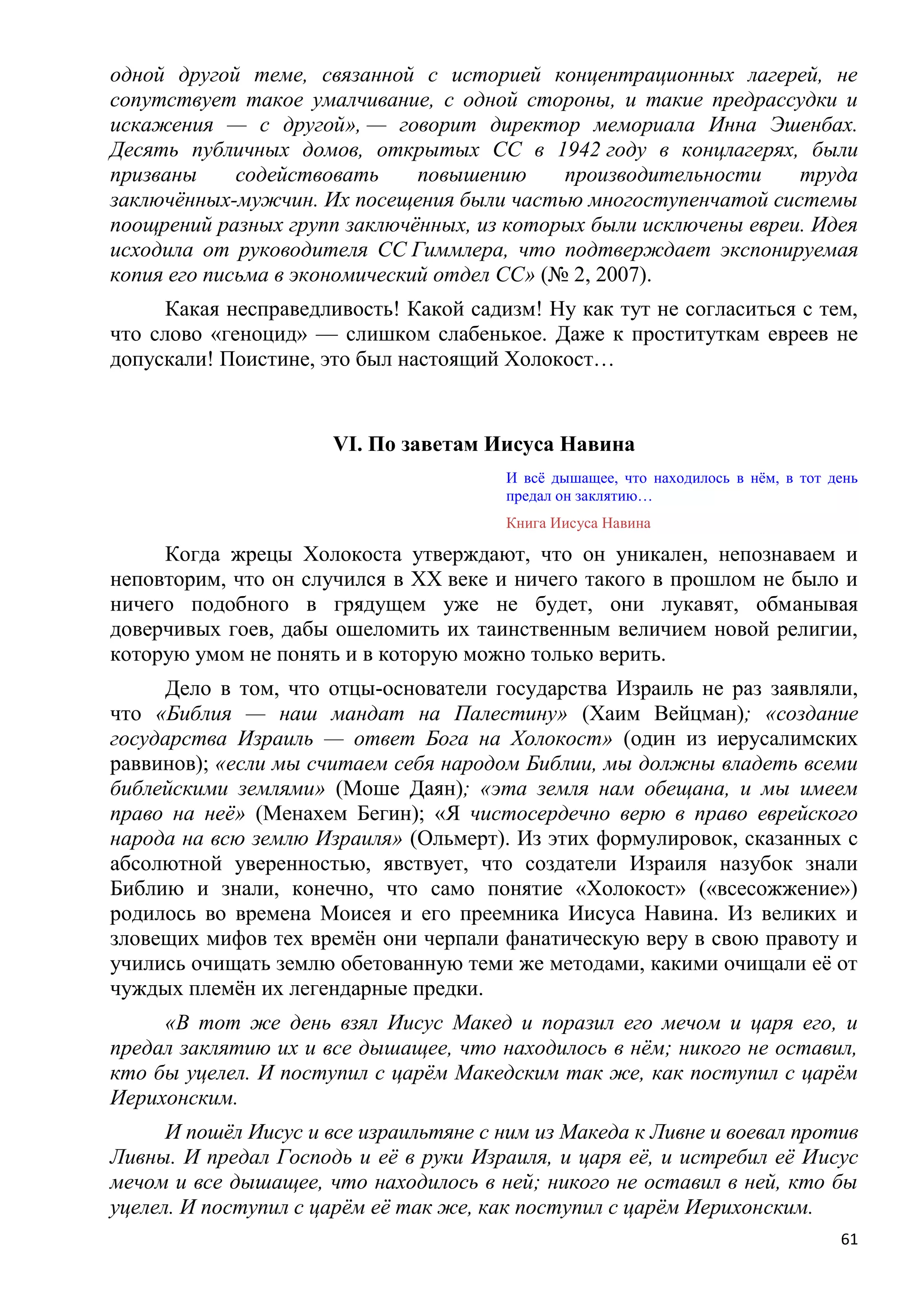 одной другой теме, связанной с историей концентрационных лагерей, не
сопутствует такое умалчивание, с одной стороны, и такие предрассудки и
искажения — с другой», — говорит директор мемориала Инна Эшенбах.
Десять публичных домов, открытых СС в 1942 году в концлагерях, были
призваны     содействовать     повышению     производительности    труда
заключѐнных-мужчин. Их посещения были частью многоступенчатой системы
поощрений разных групп заключѐнных, из которых были исключены евреи. Идея
исходила от руководителя СС Гиммлера, что подтверждает экспонируемая
копия его письма в экономический отдел СС» (№ 2, 2007).
      Какая несправедливость! Какой садизм! Ну как тут не согласиться с тем,
что слово «геноцид» — слишком слабенькое. Даже к проституткам евреев не
допускали! Поистине, это был настоящий Холокост…


                      VI. По заветам Иисуса Навина
                                        И всѐ дышащее, что находилось в нѐм, в тот день
                                        предал он заклятию…
                                        Книга Иисуса Навина

     Когда жрецы Холокоста утверждают, что он уникален, непознаваем и
неповторим, что он случился в XX веке и ничего такого в прошлом не было и
ничего подобного в грядущем уже не будет, они лукавят, обманывая
доверчивых гоев, дабы ошеломить их таинственным величием новой религии,
которую умом не понять и в которую можно только верить.
     Дело в том, что отцы-основатели государства Израиль не раз заявляли,
что «Библия — наш мандат на Палестину» (Хаим Вейцман); «создание
государства Израиль — ответ Бога на Холокост» (один из иерусалимских
раввинов); «если мы считаем себя народом Библии, мы должны владеть всеми
библейскими землями» (Моше Даян); «эта земля нам обещана, и мы имеем
право на неѐ» (Менахем Бегин); «Я чистосердечно верю в право еврейского
народа на всю землю Израиля» (Ольмерт). Из этих формулировок, сказанных с
абсолютной уверенностью, явствует, что создатели Израиля назубок знали
Библию и знали, конечно, что само понятие «Холокост» («всесожжение»)
родилось во времена Моисея и его преемника Иисуса Навина. Из великих и
зловещих мифов тех времѐн они черпали фанатическую веру в свою правоту и
учились очищать землю обетованную теми же методами, какими очищали еѐ от
чуждых племѐн их легендарные предки.
     «В тот же день взял Иисус Макед и поразил его мечом и царя его, и
предал заклятию их и все дышащее, что находилось в нѐм; никого не оставил,
кто бы уцелел. И поступил с царѐм Македским так же, как поступил с царѐм
Иерихонским.
      И пошѐл Иисус и все израильтяне с ним из Македа к Ливне и воевал против
Ливны. И предал Господь и еѐ в руки Израиля, и царя еѐ, и истребил еѐ Иисус
мечом и все дышащее, что находилось в ней; никого не оставил в ней, кто бы
уцелел. И поступил с царѐм еѐ так же, как поступил с царѐм Иерихонским.
                                                                                    61
 