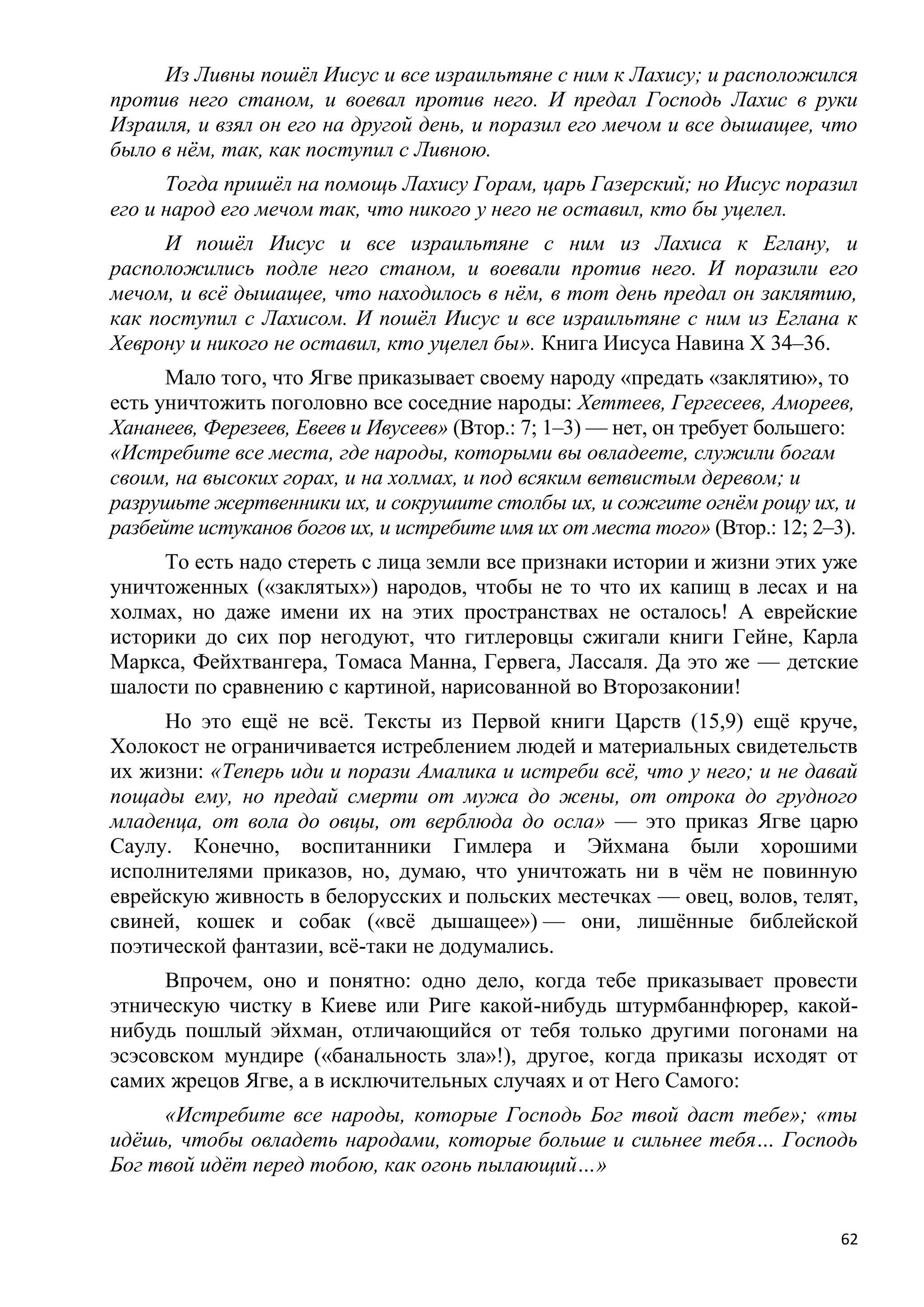 Из Ливны пошѐл Иисус и все израильтяне с ним к Лахису; и расположился
против него станом, и воевал против него. И предал Господь Лахис в руки
Израиля, и взял он его на другой день, и поразил его мечом и все дышащее, что
было в нѐм, так, как поступил с Ливною.
      Тогда пришѐл на помощь Лахису Горам, царь Газерский; но Иисус поразил
его и народ его мечом так, что никого у него не оставил, кто бы уцелел.
     И пошѐл Иисус и все израильтяне с ним из Лахиса к Еглану, и
расположились подле него станом, и воевали против него. И поразили его
мечом, и всѐ дышащее, что находилось в нѐм, в тот день предал он заклятию,
как поступил с Лахисом. И пошѐл Иисус и все израильтяне с ним из Еглана к
Хеврону и никого не оставил, кто уцелел бы». Книга Иисуса Навина X 34–36.
      Мало того, что Ягве приказывает своему народу «предать «заклятию», то
есть уничтожить поголовно все соседние народы: Хеттеев, Гергесеев, Амореев,
Хананеев, Ферезеев, Евеев и Ивусеев» (Втор.: 7; 1–3) — нет, он требует большего:
«Истребите все места, где народы, которыми вы овладеете, служили богам
своим, на высоких горах, и на холмах, и под всяким ветвистым деревом; и
разрушьте жертвенники их, и сокрушите столбы их, и сожгите огнѐм рощу их, и
разбейте истуканов богов их, и истребите имя их от места того» (Втор.: 12; 2–3).
     То есть надо стереть с лица земли все признаки истории и жизни этих уже
уничтоженных («заклятых») народов, чтобы не то что их капищ в лесах и на
холмах, но даже имени их на этих пространствах не осталось! А еврейские
историки до сих пор негодуют, что гитлеровцы сжигали книги Гейне, Карла
Маркса, Фейхтвангера, Томаса Манна, Гервега, Лассаля. Да это же — детские
шалости по сравнению с картиной, нарисованной во Второзаконии!
     Но это ещѐ не всѐ. Тексты из Первой книги Царств (15,9) ещѐ круче,
Холокост не ограничивается истреблением людей и материальных свидетельств
их жизни: «Теперь иди и порази Амалика и истреби всѐ, что у него; и не давай
пощады ему, но предай смерти от мужа до жены, от отрока до грудного
младенца, от вола до овцы, от верблюда до осла» — это приказ Ягве царю
Саулу. Конечно, воспитанники Гимлера и Эйхмана были хорошими
исполнителями приказов, но, думаю, что уничтожать ни в чѐм не повинную
еврейскую живность в белорусских и польских местечках — овец, волов, телят,
свиней, кошек и собак («всѐ дышащее») — они, лишѐнные библейской
поэтической фантазии, всѐ-таки не додумались.
      Впрочем, оно и понятно: одно дело, когда тебе приказывает провести
этническую чистку в Киеве или Риге какой-нибудь штурмбаннфюрер, какой-
нибудь пошлый эйхман, отличающийся от тебя только другими погонами на
эсэсовском мундире («банальность зла»!), другое, когда приказы исходят от
самих жрецов Ягве, а в исключительных случаях и от Него Самого:
     «Истребите все народы, которые Господь Бог твой даст тебе»; «ты
идѐшь, чтобы овладеть народами, которые больше и сильнее тебя… Господь
Бог твой идѐт перед тобою, как огонь пылающий…»


                                                                              62
 