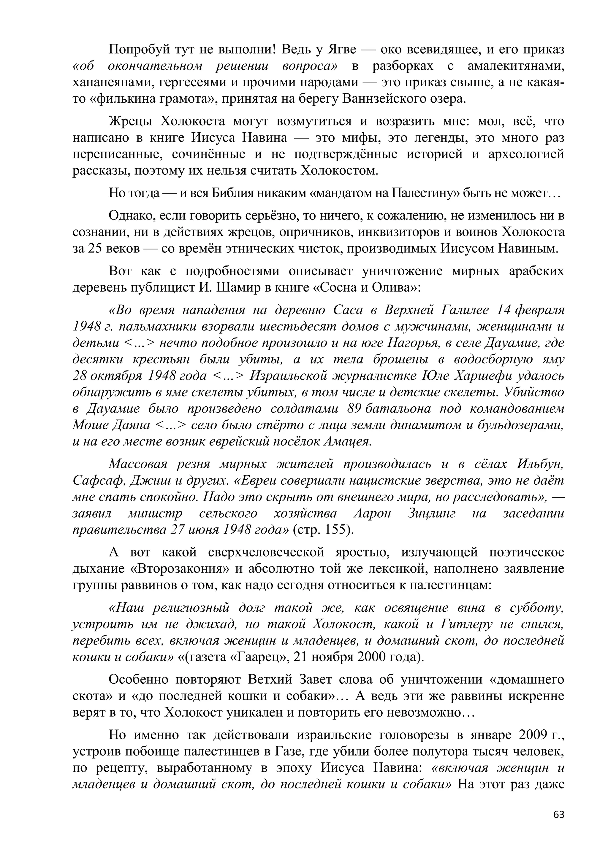 Попробуй тут не выполни! Ведь у Ягве — око всевидящее, и его приказ
«об окончательном решении вопроса» в разборках с амалекитянами,
хананеянами, гергесеями и прочими народами — это приказ свыше, а не какая-
то «филькина грамота», принятая на берегу Ваннзейского озера.
     Жрецы Холокоста могут возмутиться и возразить мне: мол, всѐ, что
написано в книге Иисуса Навина — это мифы, это легенды, это много раз
переписанные, сочинѐнные и не подтверждѐнные историей и археологией
рассказы, поэтому их нельзя считать Холокостом.
     Но тогда — и вся Библия никаким «мандатом на Палестину» быть не может…
      Однако, если говорить серьѐзно, то ничего, к сожалению, не изменилось ни в
сознании, ни в действиях жрецов, опричников, инквизиторов и воинов Холокоста
за 25 веков — со времѐн этнических чисток, производимых Иисусом Навиным.
     Вот как с подробностями описывает уничтожение мирных арабских
деревень публицист И. Шамир в книге «Сосна и Олива»:
      «Во время нападения на деревню Саса в Верхней Галилее 14 февраля
1948 г. пальмахники взорвали шестьдесят домов с мужчинами, женщинами и
детьми <…> нечто подобное произошло и на юге Нагорья, в селе Дауамие, где
десятки крестьян были убиты, а их тела брошены в водосборную яму
28 октября 1948 года <…> Израильской журналистке Юле Харшефи удалось
обнаружить в яме скелеты убитых, в том числе и детские скелеты. Убийство
в Дауамие было произведено солдатами 89 батальона под командованием
Моше Даяна <…> село было стѐрто с лица земли динамитом и бульдозерами,
и на его месте возник еврейский посѐлок Амацея.
      Массовая резня мирных жителей производилась и в сѐлах Ильбун,
Сафсаф, Джиш и других. «Евреи совершали нацистские зверства, это не даѐт
мне спать спокойно. Надо это скрыть от внешнего мира, но расследовать», —
заявил министр сельского хозяйства Аарон Зицлинг на заседании
правительства 27 июня 1948 года» (стр. 155).
     А вот какой сверхчеловеческой яростью, излучающей поэтическое
дыхание «Второзакония» и абсолютно той же лексикой, наполнено заявление
группы раввинов о том, как надо сегодня относиться к палестинцам:
     «Наш религиозный долг такой же, как освящение вина в субботу,
устроить им не джихад, но такой Холокост, какой и Гитлеру не снился,
перебить всех, включая женщин и младенцев, и домашний скот, до последней
кошки и собаки» «(газета «Гаарец», 21 ноября 2000 года).
      Особенно повторяют Ветхий Завет слова об уничтожении «домашнего
скота» и «до последней кошки и собаки»… А ведь эти же раввины искренне
верят в то, что Холокост уникален и повторить его невозможно…
     Но именно так действовали израильские головорезы в январе 2009 г.,
устроив побоище палестинцев в Газе, где убили более полутора тысяч человек,
по рецепту, выработанному в эпоху Иисуса Навина: «включая женщин и
младенцев и домашний скот, до последней кошки и собаки» На этот раз даже

                                                                              63
 