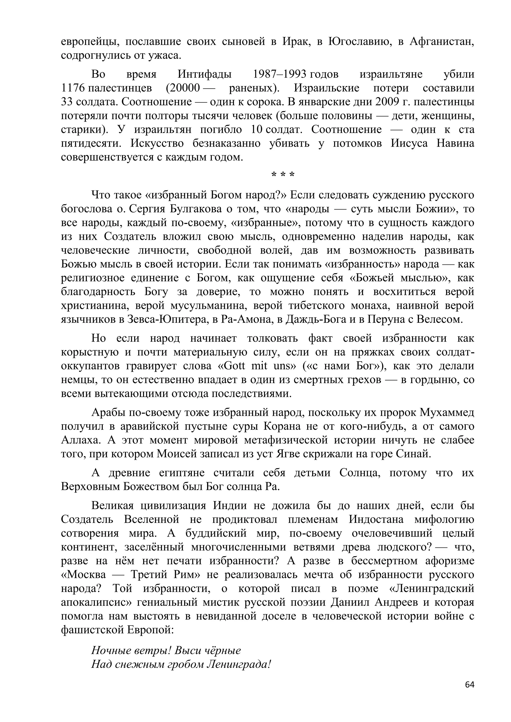 европейцы, пославшие своих сыновей в Ирак, в Югославию, в Афганистан,
содрогнулись от ужаса.
      Во     время   Интифады     1987–1993 годов     израильтяне     убили
1176 палестинцев (20000 — раненых). Израильские потери составили
33 солдата. Соотношение — один к сорока. В январские дни 2009 г. палестинцы
потеряли почти полторы тысячи человек (больше половины — дети, женщины,
старики). У израильтян погибло 10 солдат. Соотношение — один к ста
пятидесяти. Искусство безнаказанно убивать у потомков Иисуса Навина
совершенствуется с каждым годом.
                                      ***
      Что такое «избранный Богом народ?» Если следовать суждению русского
богослова о. Сергия Булгакова о том, что «народы — суть мысли Божии», то
все народы, каждый по-своему, «избранные», потому что в сущность каждого
из них Создатель вложил свою мысль, одновременно наделив народы, как
человеческие личности, свободной волей, дав им возможность развивать
Божью мысль в своей истории. Если так понимать «избранность» народа — как
религиозное единение с Богом, как ощущение себя «Божьей мыслью», как
благодарность Богу за доверие, то можно понять и восхититься верой
христианина, верой мусульманина, верой тибетского монаха, наивной верой
язычников в Зевса-Юпитера, в Ра-Амона, в Даждь-Бога и в Перуна с Велесом.
     Но если народ начинает толковать факт своей избранности как
корыстную и почти материальную силу, если он на пряжках своих солдат-
оккупантов гравирует слова «Gott mit uns» («с нами Бог»), как это делали
немцы, то он естественно впадает в один из смертных грехов — в гордыню, со
всеми вытекающими отсюда последствиями.
      Арабы по-своему тоже избранный народ, поскольку их пророк Мухаммед
получил в аравийской пустыне суры Корана не от кого-нибудь, а от самого
Аллаха. А этот момент мировой метафизической истории ничуть не слабее
того, при котором Моисей записал из уст Ягве скрижали на горе Синай.
     А древние египтяне считали себя детьми Солнца, потому что их
Верховным Божеством был Бог солнца Ра.
     Великая цивилизация Индии не дожила бы до наших дней, если бы
Создатель Вселенной не продиктовал племенам Индостана мифологию
сотворения мира. А буддийский мир, по-своему очеловечивший целый
континент, заселѐнный многочисленными ветвями древа людского? — что,
разве на нѐм нет печати избранности? А разве в бессмертном афоризме
«Москва — Третий Рим» не реализовалась мечта об избранности русского
народа? Той избранности, о которой писал в поэме «Ленинградский
апокалипсис» гениальный мистик русской поэзии Даниил Андреев и которая
помогла нам выстоять в невиданной доселе в человеческой истории войне с
фашистской Европой:
     Ночные ветры! Выси чѐрные
     Над снежным гробом Ленинграда!
                                                                         64
 