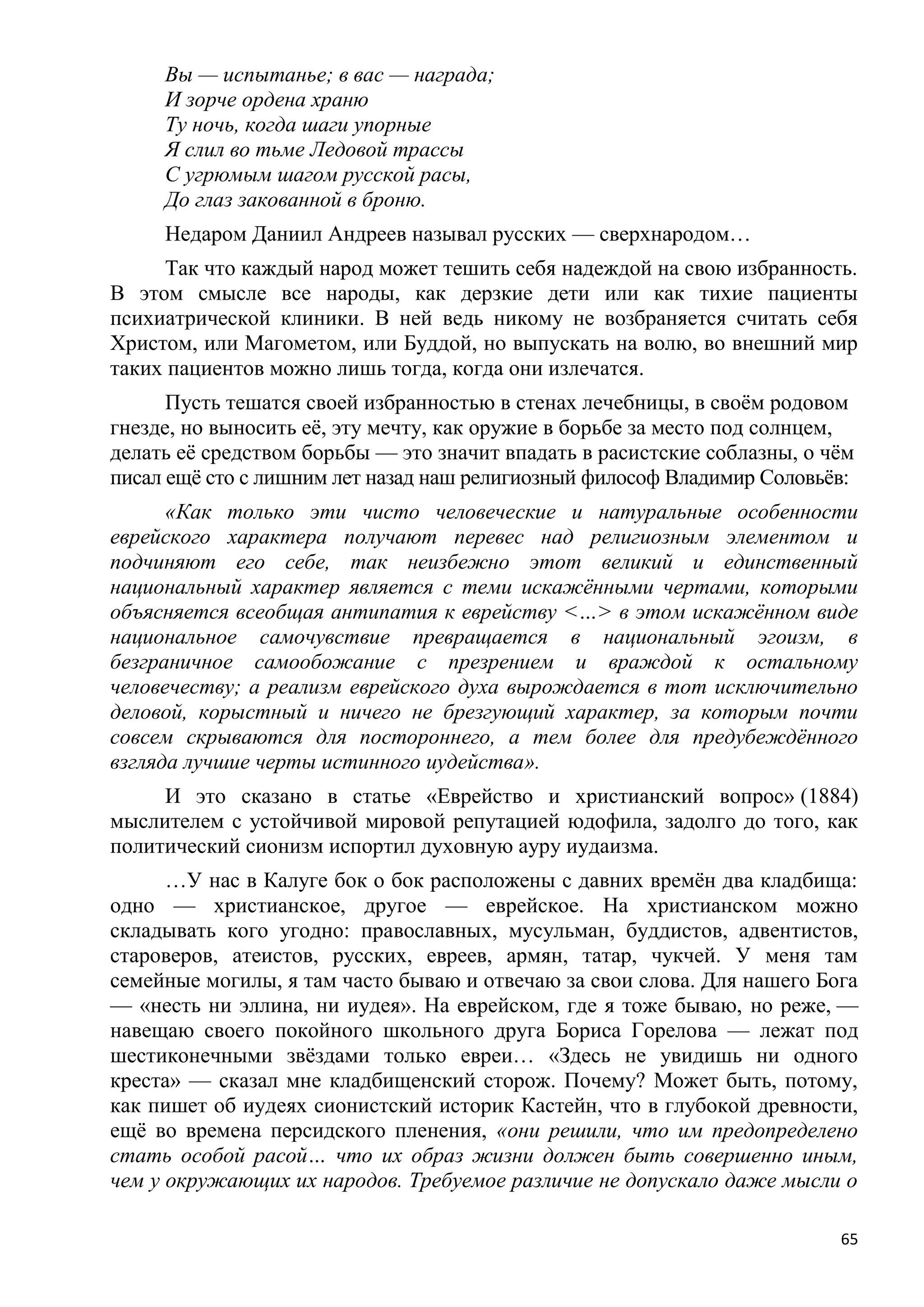Вы — испытанье; в вас — награда;
     И зорче ордена храню
     Ту ночь, когда шаги упорные
     Я слил во тьме Ледовой трассы
     С угрюмым шагом русской расы,
     До глаз закованной в броню.
     Недаром Даниил Андреев называл русских — сверхнародом…
     Так что каждый народ может тешить себя надеждой на свою избранность.
В этом смысле все народы, как дерзкие дети или как тихие пациенты
психиатрической клиники. В ней ведь никому не возбраняется считать себя
Христом, или Магометом, или Буддой, но выпускать на волю, во внешний мир
таких пациентов можно лишь тогда, когда они излечатся.
      Пусть тешатся своей избранностью в стенах лечебницы, в своѐм родовом
гнезде, но выносить еѐ, эту мечту, как оружие в борьбе за место под солнцем,
делать еѐ средством борьбы — это значит впадать в расистские соблазны, о чѐм
писал ещѐ сто с лишним лет назад наш религиозный философ Владимир Соловьѐв:
      «Как только эти чисто человеческие и натуральные особенности
еврейского характера получают перевес над религиозным элементом и
подчиняют его себе, так неизбежно этот великий и единственный
национальный характер является с теми искажѐнными чертами, которыми
объясняется всеобщая антипатия к еврейству <…> в этом искажѐнном виде
национальное самочувствие превращается в национальный эгоизм, в
безграничное самообожание с презрением и враждой к остальному
человечеству; а реализм еврейского духа вырождается в тот исключительно
деловой, корыстный и ничего не брезгующий характер, за которым почти
совсем скрываются для постороннего, а тем более для предубеждѐнного
взгляда лучшие черты истинного иудейства».
     И это сказано в статье «Еврейство и христианский вопрос» (1884)
мыслителем с устойчивой мировой репутацией юдофила, задолго до того, как
политический сионизм испортил духовную ауру иудаизма.
      …У нас в Калуге бок о бок расположены с давних времѐн два кладбища:
одно — христианское, другое — еврейское. На христианском можно
складывать кого угодно: православных, мусульман, буддистов, адвентистов,
староверов, атеистов, русских, евреев, армян, татар, чукчей. У меня там
семейные могилы, я там часто бываю и отвечаю за свои слова. Для нашего Бога
— «несть ни эллина, ни иудея». На еврейском, где я тоже бываю, но реже, —
навещаю своего покойного школьного друга Бориса Горелова — лежат под
шестиконечными звѐздами только евреи… «Здесь не увидишь ни одного
креста» — сказал мне кладбищенский сторож. Почему? Может быть, потому,
как пишет об иудеях сионистский историк Кастейн, что в глубокой древности,
ещѐ во времена персидского пленения, «они решили, что им предопределено
стать особой расой… что их образ жизни должен быть совершенно иным,
чем у окружающих их народов. Требуемое различие не допускало даже мысли о

                                                                          65
 