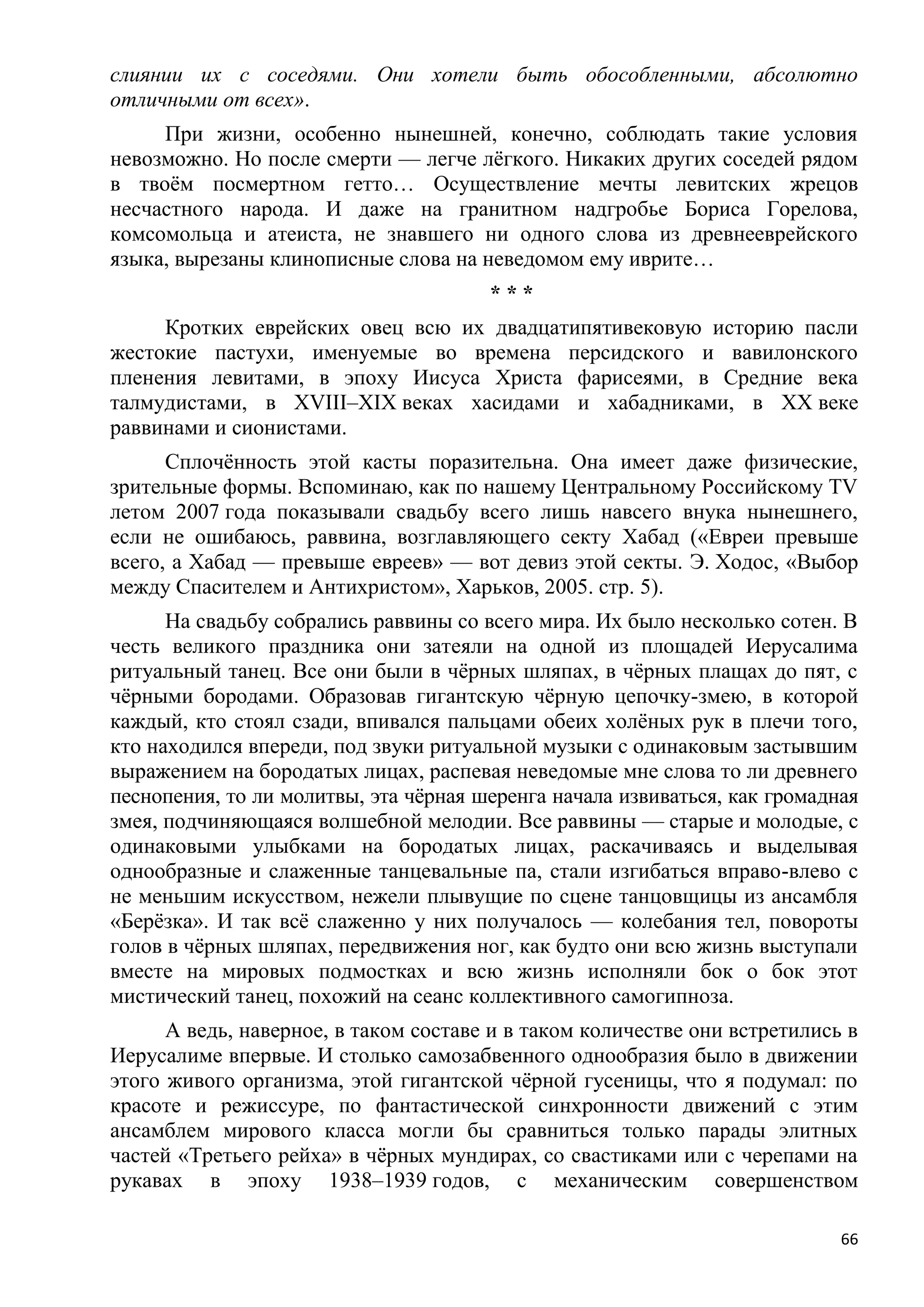 слиянии их с соседями. Они хотели быть обособленными, абсолютно
отличными от всех».
     При жизни, особенно нынешней, конечно, соблюдать такие условия
невозможно. Но после смерти — легче лѐгкого. Никаких других соседей рядом
в твоѐм посмертном гетто… Осуществление мечты левитских жрецов
несчастного народа. И даже на гранитном надгробье Бориса Горелова,
комсомольца и атеиста, не знавшего ни одного слова из древнееврейского
языка, вырезаны клинописные слова на неведомом ему иврите…
                                       ***
     Кротких еврейских овец всю их двадцатипятивековую историю пасли
жестокие пастухи, именуемые во времена персидского и вавилонского
пленения левитами, в эпоху Иисуса Христа фарисеями, в Средние века
талмудистами, в XVIII–XIX веках хасидами и хабадниками, в XX веке
раввинами и сионистами.
      Сплочѐнность этой касты поразительна. Она имеет даже физические,
зрительные формы. Вспоминаю, как по нашему Центральному Российскому TV
летом 2007 года показывали свадьбу всего лишь навсего внука нынешнего,
если не ошибаюсь, раввина, возглавляющего секту Хабад («Евреи превыше
всего, а Хабад — превыше евреев» — вот девиз этой секты. Э. Ходос, «Выбор
между Спасителем и Антихристом», Харьков, 2005. стр. 5).
      На свадьбу собрались раввины со всего мира. Их было несколько сотен. В
честь великого праздника они затеяли на одной из площадей Иерусалима
ритуальный танец. Все они были в чѐрных шляпах, в чѐрных плащах до пят, с
чѐрными бородами. Образовав гигантскую чѐрную цепочку-змею, в которой
каждый, кто стоял сзади, впивался пальцами обеих холѐных рук в плечи того,
кто находился впереди, под звуки ритуальной музыки с одинаковым застывшим
выражением на бородатых лицах, распевая неведомые мне слова то ли древнего
песнопения, то ли молитвы, эта чѐрная шеренга начала извиваться, как громадная
змея, подчиняющаяся волшебной мелодии. Все раввины — старые и молодые, с
одинаковыми улыбками на бородатых лицах, раскачиваясь и выделывая
однообразные и слаженные танцевальные па, стали изгибаться вправо-влево с
не меньшим искусством, нежели плывущие по сцене танцовщицы из ансамбля
«Берѐзка». И так всѐ слаженно у них получалось — колебания тел, повороты
голов в чѐрных шляпах, передвижения ног, как будто они всю жизнь выступали
вместе на мировых подмостках и всю жизнь исполняли бок о бок этот
мистический танец, похожий на сеанс коллективного самогипноза.
      А ведь, наверное, в таком составе и в таком количестве они встретились в
Иерусалиме впервые. И столько самозабвенного однообразия было в движении
этого живого организма, этой гигантской чѐрной гусеницы, что я подумал: по
красоте и режиссуре, по фантастической синхронности движений с этим
ансамблем мирового класса могли бы сравниться только парады элитных
частей «Третьего рейха» в чѐрных мундирах, со свастиками или с черепами на
рукавах в эпоху 1938–1939 годов, с механическим совершенством

                                                                            66
 