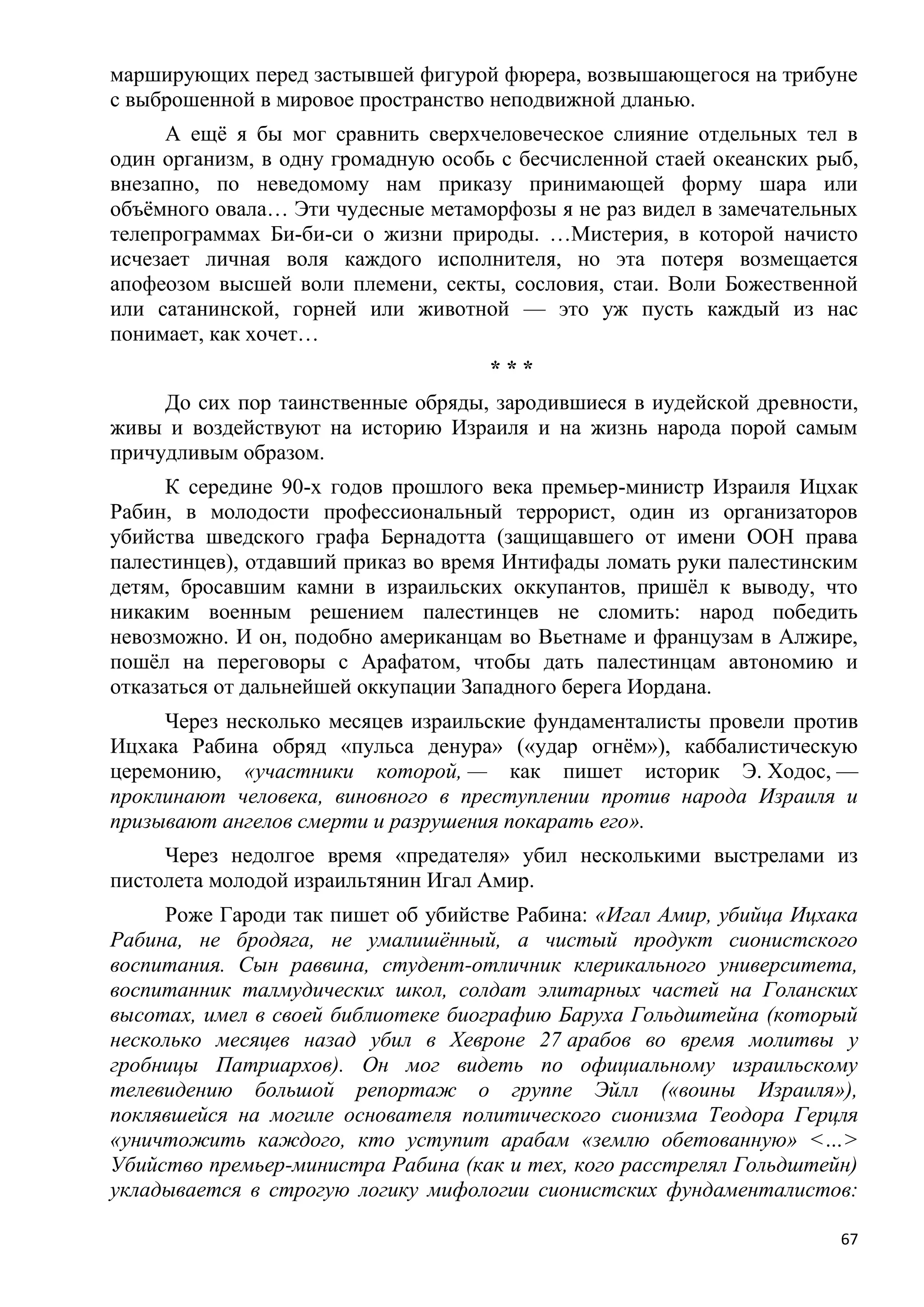 марширующих перед застывшей фигурой фюрера, возвышающегося на трибуне
с выброшенной в мировое пространство неподвижной дланью.
     А ещѐ я бы мог сравнить сверхчеловеческое слияние отдельных тел в
один организм, в одну громадную особь с бесчисленной стаей океанских рыб,
внезапно, по неведомому нам приказу принимающей форму шара или
объѐмного овала… Эти чудесные метаморфозы я не раз видел в замечательных
телепрограммах Би-би-си о жизни природы. …Мистерия, в которой начисто
исчезает личная воля каждого исполнителя, но эта потеря возмещается
апофеозом высшей воли племени, секты, сословия, стаи. Воли Божественной
или сатанинской, горней или животной — это уж пусть каждый из нас
понимает, как хочет…
                                     ***
     До сих пор таинственные обряды, зародившиеся в иудейской древности,
живы и воздействуют на историю Израиля и на жизнь народа порой самым
причудливым образом.
      К середине 90-х годов прошлого века премьер-министр Израиля Ицхак
Рабин, в молодости профессиональный террорист, один из организаторов
убийства шведского графа Бернадотта (защищавшего от имени ООН права
палестинцев), отдавший приказ во время Интифады ломать руки палестинским
детям, бросавшим камни в израильских оккупантов, пришѐл к выводу, что
никаким военным решением палестинцев не сломить: народ победить
невозможно. И он, подобно американцам во Вьетнаме и французам в Алжире,
пошѐл на переговоры с Арафатом, чтобы дать палестинцам автономию и
отказаться от дальнейшей оккупации Западного берега Иордана.
     Через несколько месяцев израильские фундаменталисты провели против
Ицхака Рабина обряд «пульса денура» («удар огнѐм»), каббалистическую
церемонию, «участники которой, — как пишет историк Э. Ходос, —
проклинают человека, виновного в преступлении против народа Израиля и
призывают ангелов смерти и разрушения покарать его».
     Через недолгое время «предателя» убил несколькими выстрелами из
пистолета молодой израильтянин Игал Амир.
     Роже Гароди так пишет об убийстве Рабина: «Игал Амир, убийца Ицхака
Рабина, не бродяга, не умалишѐнный, а чистый продукт сионистского
воспитания. Сын раввина, студент-отличник клерикального университета,
воспитанник талмудических школ, солдат элитарных частей на Голанских
высотах, имел в своей библиотеке биографию Баруха Гольдштейна (который
несколько месяцев назад убил в Хевроне 27 арабов во время молитвы у
гробницы Патриархов). Он мог видеть по официальному израильскому
телевидению большой репортаж о группе Эйлл («воины Израиля»),
поклявшейся на могиле основателя политического сионизма Теодора Герцля
«уничтожить каждого, кто уступит арабам «землю обетованную» <…>
Убийство премьер-министра Рабина (как и тех, кого расстрелял Гольдштейн)
укладывается в строгую логику мифологии сионистских фундаменталистов:

                                                                       67
 