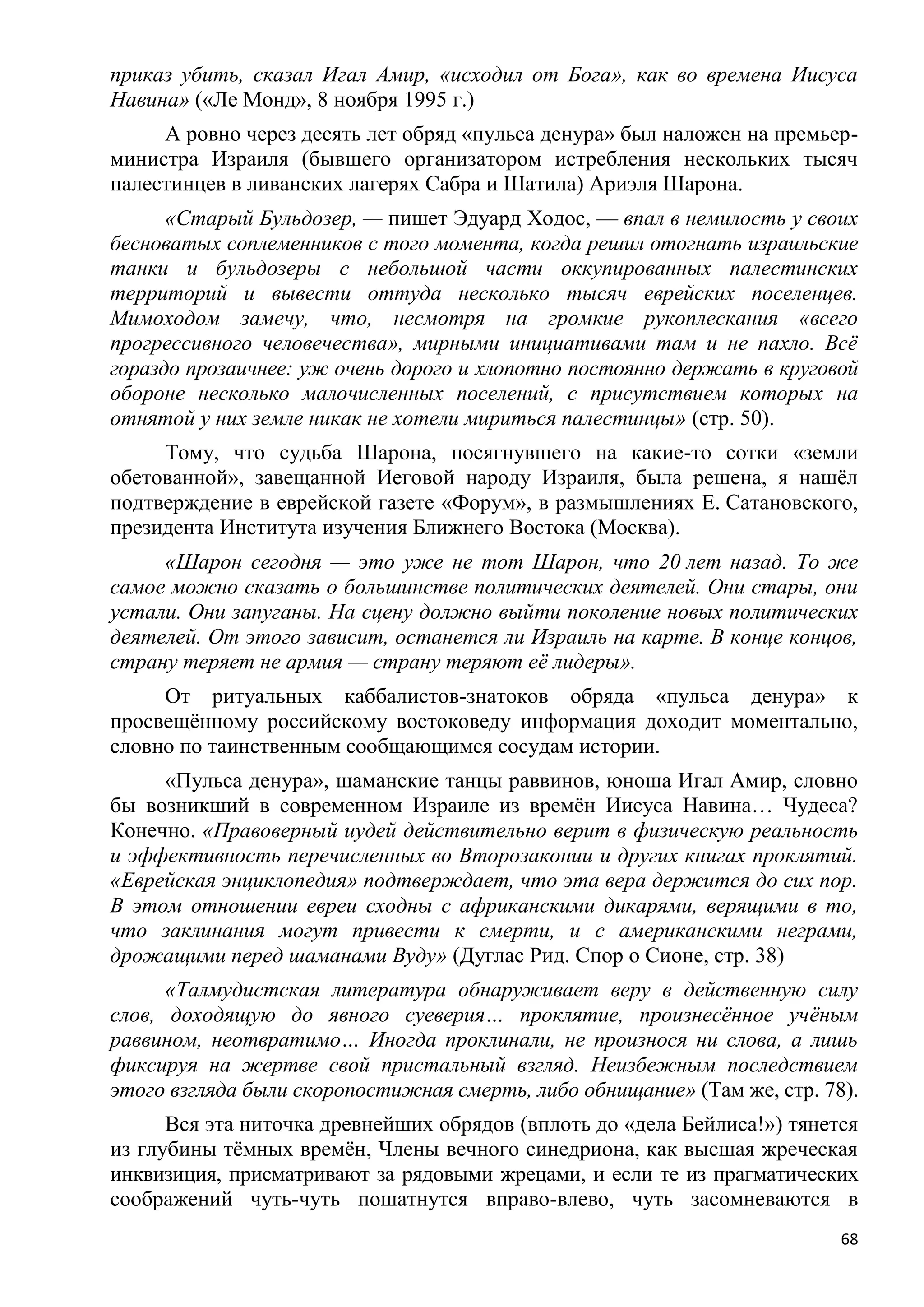 приказ убить, сказал Игал Амир, «исходил от Бога», как во времена Иисуса
Навина» («Ле Монд», 8 ноября 1995 г.)
     А ровно через десять лет обряд «пульса денура» был наложен на премьер-
министра Израиля (бывшего организатором истребления нескольких тысяч
палестинцев в ливанских лагерях Сабра и Шатила) Ариэля Шарона.
      «Старый Бульдозер, — пишет Эдуард Ходос, — впал в немилость у своих
бесноватых соплеменников с того момента, когда решил отогнать израильские
танки и бульдозеры с небольшой части оккупированных палестинских
территорий и вывести оттуда несколько тысяч еврейских поселенцев.
Мимоходом замечу, что, несмотря на громкие рукоплескания «всего
прогрессивного человечества», мирными инициативами там и не пахло. Всѐ
гораздо прозаичнее: уж очень дорого и хлопотно постоянно держать в круговой
обороне несколько малочисленных поселений, с присутствием которых на
отнятой у них земле никак не хотели мириться палестинцы» (стр. 50).
     Тому, что судьба Шарона, посягнувшего на какие-то сотки «земли
обетованной», завещанной Иеговой народу Израиля, была решена, я нашѐл
подтверждение в еврейской газете «Форум», в размышлениях Е. Сатановского,
президента Института изучения Ближнего Востока (Москва).
     «Шарон сегодня — это уже не тот Шарон, что 20 лет назад. То же
самое можно сказать о большинстве политических деятелей. Они стары, они
устали. Они запуганы. На сцену должно выйти поколение новых политических
деятелей. От этого зависит, останется ли Израиль на карте. В конце концов,
страну теряет не армия — страну теряют еѐ лидеры».
     От ритуальных каббалистов-знатоков обряда «пульса денура» к
просвещѐнному российскому востоковеду информация доходит моментально,
словно по таинственным сообщающимся сосудам истории.
     «Пульса денура», шаманские танцы раввинов, юноша Игал Амир, словно
бы возникший в современном Израиле из времѐн Иисуса Навина… Чудеса?
Конечно. «Правоверный иудей действительно верит в физическую реальность
и эффективность перечисленных во Второзаконии и других книгах проклятий.
«Еврейская энциклопедия» подтверждает, что эта вера держится до сих пор.
В этом отношении евреи сходны с африканскими дикарями, верящими в то,
что заклинания могут привести к смерти, и с американскими неграми,
дрожащими перед шаманами Вуду» (Дуглас Рид. Спор о Сионе, стр. 38)
      «Талмудистская литература обнаруживает веру в действенную силу
слов, доходящую до явного суеверия… проклятие, произнесѐнное учѐным
раввином, неотвратимо… Иногда проклинали, не произнося ни слова, а лишь
фиксируя на жертве свой пристальный взгляд. Неизбежным последствием
этого взгляда были скоропостижная смерть, либо обнищание» (Там же, стр. 78).
      Вся эта ниточка древнейших обрядов (вплоть до «дела Бейлиса!») тянется
из глубины тѐмных времѐн, Члены вечного синедриона, как высшая жреческая
инквизиция, присматривают за рядовыми жрецами, и если те из прагматических
соображений чуть-чуть пошатнутся вправо-влево, чуть засомневаются в
                                                                          68
 