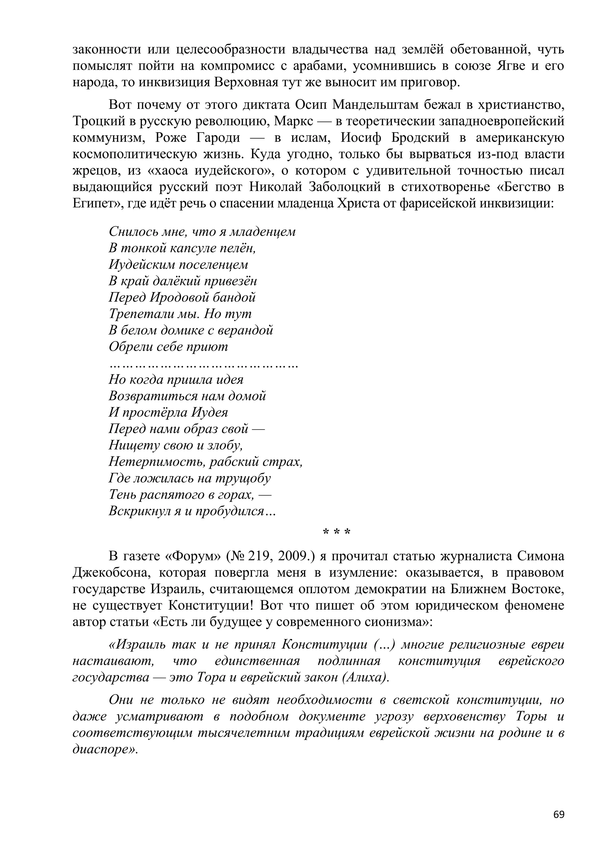 законности или целесообразности владычества над землѐй обетованной, чуть
помыслят пойти на компромисс с арабами, усомнившись в союзе Ягве и его
народа, то инквизиция Верховная тут же выносит им приговор.
     Вот почему от этого диктата Осип Мандельштам бежал в христианство,
Троцкий в русскую революцию, Маркс — в теоретическии западноевропейский
коммунизм, Роже Гароди — в ислам, Иосиф Бродский в американскую
космополитическую жизнь. Куда угодно, только бы вырваться из-под власти
жрецов, из «хаоса иудейского», о котором с удивительной точностью писал
выдающийся русский поэт Николай Заболоцкий в стихотворенье «Бегство в
Египет», где идѐт речь о спасении младенца Христа от фарисейской инквизиции:
     Снилось мне, что я младенцем
     В тонкой капсуле пелѐн,
     Иудейским поселенцем
     В край далѐкий привезѐн
     Перед Иродовой бандой
     Трепетали мы. Но тут
     В белом домике с верандой
     Обрели себе приют
     ………………………………………
     Но когда пришла идея
     Возвратиться нам домой
     И простѐрла Иудея
     Перед нами образ свой —
     Нищету свою и злобу,
     Нетерпимость, рабский страх,
     Где ложилась на трущобу
     Тень распятого в горах, —
     Вскрикнул я и пробудился…
                                      ***
      В газете «Форум» (№ 219, 2009.) я прочитал статью журналиста Симона
Джекобсона, которая повергла меня в изумление: оказывается, в правовом
государстве Израиль, считающемся оплотом демократии на Ближнем Востоке,
не существует Конституции! Вот что пишет об этом юридическом феномене
автор статьи «Есть ли будущее у современного сионизма»:
     «Израиль так и не принял Конституции (…) многие религиозные евреи
настаивают, что единственная подлинная конституция еврейского
государства — это Тора и еврейский закон (Алиха).
     Они не только не видят необходимости в светской конституции, но
даже усматривают в подобном документе угрозу верховенству Торы и
соответствующим тысячелетним традициям еврейской жизни на родине и в
диаспоре».



                                                                          69
 
