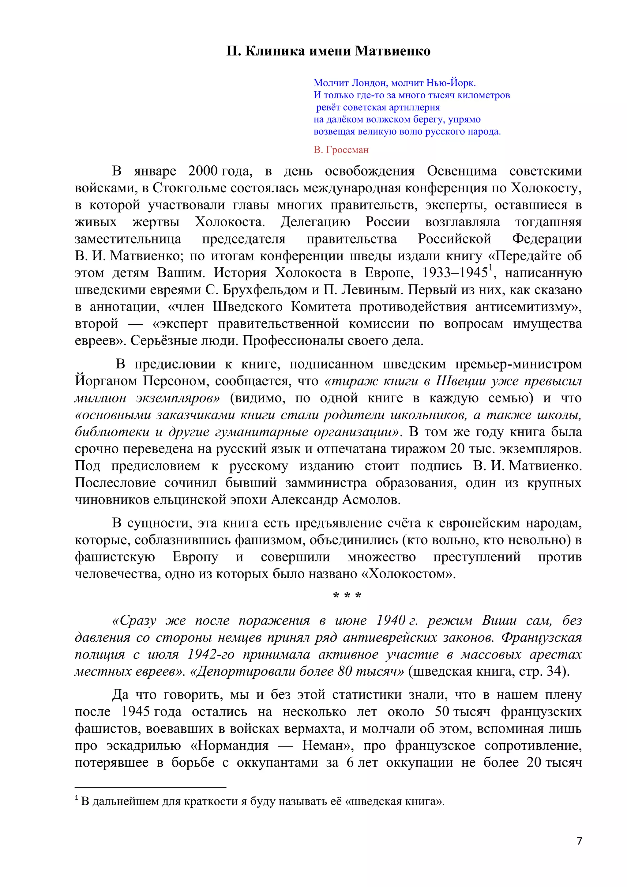 II. Клиника имени Матвиенко

                                            Молчит Лондон, молчит Нью-Йорк.
                                            И только где-то за много тысяч километров
                                             ревѐт советская артиллерия
                                            на далѐком волжском берегу, упрямо
                                            возвещая великую волю русского народа.
                                            В. Гроссман

      В январе 2000 года, в день освобождения Освенцима советскими
войсками, в Стокгольме состоялась международная конференция по Холокосту,
в которой участвовали главы многих правительств, эксперты, оставшиеся в
живых жертвы Холокоста. Делегацию России возглавляла тогдашняя
заместительница председателя правительства Российской Федерации
В. И. Матвиенко; по итогам конференции шведы издали книгу «Передайте об
этом детям Вашим. История Холокоста в Европе, 1933–19451, написанную
шведскими евреями С. Брухфельдом и П. Левиным. Первый из них, как сказано
в аннотации, «член Шведского Комитета противодействия антисемитизму»,
второй — «эксперт правительственной комиссии по вопросам имущества
евреев». Серьѐзные люди. Профессионалы своего дела.
      В предисловии к книге, подписанном шведским премьер-министром
Йорганом Персоном, сообщается, что «тираж книги в Швеции уже превысил
миллион экземпляров» (видимо, по одной книге в каждую семью) и что
«основными заказчиками книги стали родители школьников, а также школы,
библиотеки и другие гуманитарные организации». В том же году книга была
срочно переведена на русский язык и отпечатана тиражом 20 тыс. экземпляров.
Под предисловием к русскому изданию стоит подпись В. И. Матвиенко.
Послесловие сочинил бывший замминистра образования, один из крупных
чиновников ельцинской эпохи Александр Асмолов.
     В сущности, эта книга есть предъявление счѐта к европейским народам,
которые, соблазнившись фашизмом, объединились (кто вольно, кто невольно) в
фашистскую Европу и совершили множество преступлений против
человечества, одно из которых было названо «Холокостом».
                                               ***
     «Сразу же после поражения в июне 1940 г. режим Виши сам, без
давления со стороны немцев принял ряд антиеврейских законов. Французская
полиция с июля 1942-го принимала активное участие в массовых арестах
местных евреев». «Депортировали более 80 тысяч» (шведская книга, стр. 34).
     Да что говорить, мы и без этой статистики знали, что в нашем плену
после 1945 года остались на несколько лет около 50 тысяч французских
фашистов, воевавших в войсках вермахта, и молчали об этом, вспоминая лишь
про эскадрилью «Нормандия — Неман», про французское сопротивление,
потерявшее в борьбе с оккупантами за 6 лет оккупации не более 20 тысяч

1
    В дальнейшем для краткости я буду называть еѐ «шведская книга».


                                                                                        7
 