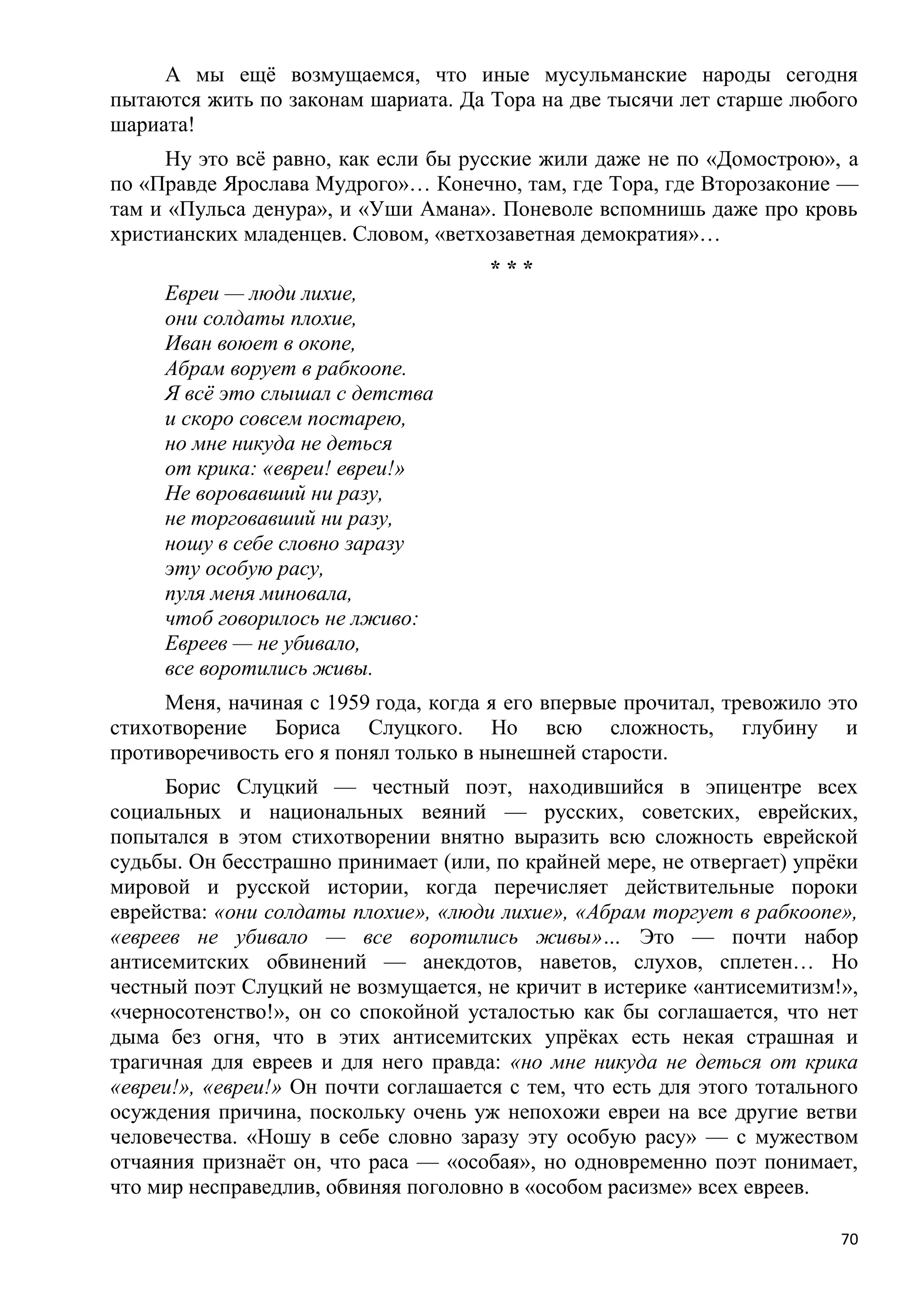 А мы ещѐ возмущаемся, что иные мусульманские народы сегодня
пытаются жить по законам шариата. Да Тора на две тысячи лет старше любого
шариата!
     Ну это всѐ равно, как если бы русские жили даже не по «Домострою», а
по «Правде Ярослава Мудрого»… Конечно, там, где Тора, где Второзаконие —
там и «Пульса денура», и «Уши Амана». Поневоле вспомнишь даже про кровь
христианских младенцев. Словом, «ветхозаветная демократия»…
                                      ***
     Евреи — люди лихие,
     они солдаты плохие,
     Иван воюет в окопе,
     Абрам ворует в рабкоопе.
     Я всѐ это слышал с детства
     и скоро совсем постарею,
     но мне никуда не деться
     от крика: «евреи! евреи!»
     Не воровавший ни разу,
     не торговавший ни разу,
     ношу в себе словно заразу
     эту особую расу,
     пуля меня миновала,
     чтоб говорилось не лживо:
     Евреев — не убивало,
     все воротились живы.
     Меня, начиная с 1959 года, когда я его впервые прочитал, тревожило это
стихотворение Бориса Слуцкого. Но всю сложность, глубину и
противоречивость его я понял только в нынешней старости.
     Борис Слуцкий — честный поэт, находившийся в эпицентре всех
социальных и национальных веяний — русских, советских, еврейских,
попытался в этом стихотворении внятно выразить всю сложность еврейской
судьбы. Он бесстрашно принимает (или, по крайней мере, не отвергает) упрѐки
мировой и русской истории, когда перечисляет действительные пороки
еврейства: «они солдаты плохие», «люди лихие», «Абрам торгует в рабкоопе»,
«евреев не убивало — все воротились живы»… Это — почти набор
антисемитских обвинений — анекдотов, наветов, слухов, сплетен… Но
честный поэт Слуцкий не возмущается, не кричит в истерике «антисемитизм!»,
«черносотенство!», он со спокойной усталостью как бы соглашается, что нет
дыма без огня, что в этих антисемитских упрѐках есть некая страшная и
трагичная для евреев и для него правда: «но мне никуда не деться от крика
«евреи!», «евреи!» Он почти соглашается с тем, что есть для этого тотального
осуждения причина, поскольку очень уж непохожи евреи на все другие ветви
человечества. «Ношу в себе словно заразу эту особую расу» — с мужеством
отчаяния признаѐт он, что раса — «особая», но одновременно поэт понимает,
что мир несправедлив, обвиняя поголовно в «особом расизме» всех евреев.

                                                                          70
 