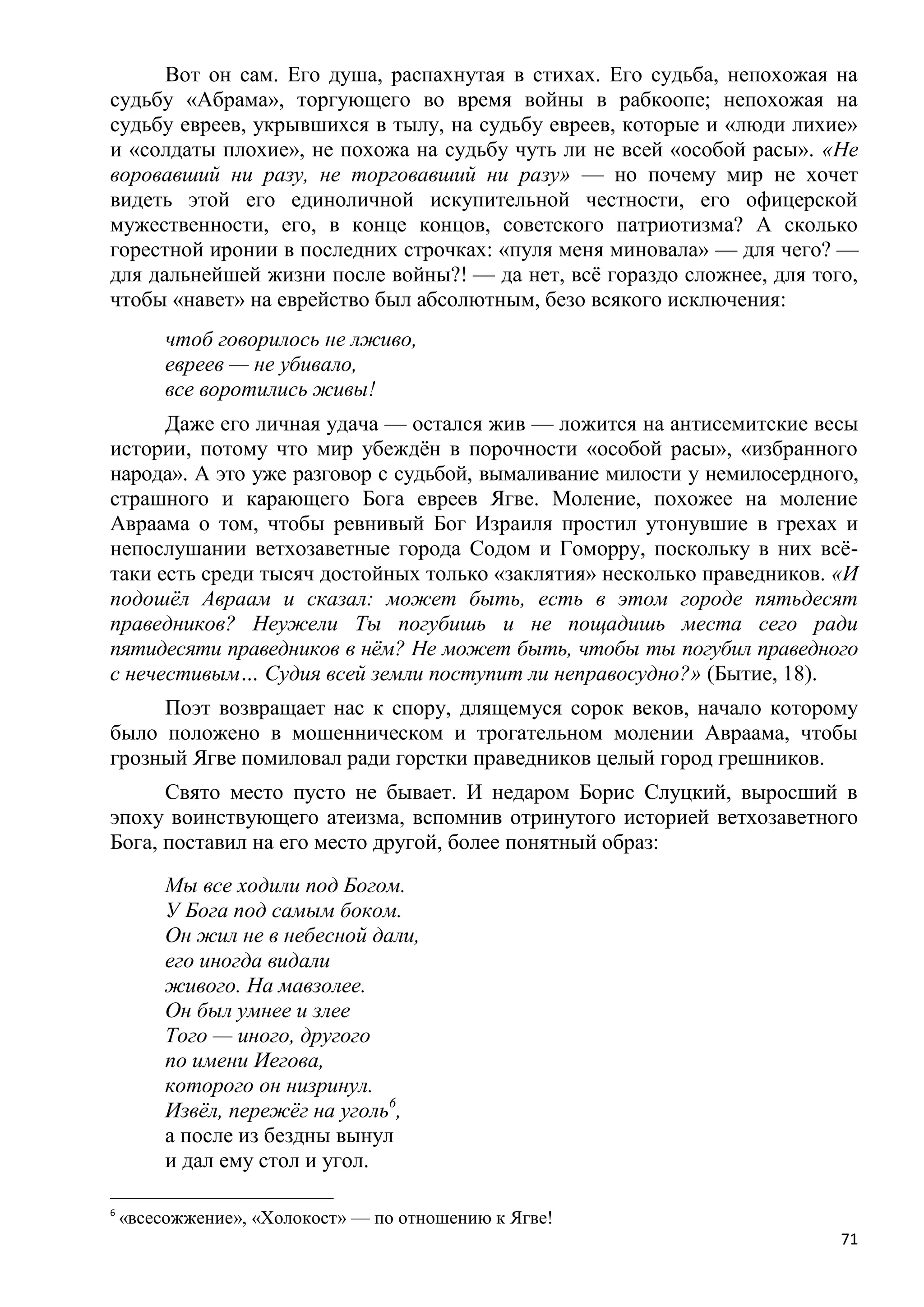 Вот он сам. Его душа, распахнутая в стихах. Его судьба, непохожая на
судьбу «Абрама», торгующего во время войны в рабкоопе; непохожая на
судьбу евреев, укрывшихся в тылу, на судьбу евреев, которые и «люди лихие»
и «солдаты плохие», не похожа на судьбу чуть ли не всей «особой расы». «Не
воровавший ни разу, не торговавший ни разу» — но почему мир не хочет
видеть этой его единоличной искупительной честности, его офицерской
мужественности, его, в конце концов, советского патриотизма? А сколько
горестной иронии в последних строчках: «пуля меня миновала» — для чего? —
для дальнейшей жизни после войны?! — да нет, всѐ гораздо сложнее, для того,
чтобы «навет» на еврейство был абсолютным, безо всякого исключения:
         чтоб говорилось не лживо,
         евреев — не убивало,
         все воротились живы!
      Даже его личная удача — остался жив — ложится на антисемитские весы
истории, потому что мир убеждѐн в порочности «особой расы», «избранного
народа». А это уже разговор с судьбой, вымаливание милости у немилосердного,
страшного и карающего Бога евреев Ягве. Моление, похожее на моление
Авраама о том, чтобы ревнивый Бог Израиля простил утонувшие в грехах и
непослушании ветхозаветные города Содом и Гоморру, поскольку в них всѐ-
таки есть среди тысяч достойных только «заклятия» несколько праведников. «И
подошѐл Авраам и сказал: может быть, есть в этом городе пятьдесят
праведников? Неужели Ты погубишь и не пощадишь места сего ради
пятидесяти праведников в нѐм? Не может быть, чтобы ты погубил праведного
с нечестивым… Судия всей земли поступит ли неправосудно?» (Бытие, 18).
     Поэт возвращает нас к спору, длящемуся сорок веков, начало которому
было положено в мошенническом и трогательном молении Авраама, чтобы
грозный Ягве помиловал ради горстки праведников целый город грешников.
      Свято место пусто не бывает. И недаром Борис Слуцкий, выросший в
эпоху воинствующего атеизма, вспомнив отринутого историей ветхозаветного
Бога, поставил на его место другой, более понятный образ:
         Мы все ходили под Богом.
         У Бога под самым боком.
         Он жил не в небесной дали,
         его иногда видали
         живого. На мавзолее.
         Он был умнее и злее
         Того — иного, другого
         по имени Иегова,
         которого он низринул.
         Извѐл, пережѐг на уголь6,
         а после из бездны вынул
         и дал ему стол и угол.

6
    «всесожжение», «Холокост» — по отношению к Ягве!
                                                                          71
 