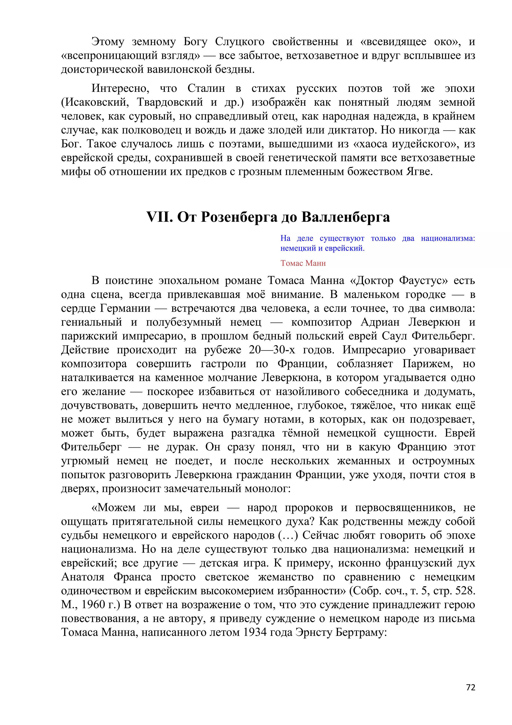 Этому земному Богу Слуцкого свойственны и «всевидящее око», и
«всепроницающий взгляд» — все забытое, ветхозаветное и вдруг всплывшее из
доисторической вавилонской бездны.
      Интересно, что Сталин в стихах русских поэтов той же эпохи
(Исаковский, Твардовский и др.) изображѐн как понятный людям земной
человек, как суровый, но справедливый отец, как народная надежда, в крайнем
случае, как полководец и вождь и даже злодей или диктатор. Но никогда — как
Бог. Такое случалось лишь с поэтами, вышедшими из «хаоса иудейского», из
еврейской среды, сохранившей в своей генетической памяти все ветхозаветные
мифы об отношении их предков с грозным племенным божеством Ягве.


                VII. От Розенберга до Валленберга
                                         На деле существуют только два национализма:
                                         немецкий и еврейский.
                                         Томас Манн

     В поистине эпохальном романе Томаса Манна «Доктор Фаустус» есть
одна сцена, всегда привлекавшая моѐ внимание. В маленьком городке — в
сердце Германии — встречаются два человека, а если точнее, то два символа:
гениальный и полубезумный немец — композитор Адриан Леверкюн и
парижский импресарио, в прошлом бедный польский еврей Саул Фительберг.
Действие происходит на рубеже 20—30-х годов. Импресарио уговаривает
композитора совершить гастроли по Франции, соблазняет Парижем, но
наталкивается на каменное молчание Леверкюна, в котором угадывается одно
его желание — поскорее избавиться от назойливого собеседника и додумать,
дочувствовать, довершить нечто медленное, глубокое, тяжѐлое, что никак ещѐ
не может вылиться у него на бумагу нотами, в которых, как он подозревает,
может быть, будет выражена разгадка тѐмной немецкой сущности. Еврей
Фительберг — не дурак. Он сразу понял, что ни в какую Францию этот
угрюмый немец не поедет, и после нескольких жеманных и остроумных
попыток разговорить Леверкюна гражданин Франции, уже уходя, почти стоя в
дверях, произносит замечательный монолог:
      «Можем ли мы, евреи — народ пророков и первосвященников, не
ощущать притягательной силы немецкого духа? Как родственны между собой
судьбы немецкого и еврейского народов (…) Сейчас любят говорить об эпохе
национализма. Но на деле существуют только два национализма: немецкий и
еврейский; все другие — детская игра. К примеру, исконно французский дух
Анатоля Франса просто светское жеманство по сравнению с немецким
одиночеством и еврейским высокомерием избранности» (Собр. соч., т. 5, стр. 528.
М., 1960 г.) В ответ на возражение о том, что это суждение принадлежит герою
повествования, а не автору, я приведу суждение о немецком народе из письма
Томаса Манна, написанного летом 1934 года Эрнсту Бертраму:



                                                                                 72
 