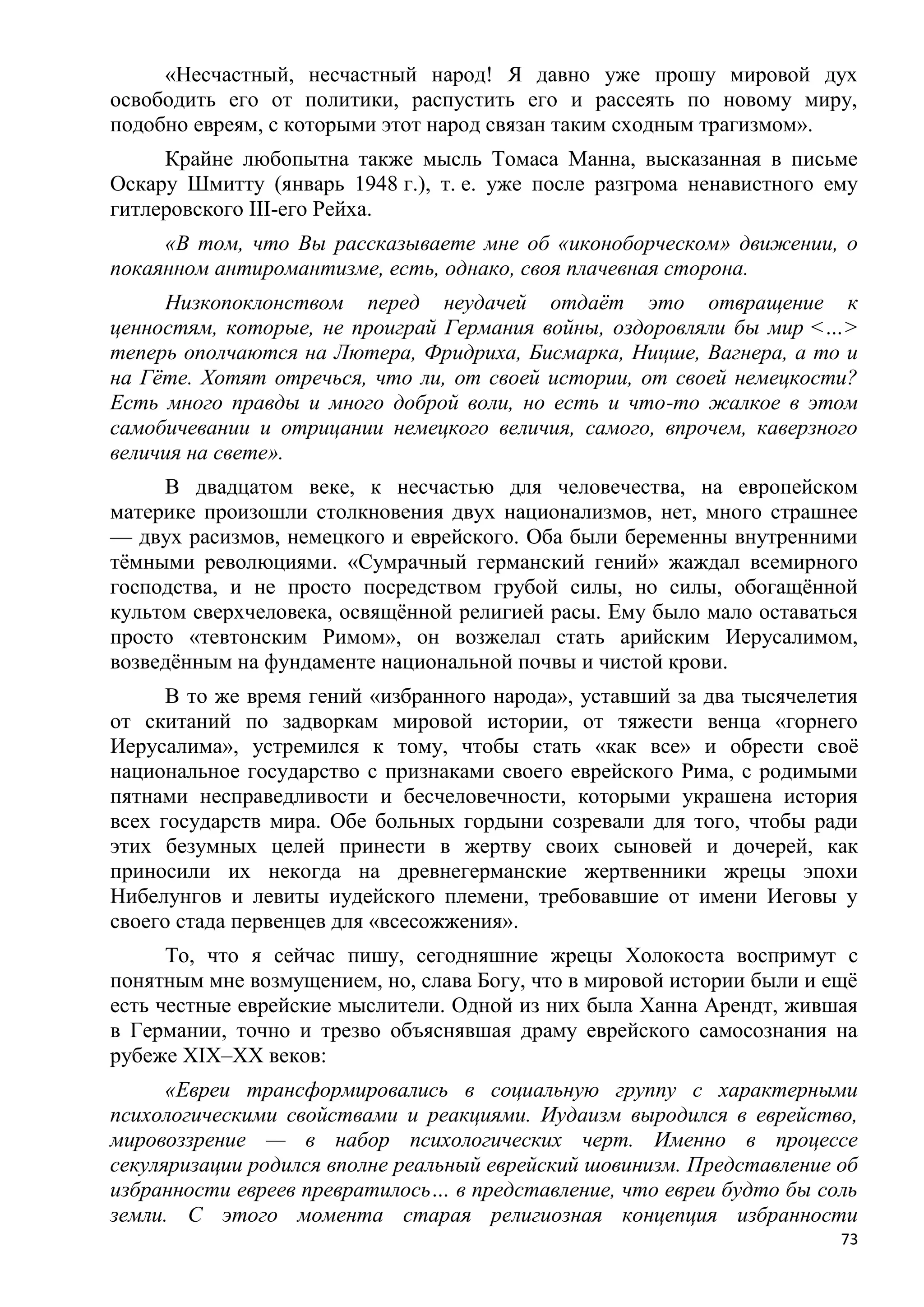«Несчастный, несчастный народ! Я давно уже прошу мировой дух
освободить его от политики, распустить его и рассеять по новому миру,
подобно евреям, с которыми этот народ связан таким сходным трагизмом».
     Крайне любопытна также мысль Томаса Манна, высказанная в письме
Оскару Шмитту (январь 1948 г.), т. е. уже после разгрома ненавистного ему
гитлеровского III-его Рейха.
     «В том, что Вы рассказываете мне об «иконоборческом» движении, о
покаянном антиромантизме, есть, однако, своя плачевная сторона.
     Низкопоклонством перед неудачей отдаѐт это отвращение к
ценностям, которые, не проиграй Германия войны, оздоровляли бы мир <…>
теперь ополчаются на Лютера, Фридриха, Бисмарка, Ницше, Вагнера, а то и
на Гѐте. Хотят отречься, что ли, от своей истории, от своей немецкости?
Есть много правды и много доброй воли, но есть и что-то жалкое в этом
самобичевании и отрицании немецкого величия, самого, впрочем, каверзного
величия на свете».
     В двадцатом веке, к несчастью для человечества, на европейском
материке произошли столкновения двух национализмов, нет, много страшнее
— двух расизмов, немецкого и еврейского. Оба были беременны внутренними
тѐмными революциями. «Сумрачный германский гений» жаждал всемирного
господства, и не просто посредством грубой силы, но силы, обогащѐнной
культом сверхчеловека, освящѐнной религией расы. Ему было мало оставаться
просто «тевтонским Римом», он возжелал стать арийским Иерусалимом,
возведѐнным на фундаменте национальной почвы и чистой крови.
      В то же время гений «избранного народа», уставший за два тысячелетия
от скитаний по задворкам мировой истории, от тяжести венца «горнего
Иерусалима», устремился к тому, чтобы стать «как все» и обрести своѐ
национальное государство с признаками своего еврейского Рима, с родимыми
пятнами несправедливости и бесчеловечности, которыми украшена история
всех государств мира. Обе больных гордыни созревали для того, чтобы ради
этих безумных целей принести в жертву своих сыновей и дочерей, как
приносили их некогда на древнегерманские жертвенники жрецы эпохи
Нибелунгов и левиты иудейского племени, требовавшие от имени Иеговы у
своего стада первенцев для «всесожжения».
      То, что я сейчас пишу, сегодняшние жрецы Холокоста воспримут с
понятным мне возмущением, но, слава Богу, что в мировой истории были и ещѐ
есть честные еврейские мыслители. Одной из них была Ханна Арендт, жившая
в Германии, точно и трезво объяснявшая драму еврейского самосознания на
рубеже XIX–XX веков:
      «Евреи трансформировались в социальную группу с характерными
психологическими свойствами и реакциями. Иудаизм выродился в еврейство,
мировоззрение — в набор психологических черт. Именно в процессе
секуляризации родился вполне реальный еврейский шовинизм. Представление об
избранности евреев превратилось… в представление, что евреи будто бы соль
земли. С этого момента старая религиозная концепция избранности
                                                                        73
 