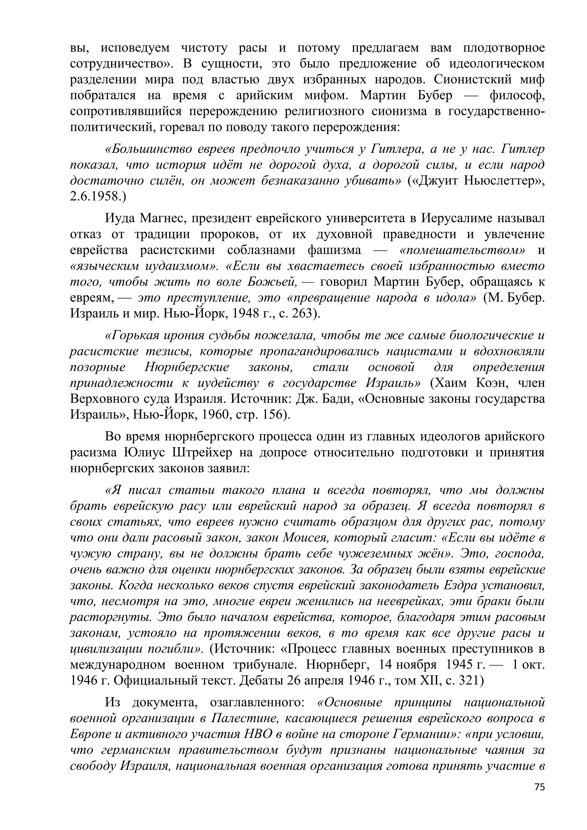 вы, исповедуем чистоту расы и потому предлагаем вам плодотворное
сотрудничество». В сущности, это было предложение об идеологическом
разделении мира под властью двух избранных народов. Сионистский миф
побратался на время с арийским мифом. Мартин Бубер — философ,
сопротивлявшийся перерождению религиозного сионизма в государственно-
политический, горевал по поводу такого перерождения:
      «Большинство евреев предпочло учиться у Гитлера, а не у нас. Гитлер
показал, что история идѐт не дорогой духа, а дорогой силы, и если народ
достаточно силѐн, он может безнаказанно убивать» («Джуит Ньюслеттер»,
2.6.1958.)
     Иуда Магнес, президент еврейского университета в Иерусалиме называл
отказ от традиции пророков, от их духовной праведности и увлечение
еврейства расистскими соблазнами фашизма — «помешательством» и
«языческим иудаизмом». «Если вы хвастаетесь своей избранностью вместо
того, чтобы жить по воле Божьей, — говорил Мартин Бубер, обращаясь к
евреям, — это преступление, это «превращение народа в идола» (М. Бубер.
Израиль и мир. Нью-Йорк, 1948 г., с. 263).
     «Горькая ирония судьбы пожелала, чтобы те же самые биологические и
расистские тезисы, которые пропагандировались нацистами и вдохновляли
позорные Нюрнбергские законы, стали основой для определения
принадлежности к иудейству в государстве Израиль» (Хаим Коэн, член
Верховного суда Израиля. Источник: Дж. Бади, «Основные законы государства
Израиль», Нью-Йорк, 1960, стр. 156).
     Во время нюрнбергского процесса один из главных идеологов арийского
расизма Юлиус Штрейхер на допросе относительно подготовки и принятия
нюрнбергских законов заявил:
      «Я писал статьи такого плана и всегда повторял, что мы должны
брать еврейскую расу или еврейский народ за образец. Я всегда повторял в
своих статьях, что евреев нужно считать образцом для других рас, потому
что они дали расовый закон, закон Моисея, который гласит: «Если вы идѐте в
чужую страну, вы не должны брать себе чужеземных жѐн». Это, господа,
очень важно для оценки нюрнбергских законов. За образец были взяты еврейские
законы. Когда несколько веков спустя еврейский законодатель Ездра установил,
что, несмотря на это, многие евреи женились на нееврейках, эти браки были
расторгнуты. Это было началом еврейства, которое, благодаря этим расовым
законам, устояло на протяжении веков, в то время как все другие расы и
цивилизации погибли». (Источник: «Процесс главных военных преступников в
международном военном трибунале. Нюрнберг, 14 ноября 1945 г. — 1 окт.
1946 г. Официальный текст. Дебаты 26 апреля 1946 г., том XII, с. 321)
     Из документа, озаглавленного: «Основные принципы национальной
военной организации в Палестине, касающиеся решения еврейского вопроса в
Европе и активного участия НВО в войне на стороне Германии»: «при условии,
что германским правительством будут признаны национальные чаяния за
свободу Израиля, национальная военная организация готова принять участие в
                                                                          75
 