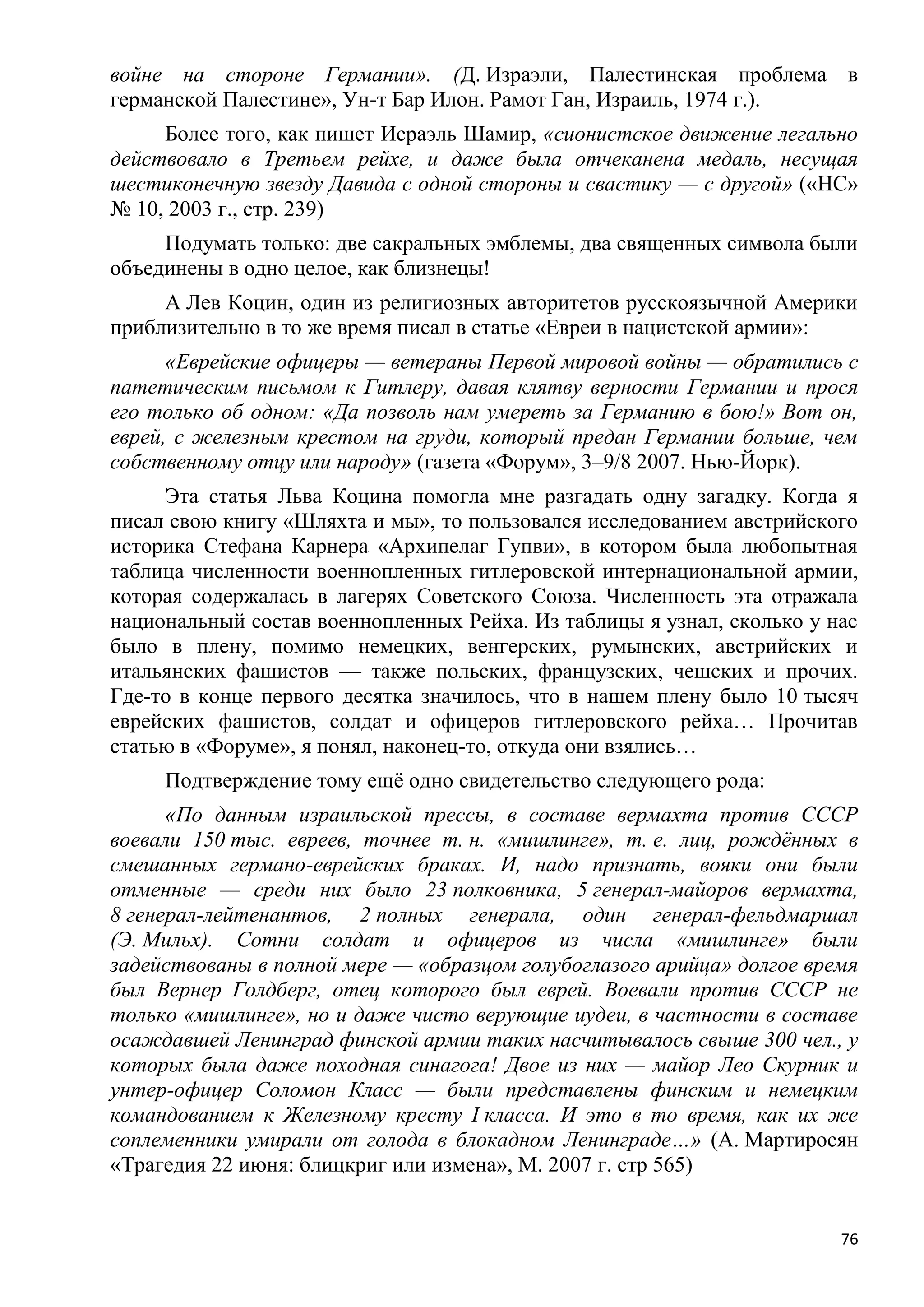 войне на стороне Германии». (Д. Израэли, Палестинская проблема в
германской Палестине», Ун-т Бар Илон. Рамот Ган, Израиль, 1974 г.).
     Более того, как пишет Исраэль Шамир, «сионистское движение легально
действовало в Третьем рейхе, и даже была отчеканена медаль, несущая
шестиконечную звезду Давида с одной стороны и свастику — с другой» («НС»
№ 10, 2003 г., стр. 239)
     Подумать только: две сакральных эмблемы, два священных символа были
объединены в одно целое, как близнецы!
     А Лев Коцин, один из религиозных авторитетов русскоязычной Америки
приблизительно в то же время писал в статье «Евреи в нацистской армии»:
      «Еврейские офицеры — ветераны Первой мировой войны — обратились с
патетическим письмом к Гитлеру, давая клятву верности Германии и прося
его только об одном: «Да позволь нам умереть за Германию в бою!» Вот он,
еврей, с железным крестом на груди, который предан Германии больше, чем
собственному отцу или народу» (газета «Форум», 3–9/8 2007. Нью-Йорк).
     Эта статья Льва Коцина помогла мне разгадать одну загадку. Когда я
писал свою книгу «Шляхта и мы», то пользовался исследованием австрийского
историка Стефана Карнера «Архипелаг Гупви», в котором была любопытная
таблица численности военнопленных гитлеровской интернациональной армии,
которая содержалась в лагерях Советского Союза. Численность эта отражала
национальный состав военнопленных Рейха. Из таблицы я узнал, сколько у нас
было в плену, помимо немецких, венгерских, румынских, австрийских и
итальянских фашистов — также польских, французских, чешских и прочих.
Где-то в конце первого десятка значилось, что в нашем плену было 10 тысяч
еврейских фашистов, солдат и офицеров гитлеровского рейха… Прочитав
статью в «Форуме», я понял, наконец-то, откуда они взялись…
     Подтверждение тому ещѐ одно свидетельство следующего рода:
      «По данным израильской прессы, в составе вермахта против СССР
воевали 150 тыс. евреев, точнее т. н. «мишлинге», т. е. лиц, рождѐнных в
смешанных германо-еврейских браках. И, надо признать, вояки они были
отменные — среди них было 23 полковника, 5 генерал-майоров вермахта,
8 генерал-лейтенантов, 2 полных генерала, один генерал-фельдмаршал
(Э. Мильх). Сотни солдат и офицеров из числа «мишлинге» были
задействованы в полной мере — «образцом голубоглазого арийца» долгое время
был Вернер Голдберг, отец которого был еврей. Воевали против СССР не
только «мишлинге», но и даже чисто верующие иудеи, в частности в составе
осаждавшей Ленинград финской армии таких насчитывалось свыше 300 чел., у
которых была даже походная синагога! Двое из них — майор Лео Скурник и
унтер-офицер Соломон Класс — были представлены финским и немецким
командованием к Железному кресту I класса. И это в то время, как их же
соплеменники умирали от голода в блокадном Ленинграде…» (А. Мартиросян
«Трагедия 22 июня: блицкриг или измена», М. 2007 г. стр 565)


                                                                        76
 