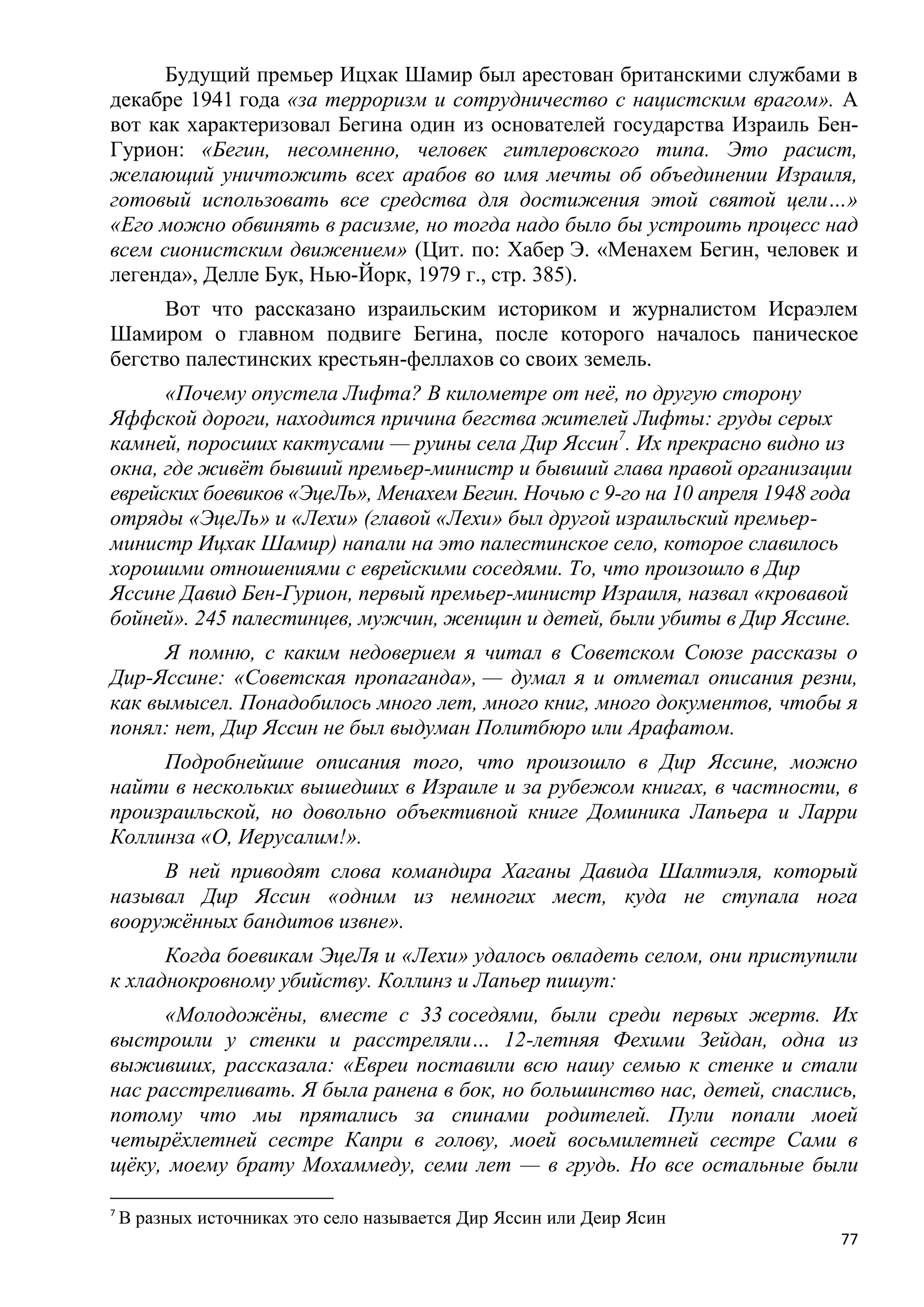 Будущий премьер Ицхак Шамир был арестован британскими службами в
декабре 1941 года «за терроризм и сотрудничество с нацистским врагом». А
вот как характеризовал Бегина один из основателей государства Израиль Бен-
Гурион: «Бегин, несомненно, человек гитлеровского типа. Это расист,
желающий уничтожить всех арабов во имя мечты об объединении Израиля,
готовый использовать все средства для достижения этой святой цели…»
«Его можно обвинять в расизме, но тогда надо было бы устроить процесс над
всем сионистским движением» (Цит. по: Хабер Э. «Менахем Бегин, человек и
легенда», Делле Бук, Нью-Йорк, 1979 г., стр. 385).
      Вот что рассказано израильским историком и журналистом Исраэлем
Шамиром о главном подвиге Бегина, после которого началось паническое
бегство палестинских крестьян-феллахов со своих земель.
      «Почему опустела Лифта? В километре от неѐ, по другую сторону
Яффской дороги, находится причина бегства жителей Лифты: груды серых
камней, поросших кактусами — руины села Дир Яссин7. Их прекрасно видно из
окна, где живѐт бывший премьер-министр и бывший глава правой организации
еврейских боевиков «ЭцеЛь», Менахем Бегин. Ночью с 9-го на 10 апреля 1948 года
отряды «ЭцеЛь» и «Лехи» (главой «Лехи» был другой израильский премьер-
министр Ицхак Шамир) напали на это палестинское село, которое славилось
хорошими отношениями с еврейскими соседями. То, что произошло в Дир
Яссине Давид Бен-Гурион, первый премьер-министр Израиля, назвал «кровавой
бойней». 245 палестинцев, мужчин, женщин и детей, были убиты в Дир Яссине.
      Я помню, с каким недоверием я читал в Советском Союзе рассказы о
Дир-Яссине: «Советская пропаганда», — думал я и отметал описания резни,
как вымысел. Понадобилось много лет, много книг, много документов, чтобы я
понял: нет, Дир Яссин не был выдуман Политбюро или Арафатом.
     Подробнейшие описания того, что произошло в Дир Яссине, можно
найти в нескольких вышедших в Израиле и за рубежом книгах, в частности, в
произраильской, но довольно объективной книге Доминика Лапьера и Ларри
Коллинза «О, Иерусалим!».
     В ней приводят слова командира Хаганы Давида Шалтиэля, который
называл Дир Яссин «одним из немногих мест, куда не ступала нога
вооружѐнных бандитов извне».
      Когда боевикам ЭцеЛя и «Лехи» удалось овладеть селом, они приступили
к хладнокровному убийству. Коллинз и Лапьер пишут:
      «Молодожѐны, вместе с 33 соседями, были среди первых жертв. Их
выстроили у стенки и расстреляли… 12-летняя Фехими Зейдан, одна из
выживших, рассказала: «Евреи поставили всю нашу семью к стенке и стали
нас расстреливать. Я была ранена в бок, но большинство нас, детей, спаслись,
потому что мы прятались за спинами родителей. Пули попали моей
четырѐхлетней сестре Капри в голову, моей восьмилетней сестре Сами в
щѐку, моему брату Мохаммеду, семи лет — в грудь. Но все остальные были

7
    В разных источниках это село называется Дир Яссин или Деир Ясин
                                                                            77
 