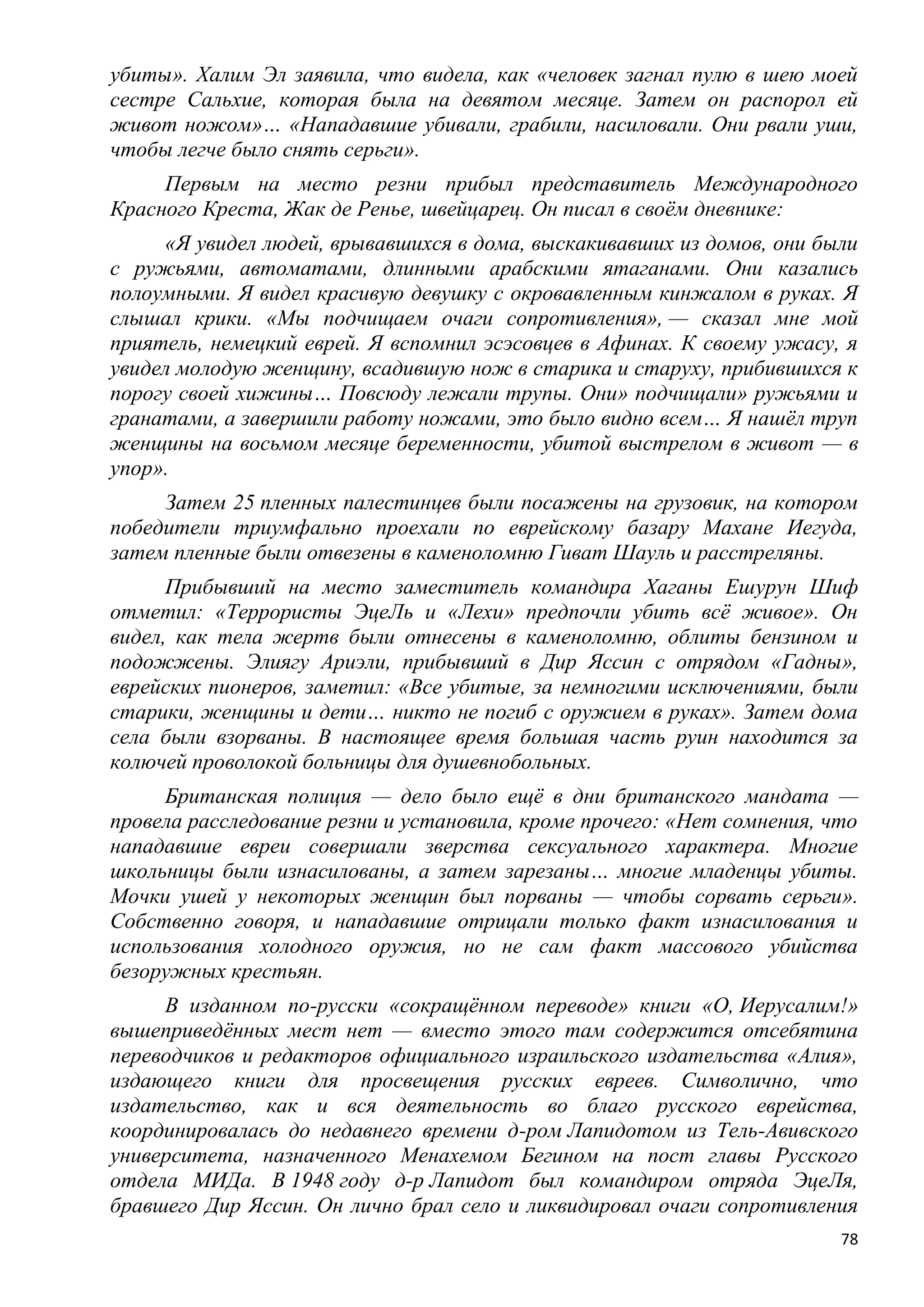 убиты». Халим Эл заявила, что видела, как «человек загнал пулю в шею моей
сестре Сальхие, которая была на девятом месяце. Затем он распорол ей
живот ножом»… «Нападавшие убивали, грабили, насиловали. Они рвали уши,
чтобы легче было снять серьги».
     Первым на место резни прибыл представитель Международного
Красного Креста, Жак де Ренье, швейцарец. Он писал в своѐм дневнике:
     «Я увидел людей, врывавшихся в дома, выскакивавших из домов, они были
с ружьями, автоматами, длинными арабскими ятаганами. Они казались
полоумными. Я видел красивую девушку с окровавленным кинжалом в руках. Я
слышал крики. «Мы подчищаем очаги сопротивления», — сказал мне мой
приятель, немецкий еврей. Я вспомнил эсэсовцев в Афинах. К своему ужасу, я
увидел молодую женщину, всадившую нож в старика и старуху, прибившихся к
порогу своей хижины… Повсюду лежали трупы. Они» подчищали» ружьями и
гранатами, а завершили работу ножами, это было видно всем… Я нашѐл труп
женщины на восьмом месяце беременности, убитой выстрелом в живот — в
упор».
     Затем 25 пленных палестинцев были посажены на грузовик, на котором
победители триумфально проехали по еврейскому базару Махане Иегуда,
затем пленные были отвезены в каменоломню Гиват Шауль и расстреляны.
      Прибывший на место заместитель командира Хаганы Ешурун Шиф
отметил: «Террористы ЭцеЛь и «Лехи» предпочли убить всѐ живое». Он
видел, как тела жертв были отнесены в каменоломню, облиты бензином и
подожжены. Элиягу Ариэли, прибывший в Дир Яссин с отрядом «Гадны»,
еврейских пионеров, заметил: «Все убитые, за немногими исключениями, были
старики, женщины и дети… никто не погиб с оружием в руках». Затем дома
села были взорваны. В настоящее время большая часть руин находится за
колючей проволокой больницы для душевнобольных.
     Британская полиция — дело было ещѐ в дни британского мандата —
провела расследование резни и установила, кроме прочего: «Нет сомнения, что
нападавшие евреи совершали зверства сексуального характера. Многие
школьницы были изнасилованы, а затем зарезаны… многие младенцы убиты.
Мочки ушей у некоторых женщин был порваны — чтобы сорвать серьги».
Собственно говоря, и нападавшие отрицали только факт изнасилования и
использования холодного оружия, но не сам факт массового убийства
безоружных крестьян.
     В изданном по-русски «сокращѐнном переводе» книги «О, Иерусалим!»
вышеприведѐнных мест нет — вместо этого там содержится отсебятина
переводчиков и редакторов официального израильского издательства «Алия»,
издающего книги для просвещения русских евреев. Символично, что
издательство, как и вся деятельность во благо русского еврейства,
координировалась до недавнего времени д-ром Лапидотом из Тель-Авивского
университета, назначенного Менахемом Бегином на пост главы Русского
отдела МИДа. В 1948 году д-р Лапидот был командиром отряда ЭцеЛя,
бравшего Дир Яссин. Он лично брал село и ликвидировал очаги сопротивления
                                                                         78
 