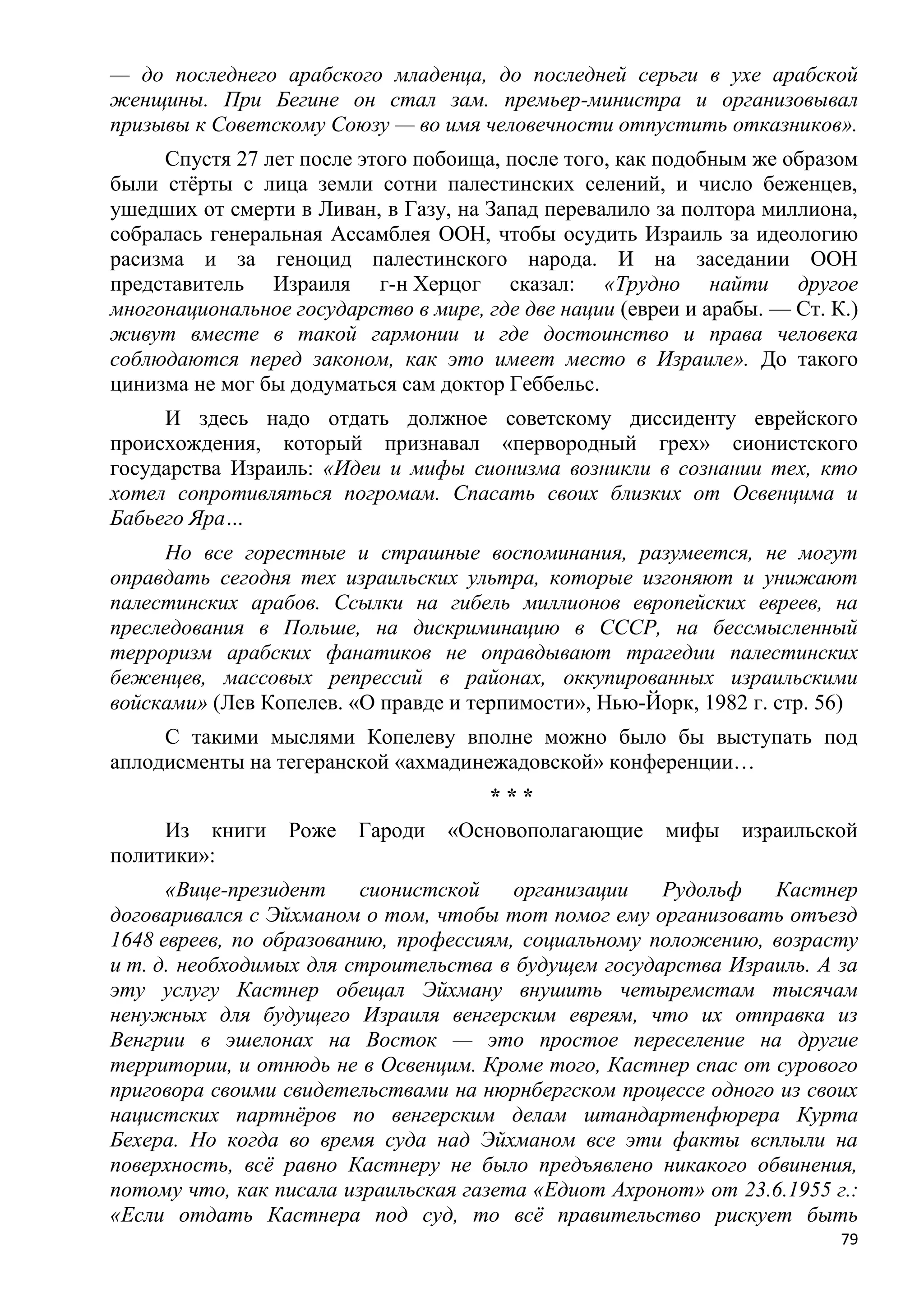 — до последнего арабского младенца, до последней серьги в ухе арабской
женщины. При Бегине он стал зам. премьер-министра и организовывал
призывы к Советскому Союзу — во имя человечности отпустить отказников».
     Спустя 27 лет после этого побоища, после того, как подобным же образом
были стѐрты с лица земли сотни палестинских селений, и число беженцев,
ушедших от смерти в Ливан, в Газу, на Запад перевалило за полтора миллиона,
собралась генеральная Ассамблея ООН, чтобы осудить Израиль за идеологию
расизма и за геноцид палестинского народа. И на заседании ООН
представитель Израиля г-н Херцог сказал: «Трудно найти другое
многонациональное государство в мире, где две нации (евреи и арабы. — Ст. К.)
живут вместе в такой гармонии и где достоинство и права человека
соблюдаются перед законом, как это имеет место в Израиле». До такого
цинизма не мог бы додуматься сам доктор Геббельс.
     И здесь надо отдать должное советскому диссиденту еврейского
происхождения, который признавал «первородный грех» сионистского
государства Израиль: «Идеи и мифы сионизма возникли в сознании тех, кто
хотел сопротивляться погромам. Спасать своих близких от Освенцима и
Бабьего Яра…
     Но все горестные и страшные воспоминания, разумеется, не могут
оправдать сегодня тех израильских ультра, которые изгоняют и унижают
палестинских арабов. Ссылки на гибель миллионов европейских евреев, на
преследования в Польше, на дискриминацию в СССР, на бессмысленный
терроризм арабских фанатиков не оправдывают трагедии палестинских
беженцев, массовых репрессий в районах, оккупированных израильскими
войсками» (Лев Копелев. «О правде и терпимости», Нью-Йорк, 1982 г. стр. 56)
     С такими мыслями Копелеву вполне можно было бы выступать под
аплодисменты на тегеранской «ахмадинежадовской» конференции…
                                       ***
     Из книги     Роже   Гароди   «Основополагающие      мифы    израильской
политики»:
      «Вице-президент    сионистской    организации   Рудольф   Кастнер
договаривался с Эйхманом о том, чтобы тот помог ему организовать отъезд
1648 евреев, по образованию, профессиям, социальному положению, возрасту
и т. д. необходимых для строительства в будущем государства Израиль. А за
эту услугу Кастнер обещал Эйхману внушить четыремстам тысячам
ненужных для будущего Израиля венгерским евреям, что их отправка из
Венгрии в эшелонах на Восток — это простое переселение на другие
территории, и отнюдь не в Освенцим. Кроме того, Кастнер спас от сурового
приговора своими свидетельствами на нюрнбергском процессе одного из своих
нацистских партнѐров по венгерским делам штандартенфюрера Курта
Бехера. Но когда во время суда над Эйхманом все эти факты всплыли на
поверхность, всѐ равно Кастнеру не было предъявлено никакого обвинения,
потому что, как писала израильская газета «Едиот Ахронот» от 23.6.1955 г.:
«Если отдать Кастнера под суд, то всѐ правительство рискует быть
                                                                           79
 