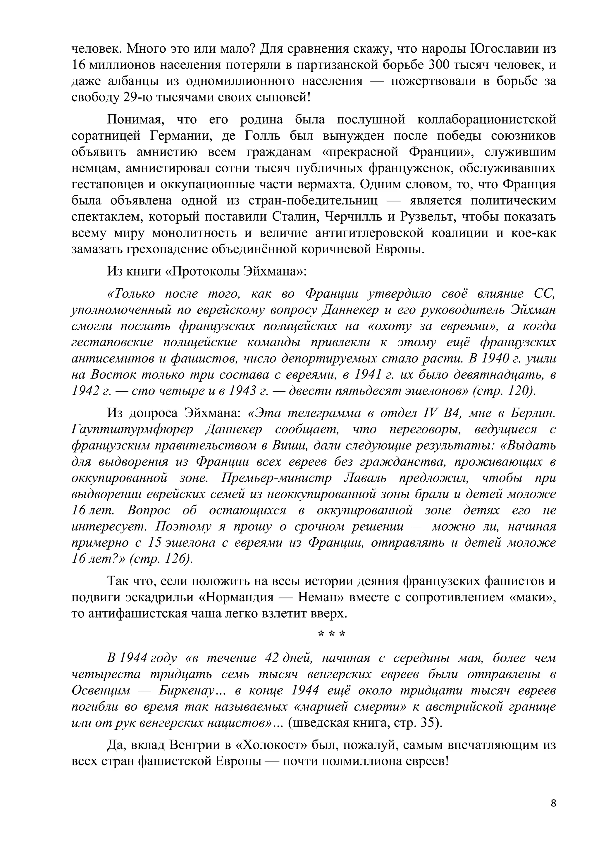 человек. Много это или мало? Для сравнения скажу, что народы Югославии из
16 миллионов населения потеряли в партизанской борьбе 300 тысяч человек, и
даже албанцы из одномиллионного населения — пожертвовали в борьбе за
свободу 29-ю тысячами своих сыновей!
      Понимая, что его родина была послушной коллаборационистской
соратницей Германии, де Голль был вынужден после победы союзников
объявить амнистию всем гражданам «прекрасной Франции», служившим
немцам, амнистировал сотни тысяч публичных француженок, обслуживавших
гестаповцев и оккупационные части вермахта. Одним словом, то, что Франция
была объявлена одной из стран-победительниц — является политическим
спектаклем, который поставили Сталин, Черчилль и Рузвельт, чтобы показать
всему миру монолитность и величие антигитлеровской коалиции и кое-как
замазать грехопадение объединѐнной коричневой Европы.
     Из книги «Протоколы Эйхмана»:
      «Только после того, как во Франции утвердило своѐ влияние СС,
уполномоченный по еврейскому вопросу Даннекер и его руководитель Эйхман
смогли послать французских полицейских на «охоту за евреями», а когда
гестаповские полицейские команды привлекли к этому ещѐ французских
антисемитов и фашистов, число депортируемых стало расти. В 1940 г. ушли
на Восток только три состава с евреями, в 1941 г. их было девятнадцать, в
1942 г. — сто четыре и в 1943 г. — двести пятьдесят эшелонов» (стр. 120).
      Из допроса Эйхмана: «Эта телеграмма в отдел IV В4, мне в Берлин.
Гауптштурмфюрер Даннекер сообщает, что переговоры, ведущиеся с
французским правительством в Виши, дали следующие результаты: «Выдать
для выдворения из Франции всех евреев без гражданства, проживающих в
оккупированной зоне. Премьер-министр Лаваль предложил, чтобы при
выдворении еврейских семей из неоккупированной зоны брали и детей моложе
16 лет. Вопрос об остающихся в оккупированной зоне детях его не
интересует. Поэтому я прошу о срочном решении — можно ли, начиная
примерно с 15 эшелона с евреями из Франции, отправлять и детей моложе
16 лет?» (стр. 126).
      Так что, если положить на весы истории деяния французских фашистов и
подвиги эскадрильи «Нормандия — Неман» вместе с сопротивлением «маки»,
то антифашистская чаша легко взлетит вверх.
                                     ***
     В 1944 году «в течение 42 дней, начиная с середины мая, более чем
четыреста тридцать семь тысяч венгерских евреев были отправлены в
Освенцим — Биркенау… в конце 1944 ещѐ около тридцати тысяч евреев
погибли во время так называемых «маршей смерти» к австрийской границе
или от рук венгерских нацистов»… (шведская книга, стр. 35).
      Да, вклад Венгрии в «Холокост» был, пожалуй, самым впечатляющим из
всех стран фашистской Европы — почти полмиллиона евреев!

                                                                         8
 
