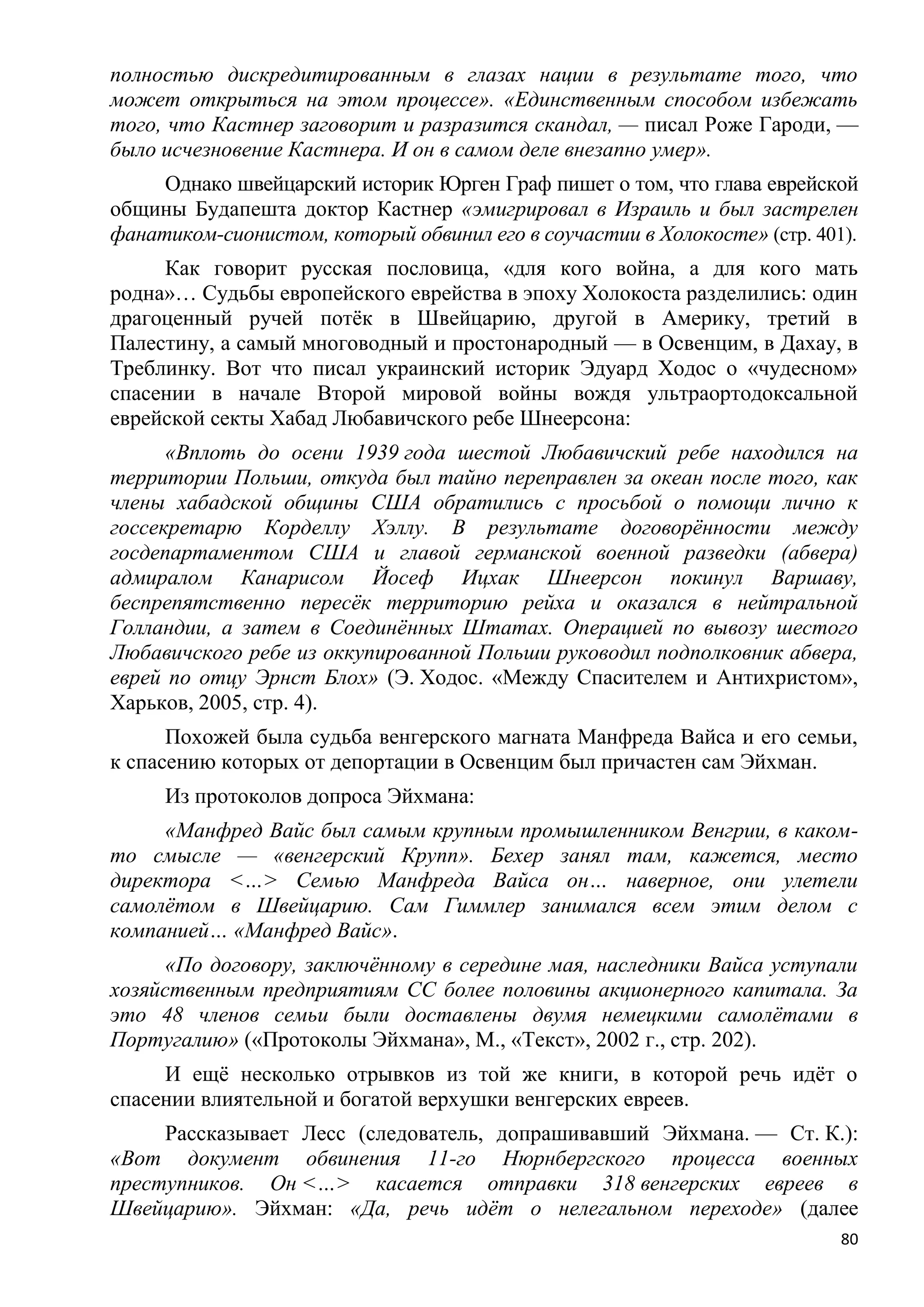 полностью дискредитированным в глазах нации в результате того, что
может открыться на этом процессе». «Единственным способом избежать
того, что Кастнер заговорит и разразится скандал, — писал Роже Гароди, —
было исчезновение Кастнера. И он в самом деле внезапно умер».
     Однако швейцарский историк Юрген Граф пишет о том, что глава еврейской
общины Будапешта доктор Кастнер «эмигрировал в Израиль и был застрелен
фанатиком-сионистом, который обвинил его в соучастии в Холокосте» (стр. 401).
     Как говорит русская пословица, «для кого война, а для кого мать
родна»… Судьбы европейского еврейства в эпоху Холокоста разделились: один
драгоценный ручей потѐк в Швейцарию, другой в Америку, третий в
Палестину, а самый многоводный и простонародный — в Освенцим, в Дахау, в
Треблинку. Вот что писал украинский историк Эдуард Ходос о «чудесном»
спасении в начале Второй мировой войны вождя ультраортодоксальной
еврейской секты Хабад Любавичского ребе Шнеерсона:
      «Вплоть до осени 1939 года шестой Любавичский ребе находился на
территории Польши, откуда был тайно переправлен за океан после того, как
члены хабадской общины США обратились с просьбой о помощи лично к
госсекретарю Корделлу Хэллу. В результате договорѐнности между
госдепартаментом США и главой германской военной разведки (абвера)
адмиралом Канарисом Йосеф Ицхак Шнеерсон покинул Варшаву,
беспрепятственно пересѐк территорию рейха и оказался в нейтральной
Голландии, а затем в Соединѐнных Штатах. Операцией по вывозу шестого
Любавичского ребе из оккупированной Польши руководил подполковник абвера,
еврей по отцу Эрнст Блох» (Э. Ходос. «Между Спасителем и Антихристом»,
Харьков, 2005, стр. 4).
      Похожей была судьба венгерского магната Манфреда Вайса и его семьи,
к спасению которых от депортации в Освенцим был причастен сам Эйхман.
     Из протоколов допроса Эйхмана:
     «Манфред Вайс был самым крупным промышленником Венгрии, в каком-
то смысле — «венгерский Крупп». Бехер занял там, кажется, место
директора <…> Семью Манфреда Вайса он… наверное, они улетели
самолѐтом в Швейцарию. Сам Гиммлер занимался всем этим делом с
компанией… «Манфред Вайс».
      «По договору, заключѐнному в середине мая, наследники Вайса уступали
хозяйственным предприятиям СС более половины акционерного капитала. За
это 48 членов семьи были доставлены двумя немецкими самолѐтами в
Португалию» («Протоколы Эйхмана», М., «Текст», 2002 г., стр. 202).
     И ещѐ несколько отрывков из той же книги, в которой речь идѐт о
спасении влиятельной и богатой верхушки венгерских евреев.
     Рассказывает Лесс (следователь, допрашивавший Эйхмана. — Ст. К.):
«Вот документ обвинения 11-го Нюрнбергского процесса военных
преступников. Он <…> касается отправки 318 венгерских евреев в
Швейцарию». Эйхман: «Да, речь идѐт о нелегальном переходе» (далее
                                                                           80
 