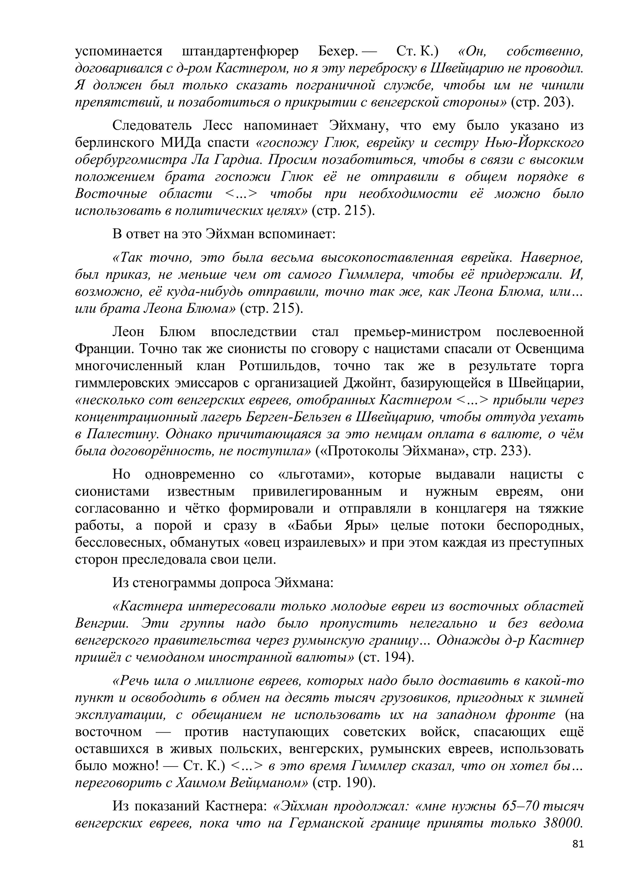 успоминается штандартенфюрер Бехер. — Ст. К.) «Он, собственно,
договаривался с д-ром Кастнером, но я эту переброску в Швейцарию не проводил.
Я должен был только сказать пограничной службе, чтобы им не чинили
препятствий, и позаботиться о прикрытии с венгерской стороны» (стр. 203).
     Следователь Лесс напоминает Эйхману, что ему было указано из
берлинского МИДа спасти «госпожу Глюк, еврейку и сестру Нью-Йоркского
обербургомистра Ла Гардиа. Просим позаботиться, чтобы в связи с высоким
положением брата госпожи Глюк еѐ не отправили в общем порядке в
Восточные области <…> чтобы при необходимости еѐ можно было
использовать в политических целях» (стр. 215).
     В ответ на это Эйхман вспоминает:
      «Так точно, это была весьма высокопоставленная еврейка. Наверное,
был приказ, не меньше чем от самого Гиммлера, чтобы еѐ придержали. И,
возможно, еѐ куда-нибудь отправили, точно так же, как Леона Блюма, или…
или брата Леона Блюма» (стр. 215).
     Леон Блюм впоследствии стал премьер-министром послевоенной
Франции. Точно так же сионисты по сговору с нацистами спасали от Освенцима
многочисленный клан Ротшильдов, точно так же в результате торга
гиммлеровских эмиссаров с организацией Джойнт, базирующейся в Швейцарии,
«несколько сот венгерских евреев, отобранных Кастнером <…> прибыли через
концентрационный лагерь Берген-Бельзен в Швейцарию, чтобы оттуда уехать
в Палестину. Однако причитающаяся за это немцам оплата в валюте, о чѐм
была договорѐнность, не поступила» («Протоколы Эйхмана», стр. 233).
      Но одновременно со «льготами», которые выдавали нацисты с
сионистами известным привилегированным и нужным евреям, они
согласованно и чѐтко формировали и отправляли в концлагеря на тяжкие
работы, а порой и сразу в «Бабьи Яры» целые потоки беспородных,
бессловесных, обманутых «овец израилевых» и при этом каждая из преступных
сторон преследовала свои цели.
     Из стенограммы допроса Эйхмана:
      «Кастнера интересовали только молодые евреи из восточных областей
Венгрии. Эти группы надо было пропустить нелегально и без ведома
венгерского правительства через румынскую границу… Однажды д-р Кастнер
пришѐл с чемоданом иностранной валюты» (ст. 194).
      «Речь шла о миллионе евреев, которых надо было доставить в какой-то
пункт и освободить в обмен на десять тысяч грузовиков, пригодных к зимней
эксплуатации, с обещанием не использовать их на западном фронте (на
восточном — против наступающих советских войск, спасающих ещѐ
оставшихся в живых польских, венгерских, румынских евреев, использовать
было можно! — Ст. К.) <…> в это время Гиммлер сказал, что он хотел бы…
переговорить с Хаимом Вейцманом» (стр. 190).
      Из показаний Кастнера: «Эйхман продолжал: «мне нужны 65–70 тысяч
венгерских евреев, пока что на Германской границе приняты только 38000.
                                                                           81
 