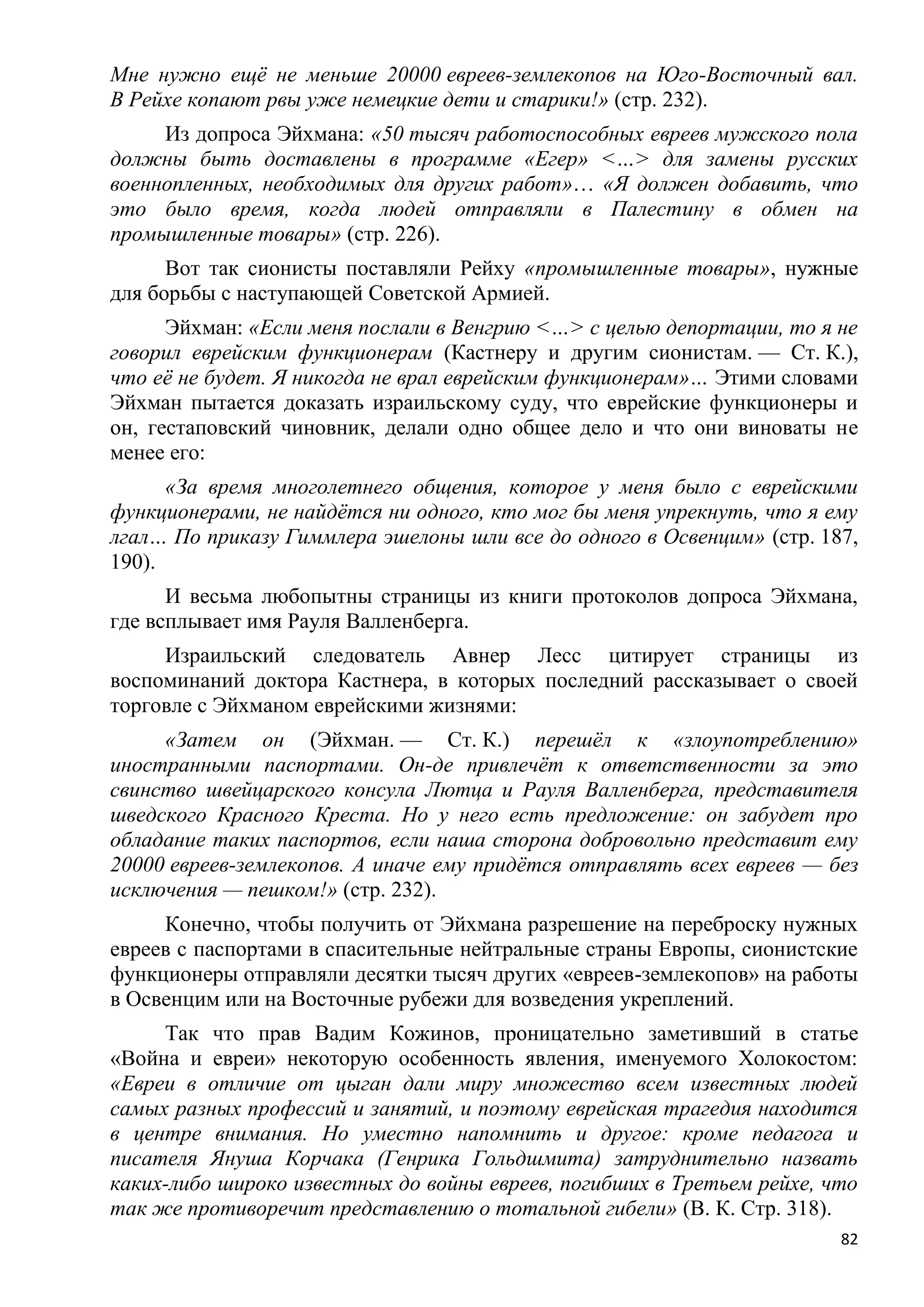 Мне нужно ещѐ не меньше 20000 евреев-землекопов на Юго-Восточный вал.
В Рейхе копают рвы уже немецкие дети и старики!» (стр. 232).
     Из допроса Эйхмана: «50 тысяч работоспособных евреев мужского пола
должны быть доставлены в программе «Егер» <…> для замены русских
военнопленных, необходимых для других работ»… «Я должен добавить, что
это было время, когда людей отправляли в Палестину в обмен на
промышленные товары» (стр. 226).
      Вот так сионисты поставляли Рейху «промышленные товары», нужные
для борьбы с наступающей Советской Армией.
      Эйхман: «Если меня послали в Венгрию <…> с целью депортации, то я не
говорил еврейским функционерам (Кастнеру и другим сионистам. — Ст. К.),
что еѐ не будет. Я никогда не врал еврейским функционерам»… Этими словами
Эйхман пытается доказать израильскому суду, что еврейские функционеры и
он, гестаповский чиновник, делали одно общее дело и что они виноваты не
менее его:
      «За время многолетнего общения, которое у меня было с еврейскими
функционерами, не найдѐтся ни одного, кто мог бы меня упрекнуть, что я ему
лгал… По приказу Гиммлера эшелоны шли все до одного в Освенцим» (стр. 187,
190).
      И весьма любопытны страницы из книги протоколов допроса Эйхмана,
где всплывает имя Рауля Валленберга.
     Израильский следователь Авнер Лесс цитирует страницы из
воспоминаний доктора Кастнера, в которых последний рассказывает о своей
торговле с Эйхманом еврейскими жизнями:
     «Затем он (Эйхман. — Ст. К.) перешѐл к «злоупотреблению»
иностранными паспортами. Он-де привлечѐт к ответственности за это
свинство швейцарского консула Лютца и Рауля Валленберга, представителя
шведского Красного Креста. Но у него есть предложение: он забудет про
обладание таких паспортов, если наша сторона добровольно представит ему
20000 евреев-землекопов. А иначе ему придѐтся отправлять всех евреев — без
исключения — пешком!» (стр. 232).
     Конечно, чтобы получить от Эйхмана разрешение на переброску нужных
евреев с паспортами в спасительные нейтральные страны Европы, сионистские
функционеры отправляли десятки тысяч других «евреев-землекопов» на работы
в Освенцим или на Восточные рубежи для возведения укреплений.
     Так что прав Вадим Кожинов, проницательно заметивший в статье
«Война и евреи» некоторую особенность явления, именуемого Холокостом:
«Евреи в отличие от цыган дали миру множество всем известных людей
самых разных профессий и занятий, и поэтому еврейская трагедия находится
в центре внимания. Но уместно напомнить и другое: кроме педагога и
писателя Януша Корчака (Генрика Гольдшмита) затруднительно назвать
каких-либо широко известных до войны евреев, погибших в Третьем рейхе, что
так же противоречит представлению о тотальной гибели» (В. К. Стр. 318).
                                                                        82
 